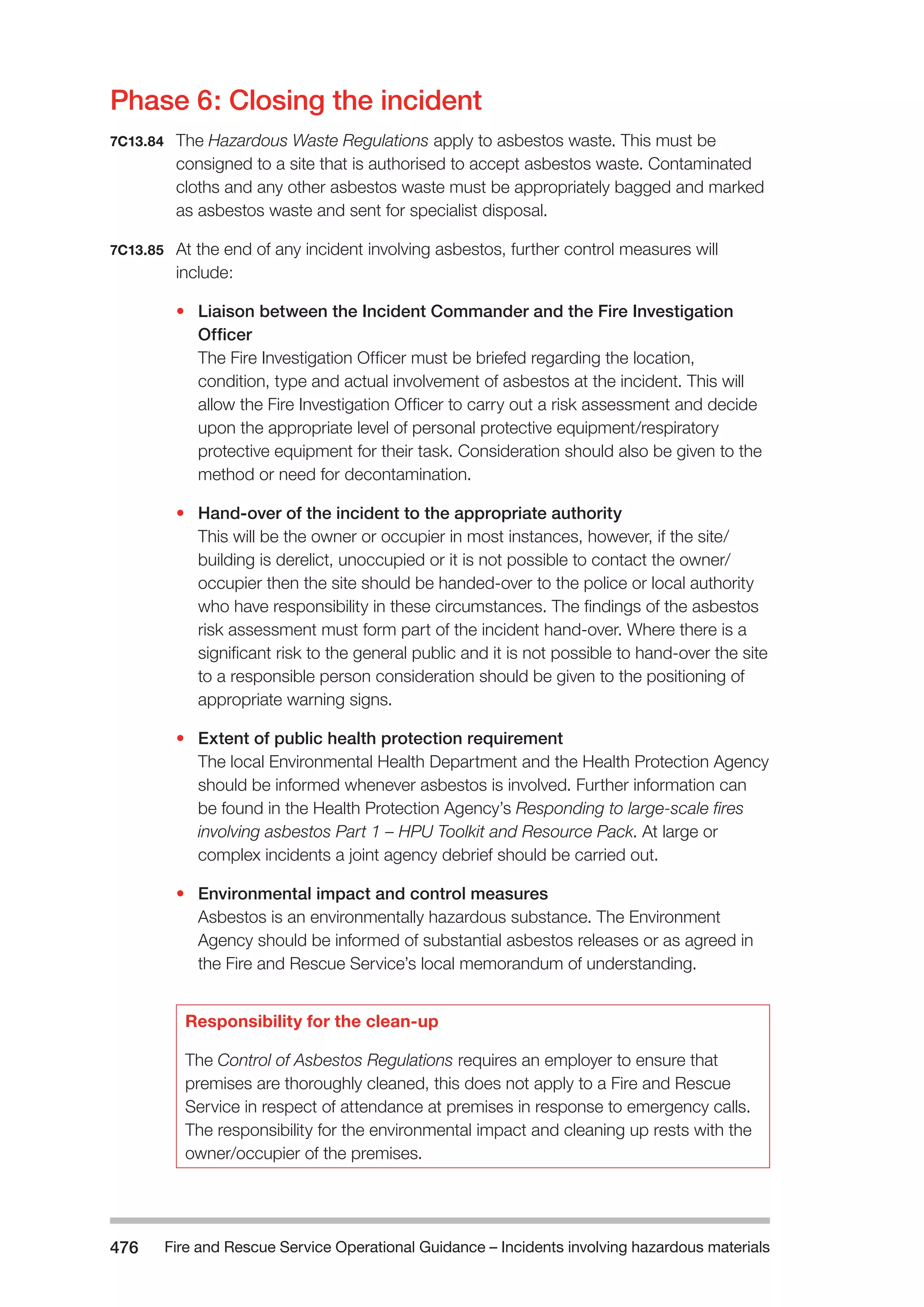 Fire and Rescue Service Operational Guidance – Incidents 476 involving hazardous materials 
Phase 6: Closing the incident 
7C13.84 The Hazardous Waste Regulations apply to asbestos waste. This must be 
consigned to a site that is authorised to accept asbestos waste. Contaminated 
cloths and any other asbestos waste must be appropriately bagged and marked 
as asbestos waste and sent for specialist disposal. 
7C13.85 At the end of any incident involving asbestos, further control measures will 
include: 
• Liaison between the Incident Commander and the Fire Investigation 
Officer 
The Fire Investigation Officer must be briefed regarding the location, 
condition, type and actual involvement of asbestos at the incident. This will 
allow the Fire Investigation Officer to carry out a risk assessment and decide 
upon the appropriate level of personal protective equipment/respiratory 
protective equipment for their task. Consideration should also be given to the 
method or need for decontamination. 
• Hand-over of the incident to the appropriate authority 
This will be the owner or occupier in most instances, however, if the site/ 
building is derelict, unoccupied or it is not possible to contact the owner/ 
occupier then the site should be handed-over to the police or local authority 
who have responsibility in these circumstances. The findings of the asbestos 
risk assessment must form part of the incident hand-over. Where there is a 
significant risk to the general public and it is not possible to hand-over the site 
to a responsible person consideration should be given to the positioning of 
appropriate warning signs. 
• Extent of public health protection requirement 
The local Environmental Health Department and the Health Protection Agency 
should be informed whenever asbestos is involved. Further information can 
be found in the Health Protection Agency’s Responding to large-scale fires 
involving asbestos Part 1 – HPU Toolkit and Resource Pack. At large or 
complex incidents a joint agency debrief should be carried out. 
• Environmental impact and control measures 
Asbestos is an environmentally hazardous substance. The Environment 
Agency should be informed of substantial asbestos releases or as agreed in 
the Fire and Rescue Service’s local memorandum of understanding. 
Responsibility for the clean-up 
The Control of Asbestos Regulations requires an employer to ensure that 
premises are thoroughly cleaned, this does not apply to a Fire and Rescue 
Service in respect of attendance at premises in response to emergency calls. 
The responsibility for the environmental impact and cleaning up rests with the 
owner/occupier of the premises. 
 