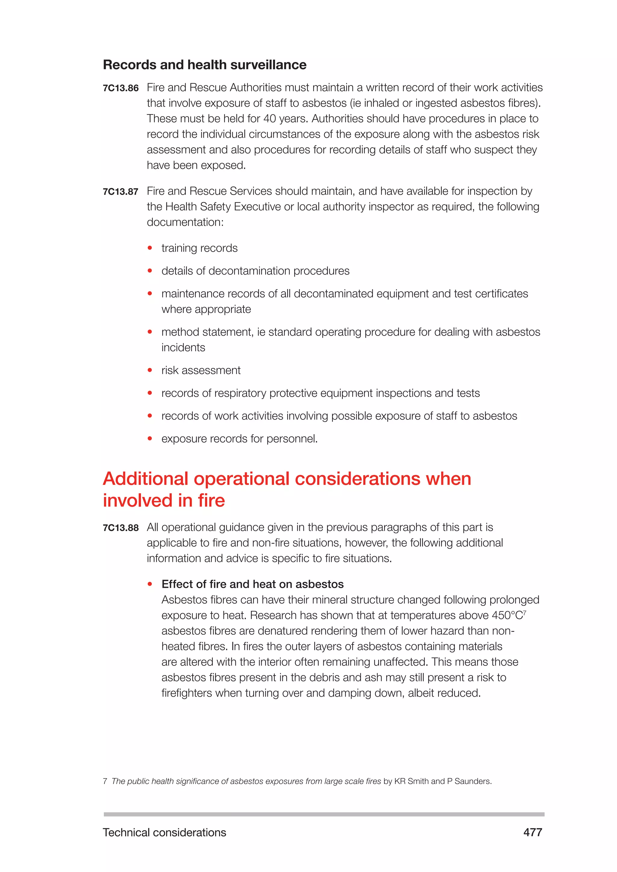 Technical considerations 477 
Records and health surveillance 
7C13.86 Fire and Rescue Authorities must maintain a written record of their work activities 
that involve exposure of staff to asbestos (ie inhaled or ingested asbestos fibres). 
These must be held for 40 years. Authorities should have procedures in place to 
record the individual circumstances of the exposure along with the asbestos risk 
assessment and also procedures for recording details of staff who suspect they 
have been exposed. 
7C13.87 Fire and Rescue Services should maintain, and have available for inspection by 
the Health Safety Executive or local authority inspector as required, the following 
documentation: 
• training records 
• details of decontamination procedures 
• maintenance records of all decontaminated equipment and test certificates 
where appropriate 
• method statement, ie standard operating procedure for dealing with asbestos 
incidents 
• risk assessment 
• records of respiratory protective equipment inspections and tests 
• records of work activities involving possible exposure of staff to asbestos 
• exposure records for personnel. 
Additional operational considerations when 
involved in fire 
7C13.88 All operational guidance given in the previous paragraphs of this part is 
applicable to fire and non-fire situations, however, the following additional 
information and advice is specific to fire situations. 
• Effect of fire and heat on asbestos 
Asbestos fibres can have their mineral structure changed following prolonged 
exposure to heat. Research has shown that at temperatures above 450°C7 
asbestos fibres are denatured rendering them of lower hazard than non-heated 
fibres. In fires the outer layers of asbestos containing materials 
are altered with the interior often remaining unaffected. This means those 
asbestos fibres present in the debris and ash may still present a risk to 
firefighters when turning over and damping down, albeit reduced. 
7 The public health significance of asbestos exposures from large scale fires by KR Smith and P Saunders. 
 
