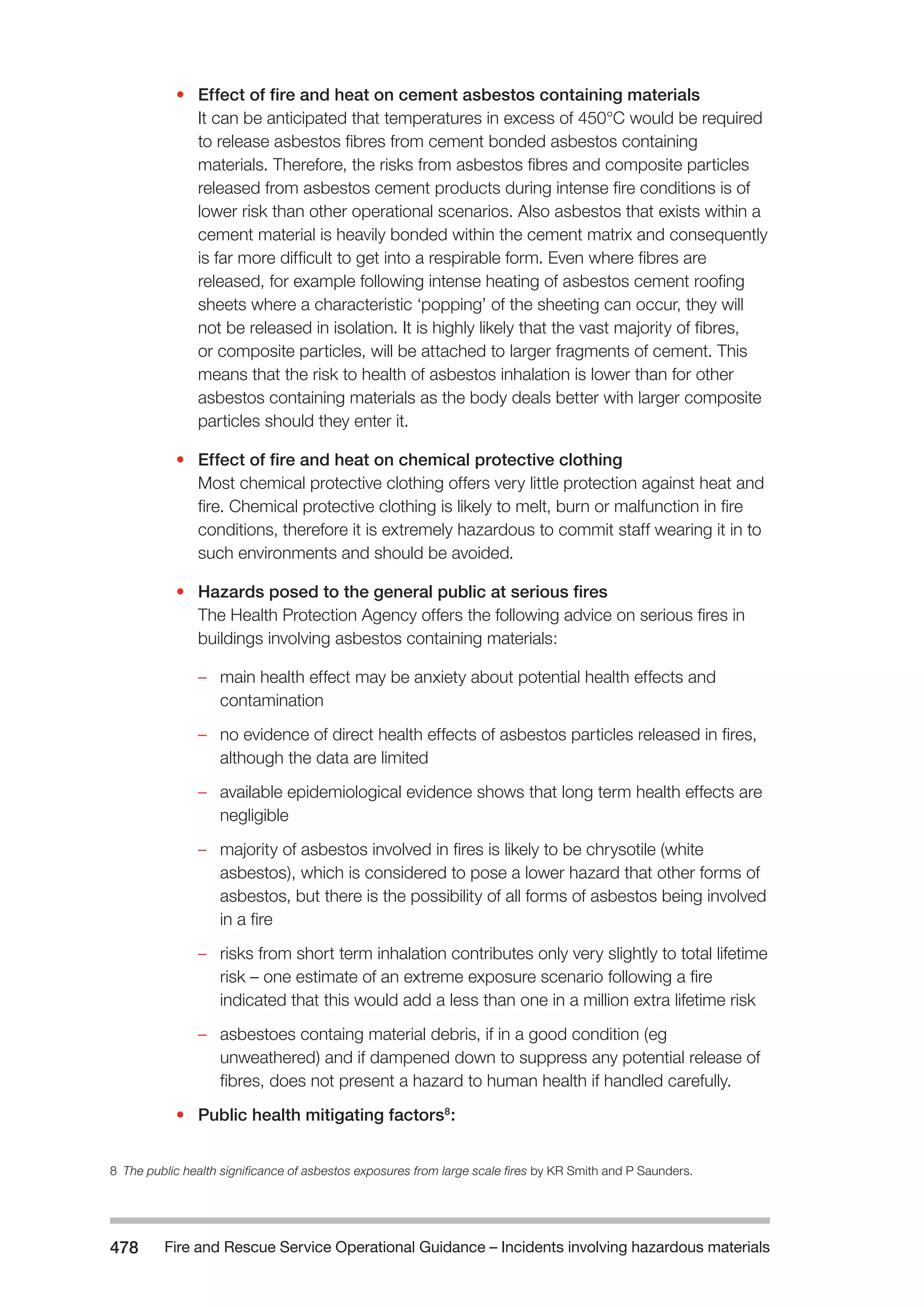 Fire and Rescue Service Operational Guidance – Incidents 478 involving hazardous materials 
• Effect of fire and heat on cement asbestos containing materials 
It can be anticipated that temperatures in excess of 450°C would be required 
to release asbestos fibres from cement bonded asbestos containing 
materials. Therefore, the risks from asbestos fibres and composite particles 
released from asbestos cement products during intense fire conditions is of 
lower risk than other operational scenarios. Also asbestos that exists within a 
cement material is heavily bonded within the cement matrix and consequently 
is far more difficult to get into a respirable form. Even where fibres are 
released, for example following intense heating of asbestos cement roofing 
sheets where a characteristic ‘popping’ of the sheeting can occur, they will 
not be released in isolation. It is highly likely that the vast majority of fibres, 
or composite particles, will be attached to larger fragments of cement. This 
means that the risk to health of asbestos inhalation is lower than for other 
asbestos containing materials as the body deals better with larger composite 
particles should they enter it. 
• Effect of fire and heat on chemical protective clothing 
Most chemical protective clothing offers very little protection against heat and 
fire. Chemical protective clothing is likely to melt, burn or malfunction in fire 
conditions, therefore it is extremely hazardous to commit staff wearing it in to 
such environments and should be avoided. 
• Hazards posed to the general public at serious fires 
The Health Protection Agency offers the following advice on serious fires in 
buildings involving asbestos containing materials: 
–– main health effect may be anxiety about potential health effects and 
contamination 
–– no evidence of direct health effects of asbestos particles released in fires, 
although the data are limited 
–– available epidemiological evidence shows that long term health effects are 
negligible 
–– majority of asbestos involved in fires is likely to be chrysotile (white 
asbestos), which is considered to pose a lower hazard that other forms of 
asbestos, but there is the possibility of all forms of asbestos being involved 
in a fire 
–– risks from short term inhalation contributes only very slightly to total lifetime 
risk – one estimate of an extreme exposure scenario following a fire 
indicated that this would add a less than one in a million extra lifetime risk 
–– asbestoes containg material debris, if in a good condition (eg 
unweathered) and if dampened down to suppress any potential release of 
fibres, does not present a hazard to human health if handled carefully. 
• Public health mitigating factors8: 
8 The public health significance of asbestos exposures from large scale fires by KR Smith and P Saunders. 
 