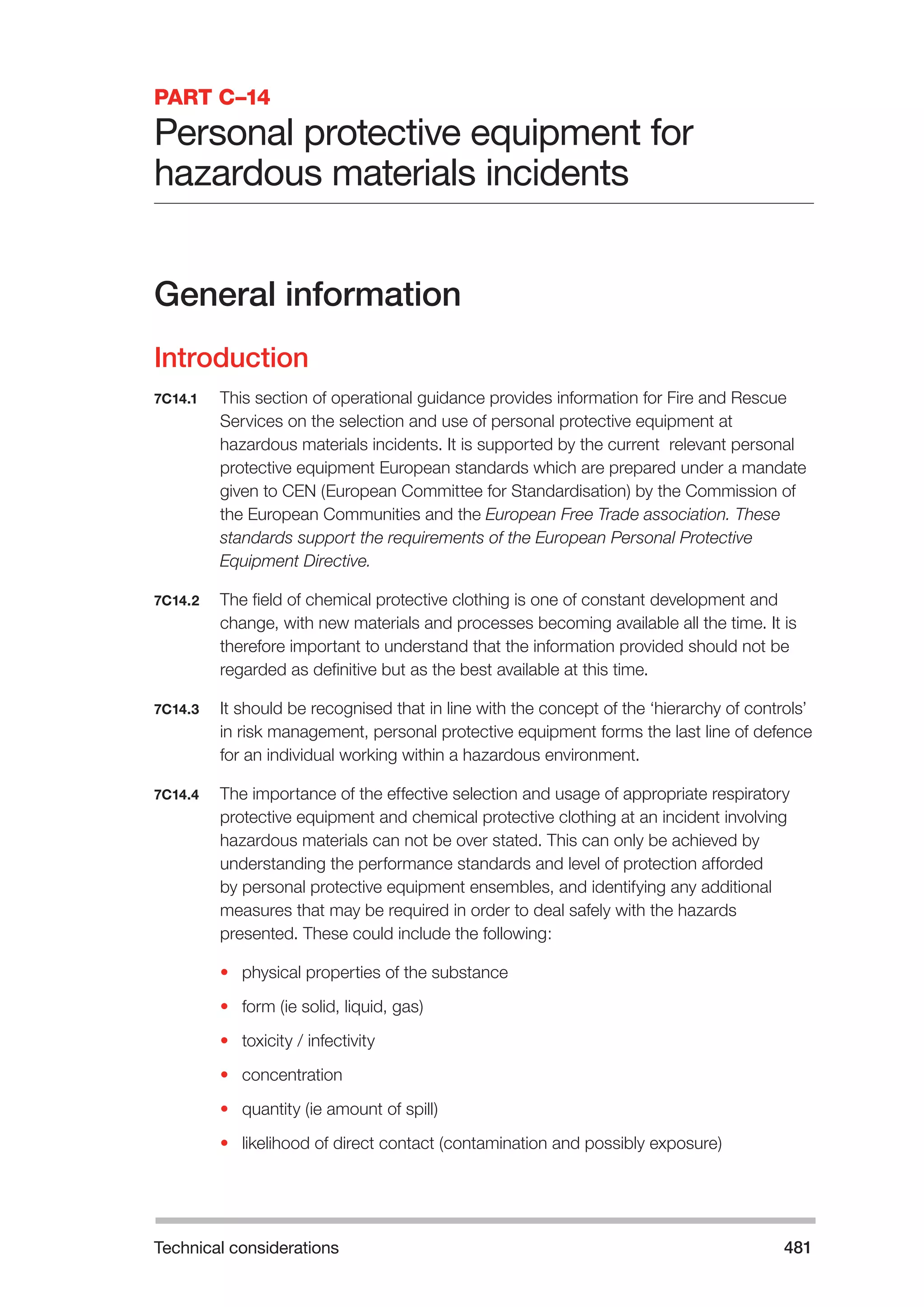 Technical considerations 481 
PART C–14 
Personal protective equipment for 
hazardous materials incidents 
General information 
Introduction 
7C14.1 This section of operational guidance provides information for Fire and Rescue 
Services on the selection and use of personal protective equipment at 
hazardous materials incidents. It is supported by the current relevant personal 
protective equipment European standards which are prepared under a mandate 
given to CEN (European Committee for Standardisation) by the Commission of 
the European Communities and the European Free Trade association. These 
standards support the requirements of the European Personal Protective 
Equipment Directive. 
7C14.2 The field of chemical protective clothing is one of constant development and 
change, with new materials and processes becoming available all the time. It is 
therefore important to understand that the information provided should not be 
regarded as definitive but as the best available at this time. 
7C14.3 It should be recognised that in line with the concept of the ‘hierarchy of controls’ 
in risk management, personal protective equipment forms the last line of defence 
for an individual working within a hazardous environment. 
7C14.4 The importance of the effective selection and usage of appropriate respiratory 
protective equipment and chemical protective clothing at an incident involving 
hazardous materials can not be over stated. This can only be achieved by 
understanding the performance standards and level of protection afforded 
by personal protective equipment ensembles, and identifying any additional 
measures that may be required in order to deal safely with the hazards 
presented. These could include the following: 
• physical properties of the substance 
• form (ie solid, liquid, gas) 
• toxicity / infectivity 
• concentration 
• quantity (ie amount of spill) 
• likelihood of direct contact (contamination and possibly exposure) 
 