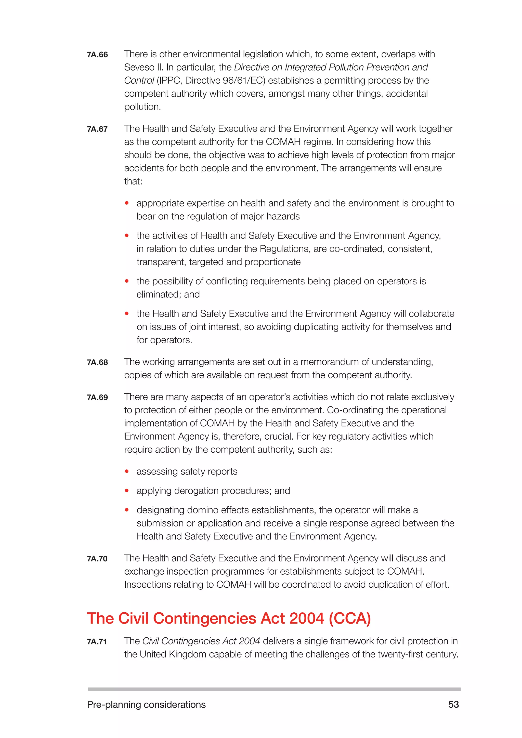 Pre-planning considerations 53 
7A.66 There is other environmental legislation which, to some extent, overlaps with 
Seveso II. In particular, the Directive on Integrated Pollution Prevention and 
Control (IPPC, Directive 96/61/EC) establishes a permitting process by the 
competent authority which covers, amongst many other things, accidental 
pollution. 
7A.67 The Health and Safety Executive and the Environment Agency will work together 
as the competent authority for the COMAH regime. In considering how this 
should be done, the objective was to achieve high levels of protection from major 
accidents for both people and the environment. The arrangements will ensure 
that: 
• appropriate expertise on health and safety and the environment is brought to 
bear on the regulation of major hazards 
• the activities of Health and Safety Executive and the Environment Agency, 
in relation to duties under the Regulations, are co-ordinated, consistent, 
transparent, targeted and proportionate 
• the possibility of conflicting requirements being placed on operators is 
eliminated; and 
• the Health and Safety Executive and the Environment Agency will collaborate 
on issues of joint interest, so avoiding duplicating activity for themselves and 
for operators. 
7A.68 The working arrangements are set out in a memorandum of understanding, 
copies of which are available on request from the competent authority. 
7A.69 There are many aspects of an operator’s activities which do not relate exclusively 
to protection of either people or the environment. Co-ordinating the operational 
implementation of COMAH by the Health and Safety Executive and the 
Environment Agency is, therefore, crucial. For key regulatory activities which 
require action by the competent authority, such as: 
• assessing safety reports 
• applying derogation procedures; and 
• designating domino effects establishments, the operator will make a 
submission or application and receive a single response agreed between the 
Health and Safety Executive and the Environment Agency. 
7A.70 The Health and Safety Executive and the Environment Agency will discuss and 
exchange inspection programmes for establishments subject to COMAH. 
Inspections relating to COMAH will be coordinated to avoid duplication of effort. 
The Civil Contingencies Act 2004 (CCA) 
7A.71 The Civil Contingencies Act 2004 delivers a single framework for civil protection in 
the United Kingdom capable of meeting the challenges of the twenty-first century. 
 