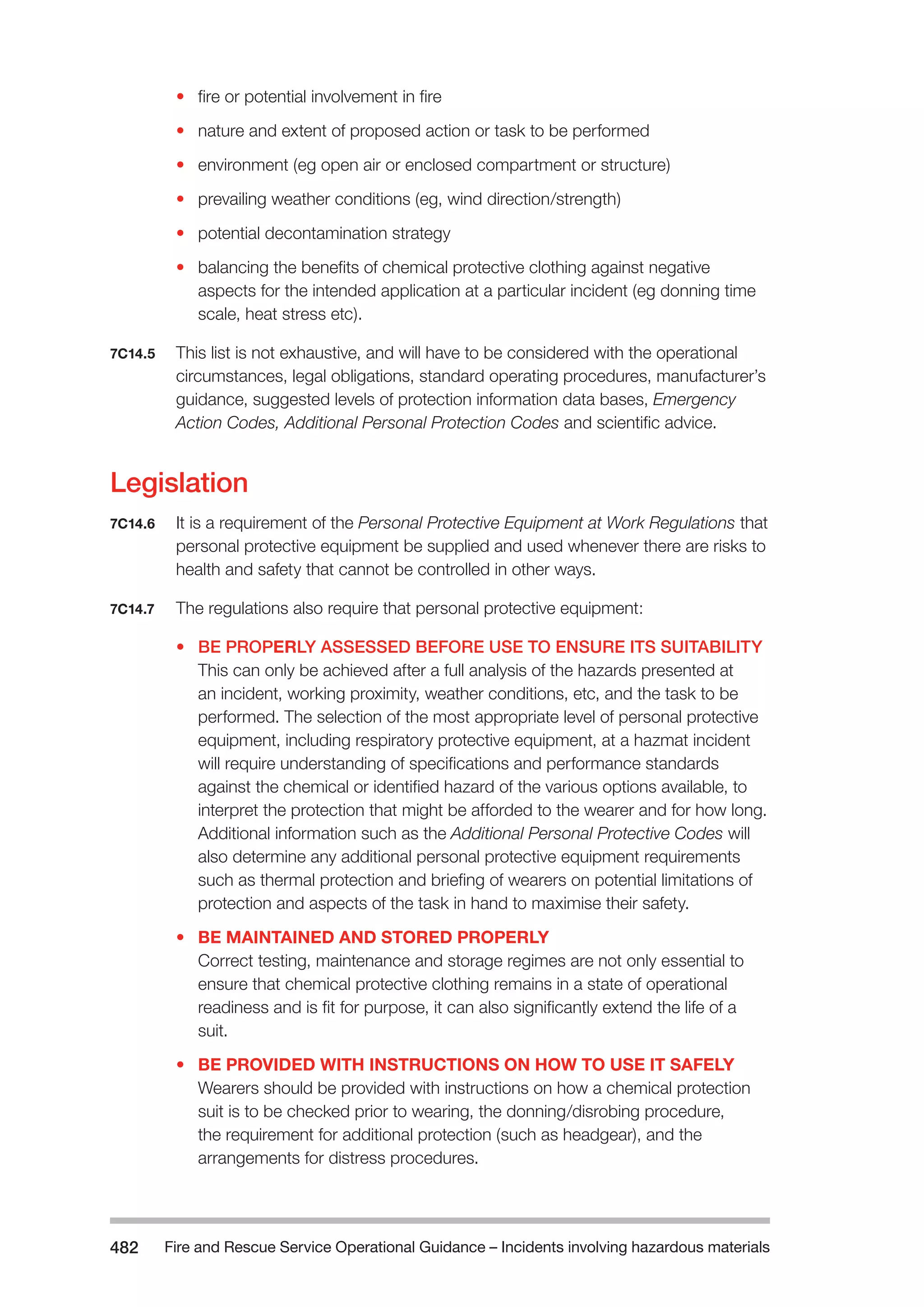 Fire and Rescue Service Operational Guidance – Incidents 482 involving hazardous materials 
• fire or potential involvement in fire 
• nature and extent of proposed action or task to be performed 
• environment (eg open air or enclosed compartment or structure) 
• prevailing weather conditions (eg, wind direction/strength) 
• potential decontamination strategy 
• balancing the benefits of chemical protective clothing against negative 
aspects for the intended application at a particular incident (eg donning time 
scale, heat stress etc). 
7C14.5 This list is not exhaustive, and will have to be considered with the operational 
circumstances, legal obligations, standard operating procedures, manufacturer’s 
guidance, suggested levels of protection information data bases, Emergency 
Action Codes, Additional Personal Protection Codes and scientific advice. 
Legislation 
7C14.6 It is a requirement of the Personal Protective Equipment at Work Regulations that 
personal protective equipment be supplied and used whenever there are risks to 
health and safety that cannot be controlled in other ways. 
7C14.7 The regulations also require that personal protective equipment: 
• BE PROPERLY ASSESSED BEFORE USE TO ENSURE ITS SUITABILITY 
This can only be achieved after a full analysis of the hazards presented at 
an incident, working proximity, weather conditions, etc, and the task to be 
performed. The selection of the most appropriate level of personal protective 
equipment, including respiratory protective equipment, at a hazmat incident 
will require understanding of specifications and performance standards 
against the chemical or identified hazard of the various options available, to 
interpret the protection that might be afforded to the wearer and for how long. 
Additional information such as the Additional Personal Protective Codes will 
also determine any additional personal protective equipment requirements 
such as thermal protection and briefing of wearers on potential limitations of 
protection and aspects of the task in hand to maximise their safety. 
• BE MAINTAINED AND STORED PROPERLY 
Correct testing, maintenance and storage regimes are not only essential to 
ensure that chemical protective clothing remains in a state of operational 
readiness and is fit for purpose, it can also significantly extend the life of a 
suit. 
• BE PROVIDED WITH INSTRUCTIONS ON HOW TO USE IT SAFELY 
Wearers should be provided with instructions on how a chemical protection 
suit is to be checked prior to wearing, the donning/disrobing procedure, 
the requirement for additional protection (such as headgear), and the 
arrangements for distress procedures. 
 