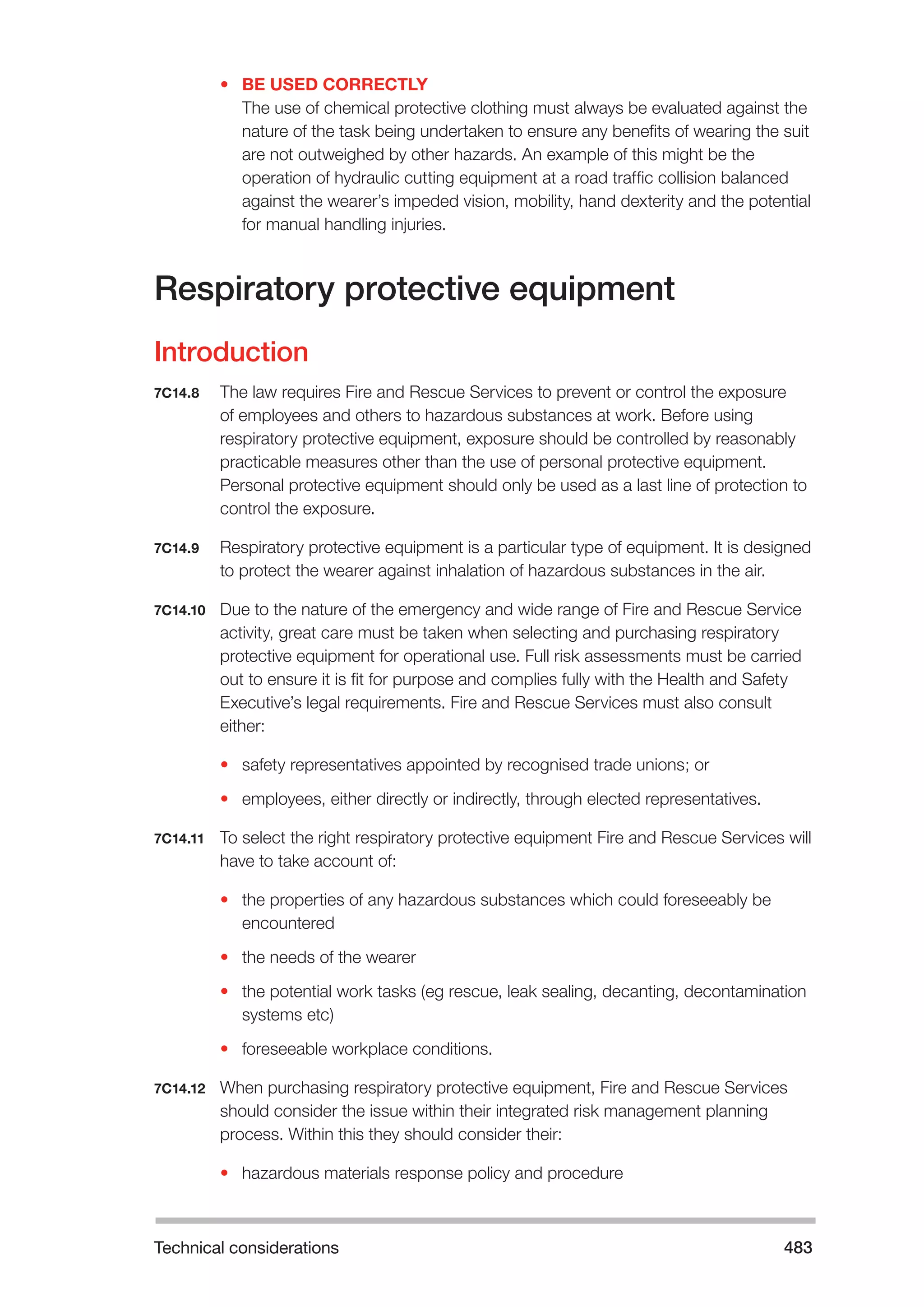 Technical considerations 483 
• BE USED CORRECTLY 
The use of chemical protective clothing must always be evaluated against the 
nature of the task being undertaken to ensure any benefits of wearing the suit 
are not outweighed by other hazards. An example of this might be the 
operation of hydraulic cutting equipment at a road traffic collision balanced 
against the wearer’s impeded vision, mobility, hand dexterity and the potential 
for manual handling injuries. 
Respiratory protective equipment 
Introduction 
7C14.8 The law requires Fire and Rescue Services to prevent or control the exposure 
of employees and others to hazardous substances at work. Before using 
respiratory protective equipment, exposure should be controlled by reasonably 
practicable measures other than the use of personal protective equipment. 
Personal protective equipment should only be used as a last line of protection to 
control the exposure. 
7C14.9 Respiratory protective equipment is a particular type of equipment. It is designed 
to protect the wearer against inhalation of hazardous substances in the air. 
7C14.10 Due to the nature of the emergency and wide range of Fire and Rescue Service 
activity, great care must be taken when selecting and purchasing respiratory 
protective equipment for operational use. Full risk assessments must be carried 
out to ensure it is fit for purpose and complies fully with the Health and Safety 
Executive’s legal requirements. Fire and Rescue Services must also consult 
either: 
• safety representatives appointed by recognised trade unions; or 
• employees, either directly or indirectly, through elected representatives. 
7C14.11 To select the right respiratory protective equipment Fire and Rescue Services will 
have to take account of: 
• the properties of any hazardous substances which could foreseeably be 
encountered 
• the needs of the wearer 
• the potential work tasks (eg rescue, leak sealing, decanting, decontamination 
systems etc) 
• foreseeable workplace conditions. 
7C14.12 When purchasing respiratory protective equipment, Fire and Rescue Services 
should consider the issue within their integrated risk management planning 
process. Within this they should consider their: 
• hazardous materials response policy and procedure 
 