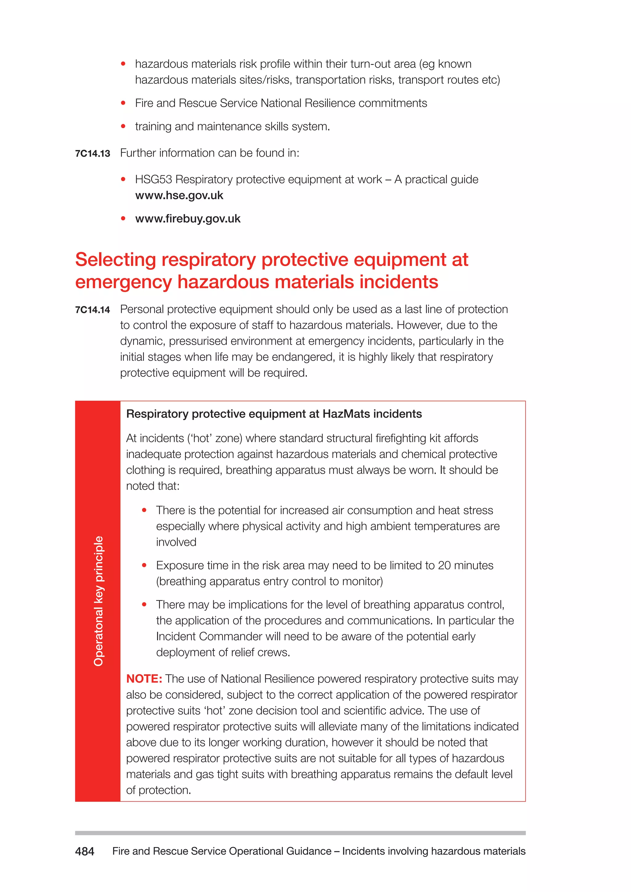 Fire and Rescue Service Operational Guidance – Incidents 484 involving hazardous materials 
• hazardous materials risk profile within their turn-out area (eg known 
hazardous materials sites/risks, transportation risks, transport routes etc) 
• Fire and Rescue Service National Resilience commitments 
• training and maintenance skills system. 
7C14.13 Further information can be found in: 
• HSG53 Respiratory protective equipment at work – A practical guide 
www.hse.gov.uk 
• www.firebuy.gov.uk 
Selecting respiratory protective equipment at 
emergency hazardous materials incidents 
7C14.14 Personal protective equipment should only be used as a last line of protection 
to control the exposure of staff to hazardous materials. However, due to the 
dynamic, pressurised environment at emergency incidents, particularly in the 
initial stages when life may be endangered, it is highly likely that respiratory 
protective equipment will be required. 
Operatonal key principle 
Respiratory protective equipment at HazMats incidents 
At incidents (‘hot’ zone) where standard structural firefighting kit affords 
inadequate protection against hazardous materials and chemical protective 
clothing is required, breathing apparatus must always be worn. It should be 
noted that: 
• There is the potential for increased air consumption and heat stress 
especially where physical activity and high ambient temperatures are 
involved 
• Exposure time in the risk area may need to be limited to 20 minutes 
(breathing apparatus entry control to monitor) 
• There may be implications for the level of breathing apparatus control, 
the application of the procedures and communications. In particular the 
Incident Commander will need to be aware of the potential early 
deployment of relief crews. 
NOTE: The use of National Resilience powered respiratory protective suits may 
also be considered, subject to the correct application of the powered respirator 
protective suits ‘hot’ zone decision tool and scientific advice. The use of 
powered respirator protective suits will alleviate many of the limitations indicated 
above due to its longer working duration, however it should be noted that 
powered respirator protective suits are not suitable for all types of hazardous 
materials and gas tight suits with breathing apparatus remains the default level 
of protection. 
 