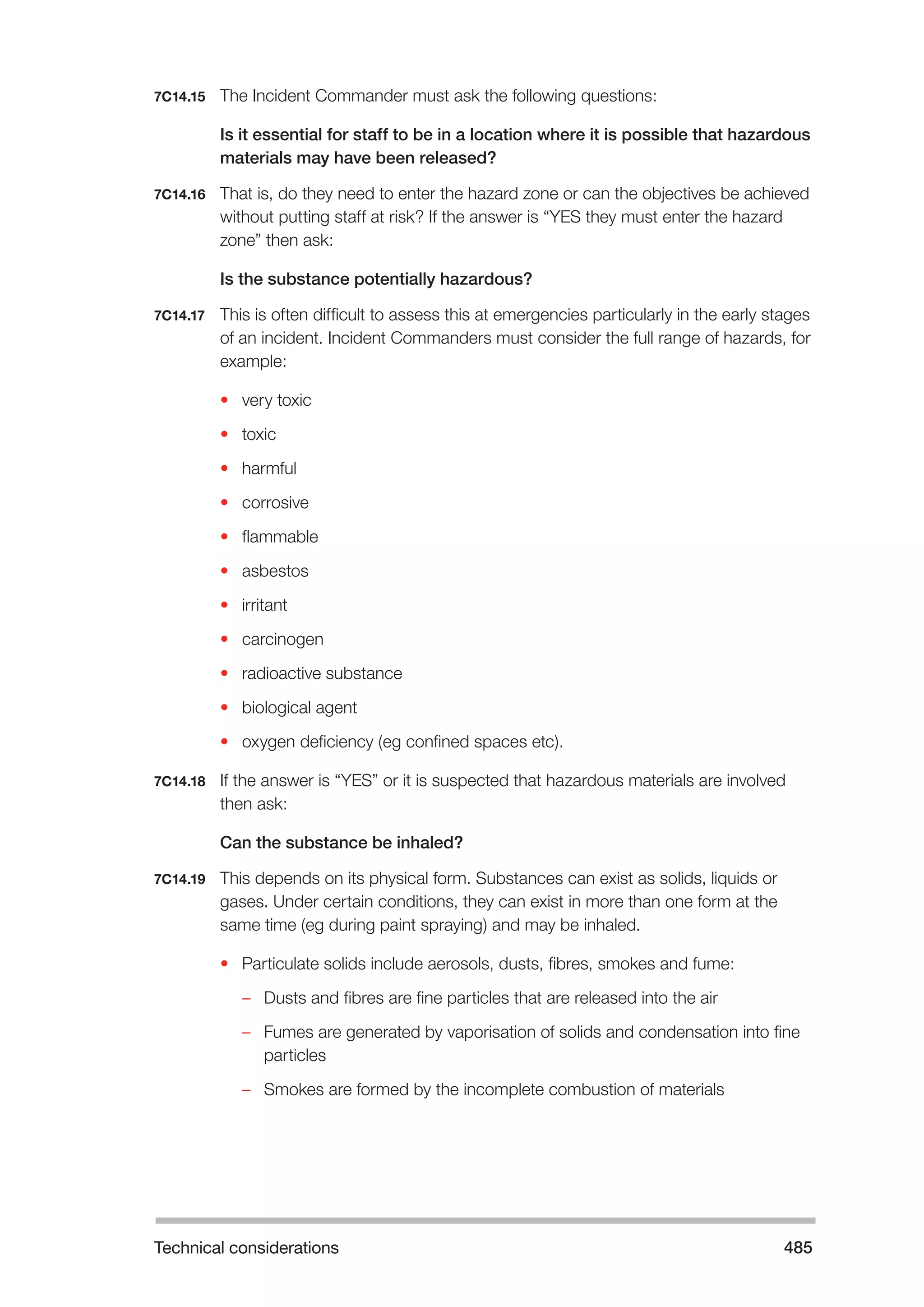Technical considerations 485 
7C14.15 The Incident Commander must ask the following questions: 
Is it essential for staff to be in a location where it is possible that hazardous 
materials may have been released? 
7C14.16 That is, do they need to enter the hazard zone or can the objectives be achieved 
without putting staff at risk? If the answer is “YES they must enter the hazard 
zone” then ask: 
Is the substance potentially hazardous? 
7C14.17 This is often difficult to assess this at emergencies particularly in the early stages 
of an incident. Incident Commanders must consider the full range of hazards, for 
example: 
• very toxic 
• toxic 
• harmful 
• corrosive 
• flammable 
• asbestos 
• irritant 
• carcinogen 
• radioactive substance 
• biological agent 
• oxygen deficiency (eg confined spaces etc). 
7C14.18 If the answer is “YES” or it is suspected that hazardous materials are involved 
then ask: 
Can the substance be inhaled? 
7C14.19 This depends on its physical form. Substances can exist as solids, liquids or 
gases. Under certain conditions, they can exist in more than one form at the 
same time (eg during paint spraying) and may be inhaled. 
• Particulate solids include aerosols, dusts, fibres, smokes and fume: 
–– Dusts and fibres are fine particles that are released into the air 
–– Fumes are generated by vaporisation of solids and condensation into fine 
particles 
–– Smokes are formed by the incomplete combustion of materials 
 