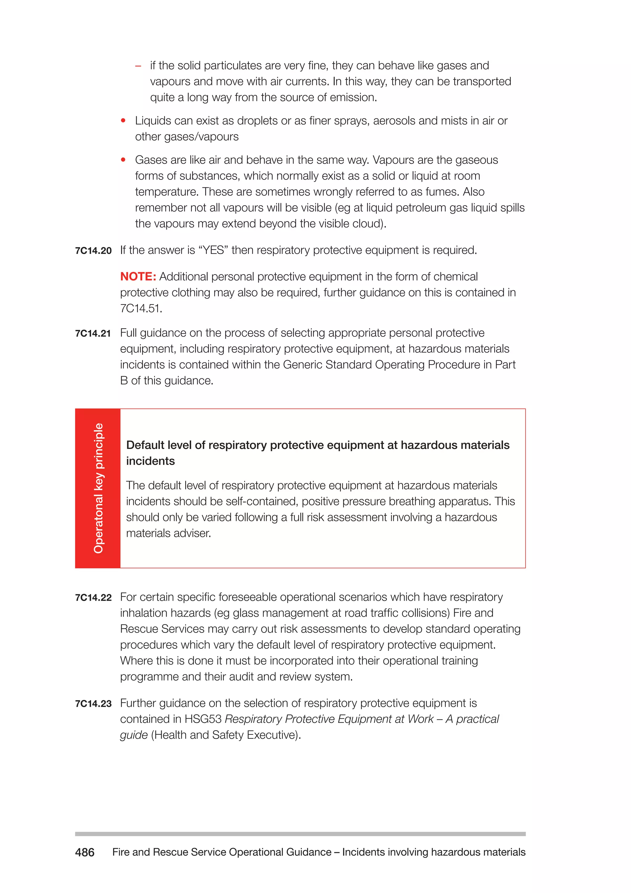 Fire and Rescue Service Operational Guidance – Incidents 486 involving hazardous materials 
–– if the solid particulates are very fine, they can behave like gases and 
vapours and move with air currents. In this way, they can be transported 
quite a long way from the source of emission. 
• Liquids can exist as droplets or as finer sprays, aerosols and mists in air or 
other gases/vapours 
• Gases are like air and behave in the same way. Vapours are the gaseous 
forms of substances, which normally exist as a solid or liquid at room 
temperature. These are sometimes wrongly referred to as fumes. Also 
remember not all vapours will be visible (eg at liquid petroleum gas liquid spills 
the vapours may extend beyond the visible cloud). 
7C14.20 If the answer is “YES” then respiratory protective equipment is required. 
NOTE: Additional personal protective equipment in the form of chemical 
protective clothing may also be required, further guidance on this is contained in 
7C14.51. 
7C14.21 Full guidance on the process of selecting appropriate personal protective 
equipment, including respiratory protective equipment, at hazardous materials 
incidents is contained within the Generic Standard Operating Procedure in Part 
B of this guidance. 
Operatonal key principle 
Default level of respiratory protective equipment at hazardous materials 
incidents 
The default level of respiratory protective equipment at hazardous materials 
incidents should be self-contained, positive pressure breathing apparatus. This 
should only be varied following a full risk assessment involving a hazardous 
materials adviser. 
7C14.22 For certain specific foreseeable operational scenarios which have respiratory 
inhalation hazards (eg glass management at road traffic collisions) Fire and 
Rescue Services may carry out risk assessments to develop standard operating 
procedures which vary the default level of respiratory protective equipment. 
Where this is done it must be incorporated into their operational training 
programme and their audit and review system. 
7C14.23 Further guidance on the selection of respiratory protective equipment is 
contained in HSG53 Respiratory Protective Equipment at Work – A practical 
guide (Health and Safety Executive). 
 