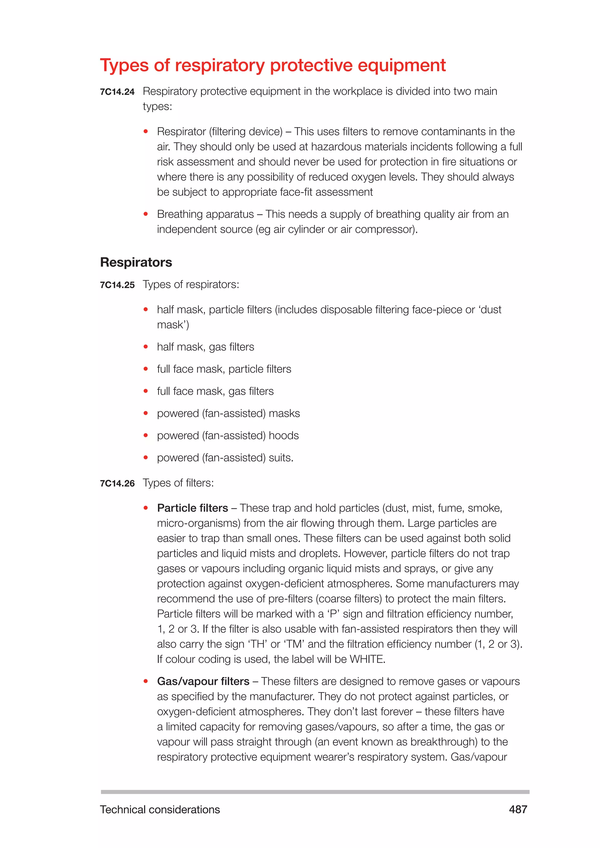 Technical considerations 487 
Types of respiratory protective equipment 
7C14.24 Respiratory protective equipment in the workplace is divided into two main 
types: 
• Respirator (filtering device) – This uses filters to remove contaminants in the 
air. They should only be used at hazardous materials incidents following a full 
risk assessment and should never be used for protection in fire situations or 
where there is any possibility of reduced oxygen levels. They should always 
be subject to appropriate face-fit assessment 
• Breathing apparatus – This needs a supply of breathing quality air from an 
independent source (eg air cylinder or air compressor). 
Respirators 
7C14.25 Types of respirators: 
• half mask, particle filters (includes disposable filtering face-piece or ‘dust 
mask’) 
• half mask, gas filters 
• full face mask, particle filters 
• full face mask, gas filters 
• powered (fan-assisted) masks 
• powered (fan-assisted) hoods 
• powered (fan-assisted) suits. 
7C14.26 Types of filters: 
• Particle filters – These trap and hold particles (dust, mist, fume, smoke, 
micro-organisms) from the air flowing through them. Large particles are 
easier to trap than small ones. These filters can be used against both solid 
particles and liquid mists and droplets. However, particle filters do not trap 
gases or vapours including organic liquid mists and sprays, or give any 
protection against oxygen-deficient atmospheres. Some manufacturers may 
recommend the use of pre-filters (coarse filters) to protect the main filters. 
Particle filters will be marked with a ‘P’ sign and filtration efficiency number, 
1, 2 or 3. If the filter is also usable with fan-assisted respirators then they will 
also carry the sign ‘TH’ or ‘TM’ and the filtration efficiency number (1, 2 or 3). 
If colour coding is used, the label will be WHITE. 
• Gas/vapour filters – These filters are designed to remove gases or vapours 
as specified by the manufacturer. They do not protect against particles, or 
oxygen-deficient atmospheres. They don’t last forever – these filters have 
a limited capacity for removing gases/vapours, so after a time, the gas or 
vapour will pass straight through (an event known as breakthrough) to the 
respiratory protective equipment wearer’s respiratory system. Gas/vapour 
 