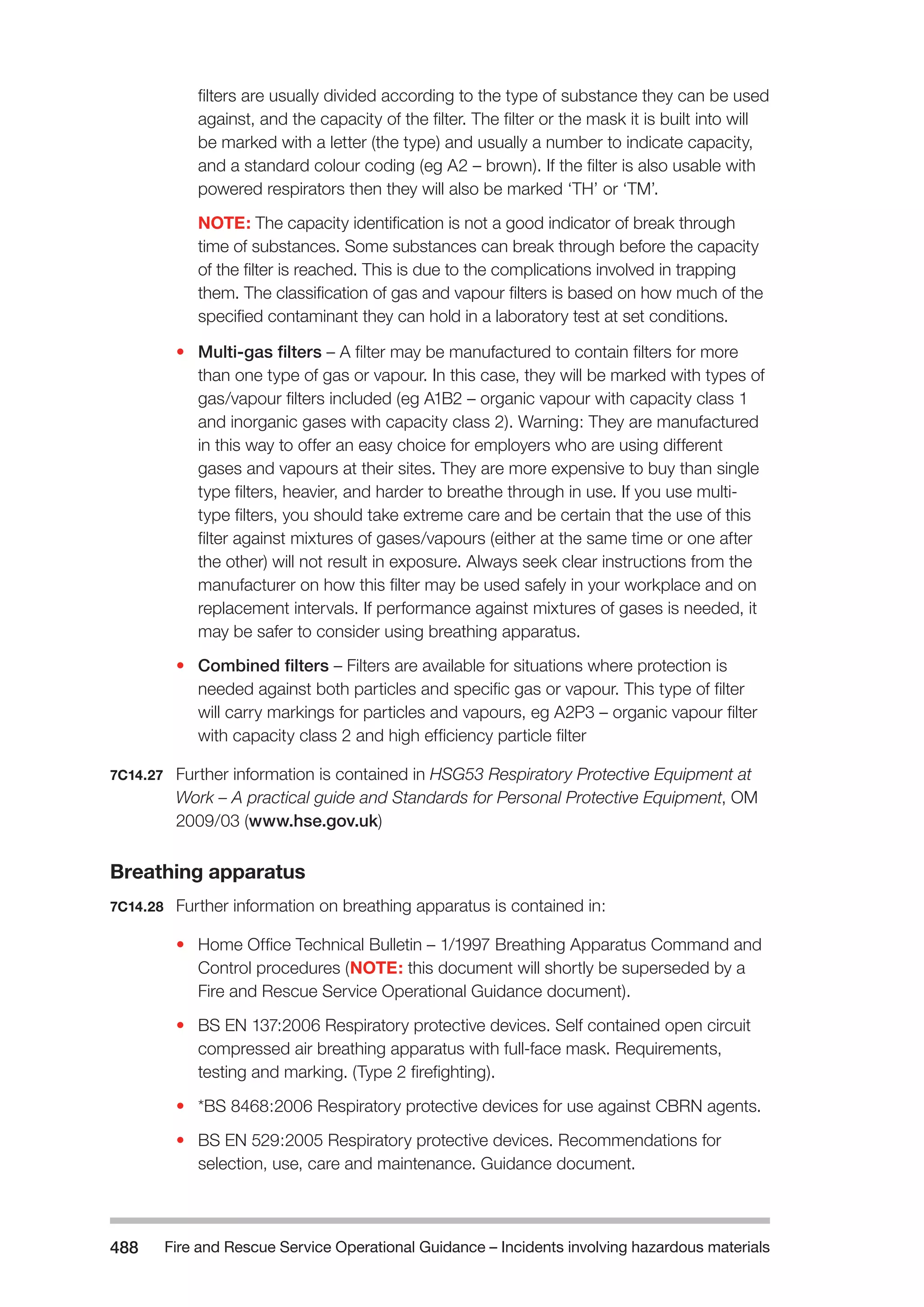 Fire and Rescue Service Operational Guidance – Incidents 488 involving hazardous materials 
filters are usually divided according to the type of substance they can be used 
against, and the capacity of the filter. The filter or the mask it is built into will 
be marked with a letter (the type) and usually a number to indicate capacity, 
and a standard colour coding (eg A2 – brown). If the filter is also usable with 
powered respirators then they will also be marked ‘TH’ or ‘TM’. 
NOTE: The capacity identification is not a good indicator of break through 
time of substances. Some substances can break through before the capacity 
of the filter is reached. This is due to the complications involved in trapping 
them. The classification of gas and vapour filters is based on how much of the 
specified contaminant they can hold in a laboratory test at set conditions. 
• Multi-gas filters – A filter may be manufactured to contain filters for more 
than one type of gas or vapour. In this case, they will be marked with types of 
gas/vapour filters included (eg A1B2 – organic vapour with capacity class 1 
and inorganic gases with capacity class 2). Warning: They are manufactured 
in this way to offer an easy choice for employers who are using different 
gases and vapours at their sites. They are more expensive to buy than single 
type filters, heavier, and harder to breathe through in use. If you use multi-type 
filters, you should take extreme care and be certain that the use of this 
filter against mixtures of gases/vapours (either at the same time or one after 
the other) will not result in exposure. Always seek clear instructions from the 
manufacturer on how this filter may be used safely in your workplace and on 
replacement intervals. If performance against mixtures of gases is needed, it 
may be safer to consider using breathing apparatus. 
• Combined filters – Filters are available for situations where protection is 
needed against both particles and specific gas or vapour. This type of filter 
will carry markings for particles and vapours, eg A2P3 – organic vapour filter 
with capacity class 2 and high efficiency particle filter 
7C14.27 Further information is contained in HSG53 Respiratory Protective Equipment at 
Work – A practical guide and Standards for Personal Protective Equipment, OM 
2009/03 (www.hse.gov.uk) 
Breathing apparatus 
7C14.28 Further information on breathing apparatus is contained in: 
• Home Office Technical Bulletin – 1/1997 Breathing Apparatus Command and 
Control procedures (NOTE: this document will shortly be superseded by a 
Fire and Rescue Service Operational Guidance document). 
• BS EN 137:2006 Respiratory protective devices. Self contained open circuit 
compressed air breathing apparatus with full-face mask. Requirements, 
testing and marking. (Type 2 firefighting). 
• *BS 8468:2006 Respiratory protective devices for use against CBRN agents. 
• BS EN 529:2005 Respiratory protective devices. Recommendations for 
selection, use, care and maintenance. Guidance document. 
 