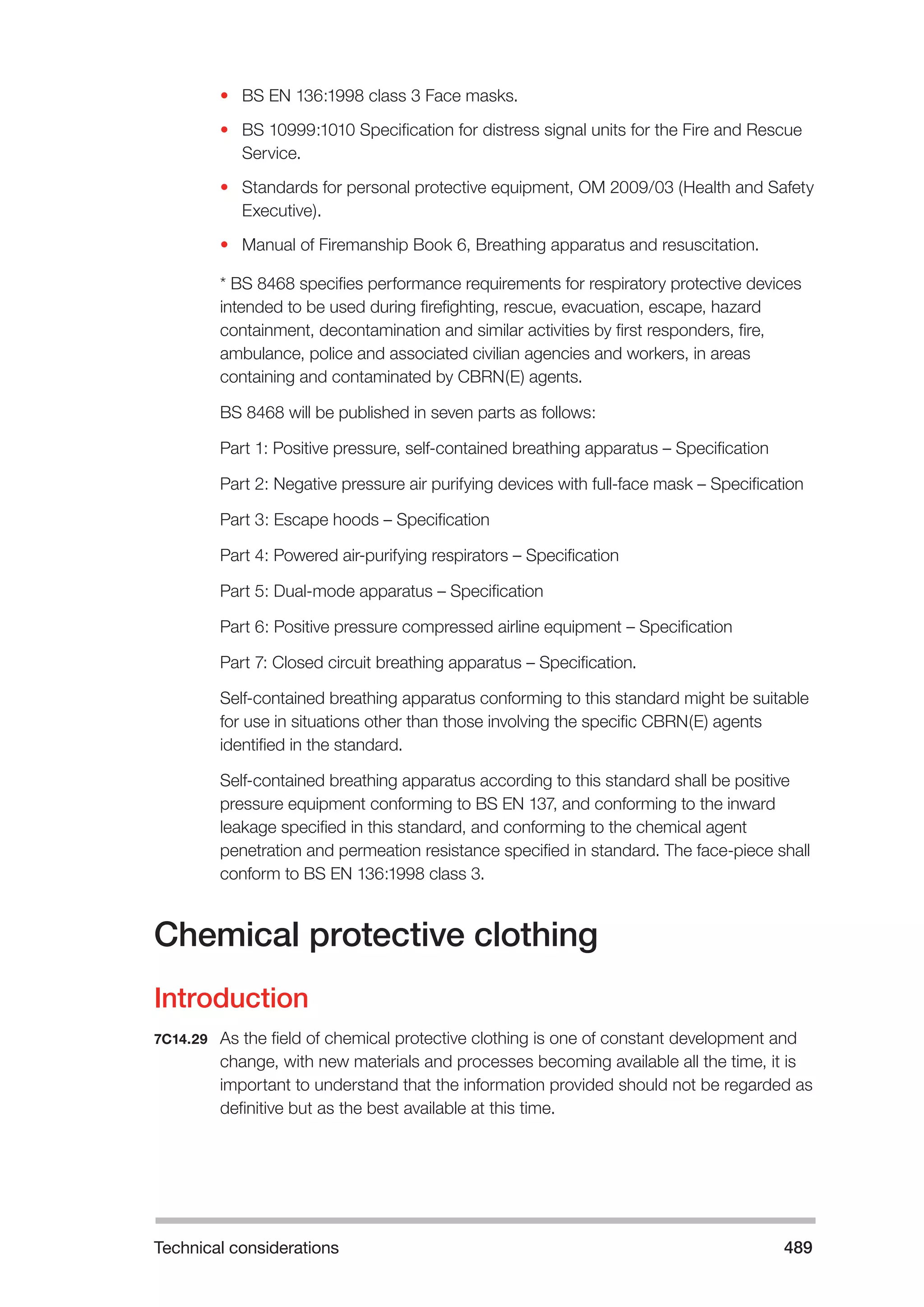 Technical considerations 489 
• BS EN 136:1998 class 3 Face masks. 
• BS 10999:1010 Specification for distress signal units for the Fire and Rescue 
Service. 
• Standards for personal protective equipment, OM 2009/03 (Health and Safety 
Executive). 
• Manual of Firemanship Book 6, Breathing apparatus and resuscitation. 
* BS 8468 specifies performance requirements for respiratory protective devices 
intended to be used during firefighting, rescue, evacuation, escape, hazard 
containment, decontamination and similar activities by first responders, fire, 
ambulance, police and associated civilian agencies and workers, in areas 
containing and contaminated by CBRN(E) agents. 
BS 8468 will be published in seven parts as follows: 
Part 1: Positive pressure, self-contained breathing apparatus – Specification 
Part 2: Negative pressure air purifying devices with full-face mask – Specification 
Part 3: Escape hoods – Specification 
Part 4: Powered air-purifying respirators – Specification 
Part 5: Dual-mode apparatus – Specification 
Part 6: Positive pressure compressed airline equipment – Specification 
Part 7: Closed circuit breathing apparatus – Specification. 
Self-contained breathing apparatus conforming to this standard might be suitable 
for use in situations other than those involving the specific CBRN(E) agents 
identified in the standard. 
Self-contained breathing apparatus according to this standard shall be positive 
pressure equipment conforming to BS EN 137, and conforming to the inward 
leakage specified in this standard, and conforming to the chemical agent 
penetration and permeation resistance specified in standard. The face-piece shall 
conform to BS EN 136:1998 class 3. 
Chemical protective clothing 
Introduction 
7C14.29 As the field of chemical protective clothing is one of constant development and 
change, with new materials and processes becoming available all the time, it is 
important to understand that the information provided should not be regarded as 
definitive but as the best available at this time. 
 