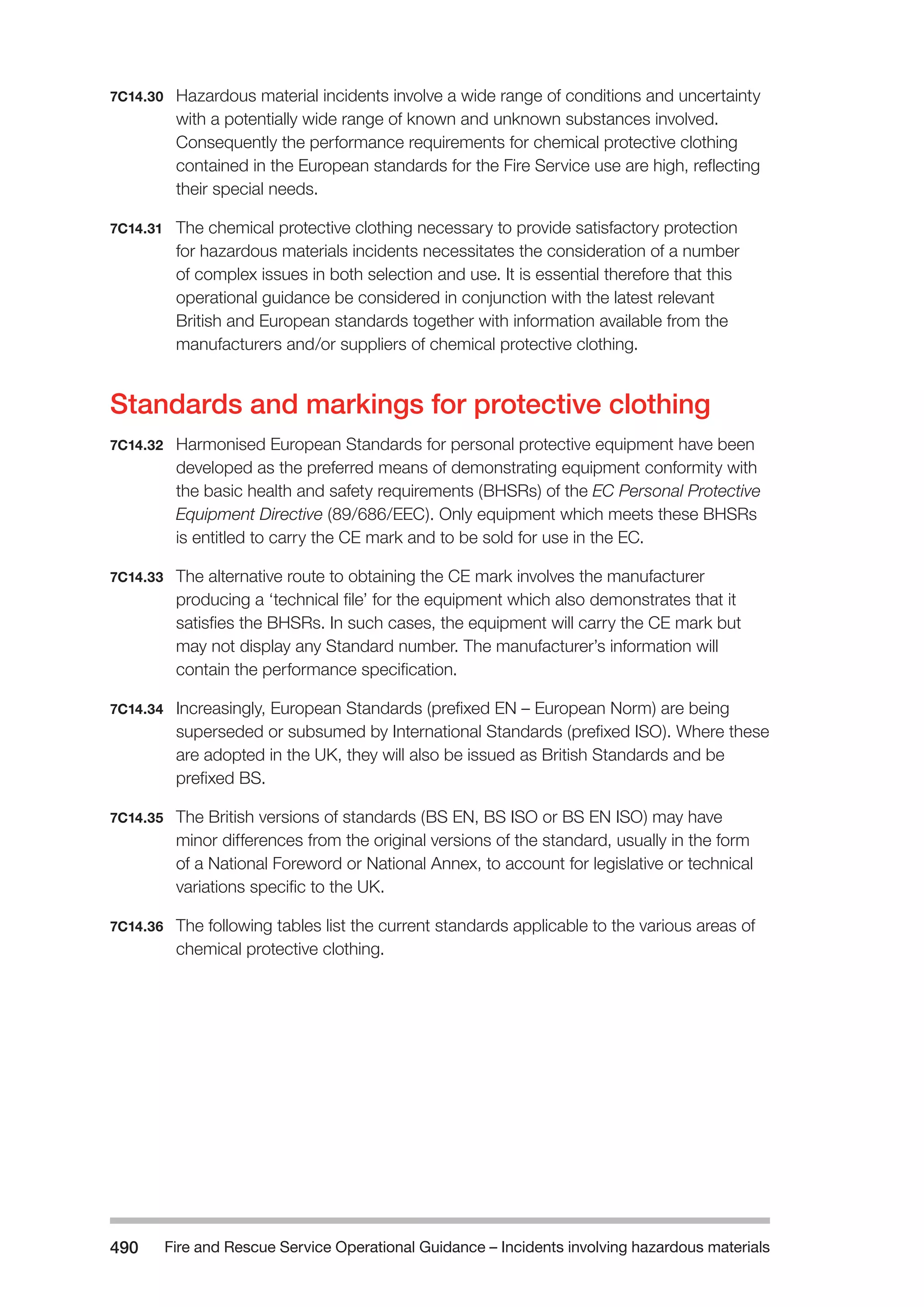 Fire and Rescue Service Operational Guidance – Incidents 490 involving hazardous materials 
7C14.30 Hazardous material incidents involve a wide range of conditions and uncertainty 
with a potentially wide range of known and unknown substances involved. 
Consequently the performance requirements for chemical protective clothing 
contained in the European standards for the Fire Service use are high, reflecting 
their special needs. 
7C14.31 The chemical protective clothing necessary to provide satisfactory protection 
for hazardous materials incidents necessitates the consideration of a number 
of complex issues in both selection and use. It is essential therefore that this 
operational guidance be considered in conjunction with the latest relevant 
British and European standards together with information available from the 
manufacturers and/or suppliers of chemical protective clothing. 
Standards and markings for protective clothing 
7C14.32 Harmonised European Standards for personal protective equipment have been 
developed as the preferred means of demonstrating equipment conformity with 
the basic health and safety requirements (BHSRs) of the EC Personal Protective 
Equipment Directive (89/686/EEC). Only equipment which meets these BHSRs 
is entitled to carry the CE mark and to be sold for use in the EC. 
7C14.33 The alternative route to obtaining the CE mark involves the manufacturer 
producing a ‘technical file’ for the equipment which also demonstrates that it 
satisfies the BHSRs. In such cases, the equipment will carry the CE mark but 
may not display any Standard number. The manufacturer’s information will 
contain the performance specification. 
7C14.34 Increasingly, European Standards (prefixed EN – European Norm) are being 
superseded or subsumed by International Standards (prefixed ISO). Where these 
are adopted in the UK, they will also be issued as British Standards and be 
prefixed BS. 
7C14.35 The British versions of standards (BS EN, BS ISO or BS EN ISO) may have 
minor differences from the original versions of the standard, usually in the form 
of a National Foreword or National Annex, to account for legislative or technical 
variations specific to the UK. 
7C14.36 The following tables list the current standards applicable to the various areas of 
chemical protective clothing. 
 