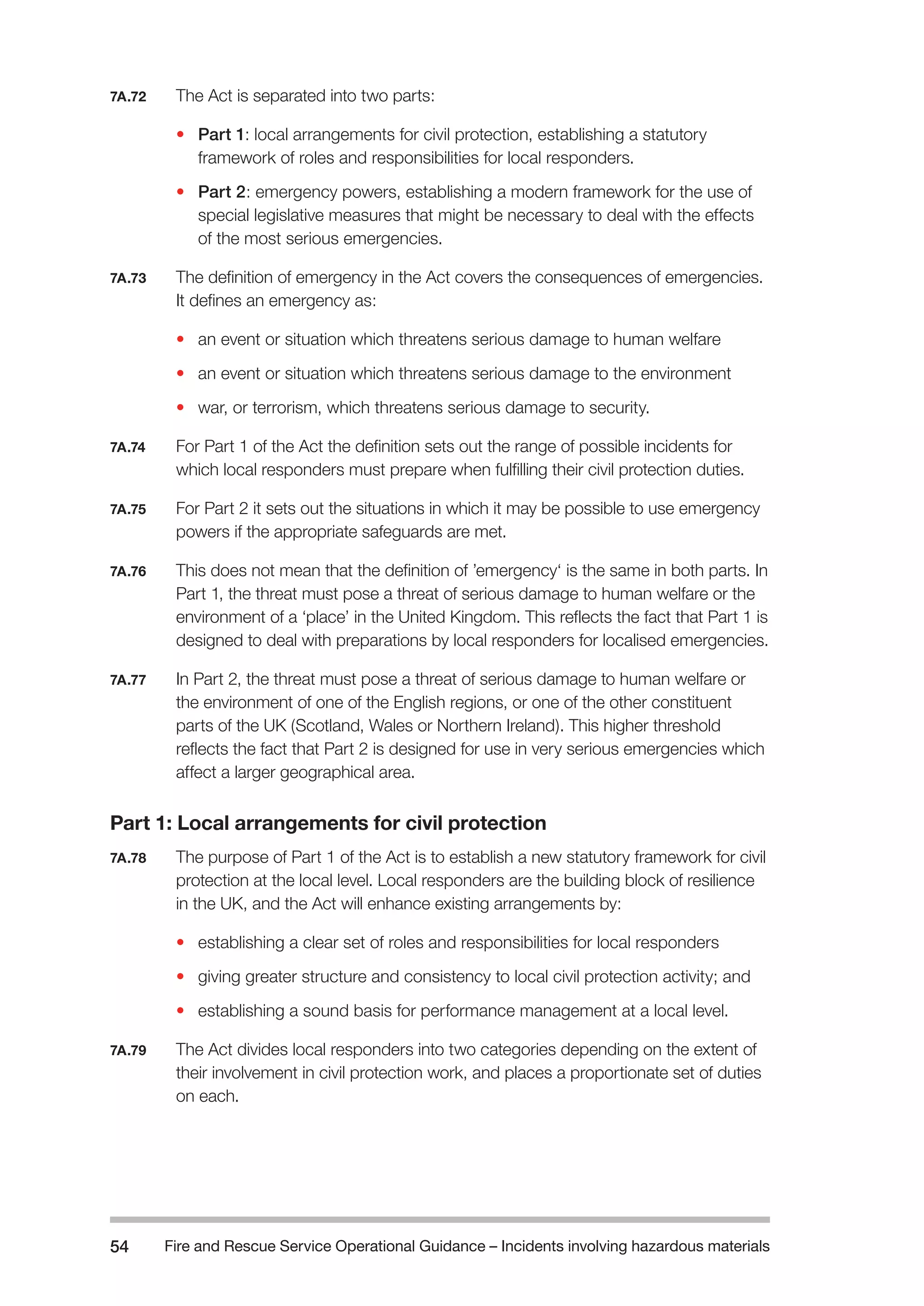 Fire and Rescue Service Operational Guidance – Incidents 54 involving hazardous materials 
7A.72 The Act is separated into two parts: 
• Part 1: local arrangements for civil protection, establishing a statutory 
framework of roles and responsibilities for local responders. 
• Part 2: emergency powers, establishing a modern framework for the use of 
special legislative measures that might be necessary to deal with the effects 
of the most serious emergencies. 
7A.73 The definition of emergency in the Act covers the consequences of emergencies. 
It defines an emergency as: 
• an event or situation which threatens serious damage to human welfare 
• an event or situation which threatens serious damage to the environment 
• war, or terrorism, which threatens serious damage to security. 
7A.74 For Part 1 of the Act the definition sets out the range of possible incidents for 
which local responders must prepare when fulfilling their civil protection duties. 
7A.75 For Part 2 it sets out the situations in which it may be possible to use emergency 
powers if the appropriate safeguards are met. 
7A.76 This does not mean that the definition of ’emergency‘ is the same in both parts. In 
Part 1, the threat must pose a threat of serious damage to human welfare or the 
environment of a ‘place’ in the United Kingdom. This reflects the fact that Part 1 is 
designed to deal with preparations by local responders for localised emergencies. 
7A.77 In Part 2, the threat must pose a threat of serious damage to human welfare or 
the environment of one of the English regions, or one of the other constituent 
parts of the UK (Scotland, Wales or Northern Ireland). This higher threshold 
reflects the fact that Part 2 is designed for use in very serious emergencies which 
affect a larger geographical area. 
Part 1: Local arrangements for civil protection 
7A.78 The purpose of Part 1 of the Act is to establish a new statutory framework for civil 
protection at the local level. Local responders are the building block of resilience 
in the UK, and the Act will enhance existing arrangements by: 
• establishing a clear set of roles and responsibilities for local responders 
• giving greater structure and consistency to local civil protection activity; and 
• establishing a sound basis for performance management at a local level. 
7A.79 The Act divides local responders into two categories depending on the extent of 
their involvement in civil protection work, and places a proportionate set of duties 
on each. 
 