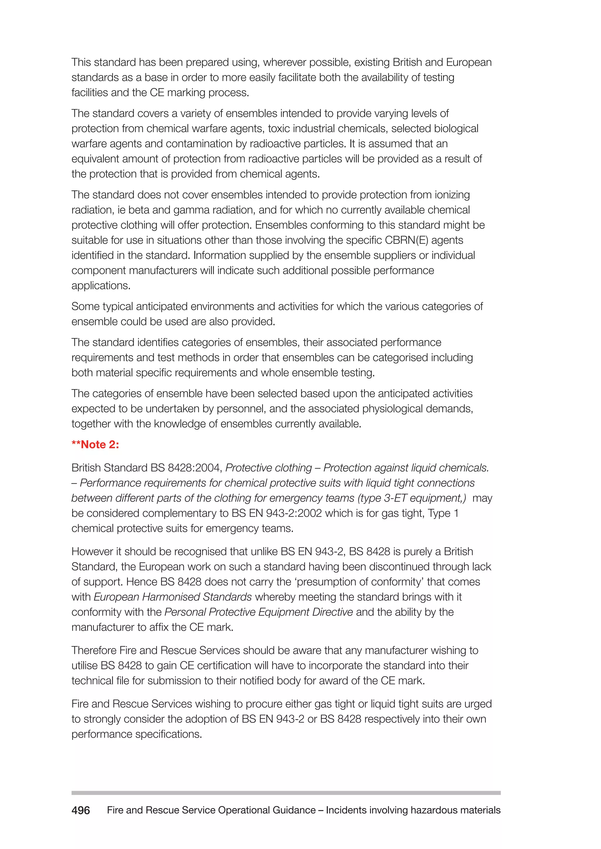 Fire and Rescue Service Operational Guidance – Incidents 496 involving hazardous materials 
This standard has been prepared using, wherever possible, existing British and European 
standards as a base in order to more easily facilitate both the availability of testing 
facilities and the CE marking process. 
The standard covers a variety of ensembles intended to provide varying levels of 
protection from chemical warfare agents, toxic industrial chemicals, selected biological 
warfare agents and contamination by radioactive particles. It is assumed that an 
equivalent amount of protection from radioactive particles will be provided as a result of 
the protection that is provided from chemical agents. 
The standard does not cover ensembles intended to provide protection from ionizing 
radiation, ie beta and gamma radiation, and for which no currently available chemical 
protective clothing will offer protection. Ensembles conforming to this standard might be 
suitable for use in situations other than those involving the specific CBRN(E) agents 
identified in the standard. Information supplied by the ensemble suppliers or individual 
component manufacturers will indicate such additional possible performance 
applications. 
Some typical anticipated environments and activities for which the various categories of 
ensemble could be used are also provided. 
The standard identifies categories of ensembles, their associated performance 
requirements and test methods in order that ensembles can be categorised including 
both material specific requirements and whole ensemble testing. 
The categories of ensemble have been selected based upon the anticipated activities 
expected to be undertaken by personnel, and the associated physiological demands, 
together with the knowledge of ensembles currently available. 
**Note 2: 
British Standard BS 8428:2004, Protective clothing – Protection against liquid chemicals. 
– Performance requirements for chemical protective suits with liquid tight connections 
between different parts of the clothing for emergency teams (type 3-ET equipment,) may 
be considered complementary to BS EN 943-2:2002 which is for gas tight, Type 1 
chemical protective suits for emergency teams. 
However it should be recognised that unlike BS EN 943-2, BS 8428 is purely a British 
Standard, the European work on such a standard having been discontinued through lack 
of support. Hence BS 8428 does not carry the ‘presumption of conformity’ that comes 
with European Harmonised Standards whereby meeting the standard brings with it 
conformity with the Personal Protective Equipment Directive and the ability by the 
manufacturer to affix the CE mark. 
Therefore Fire and Rescue Services should be aware that any manufacturer wishing to 
utilise BS 8428 to gain CE certification will have to incorporate the standard into their 
technical file for submission to their notified body for award of the CE mark. 
Fire and Rescue Services wishing to procure either gas tight or liquid tight suits are urged 
to strongly consider the adoption of BS EN 943-2 or BS 8428 respectively into their own 
performance specifications. 
 