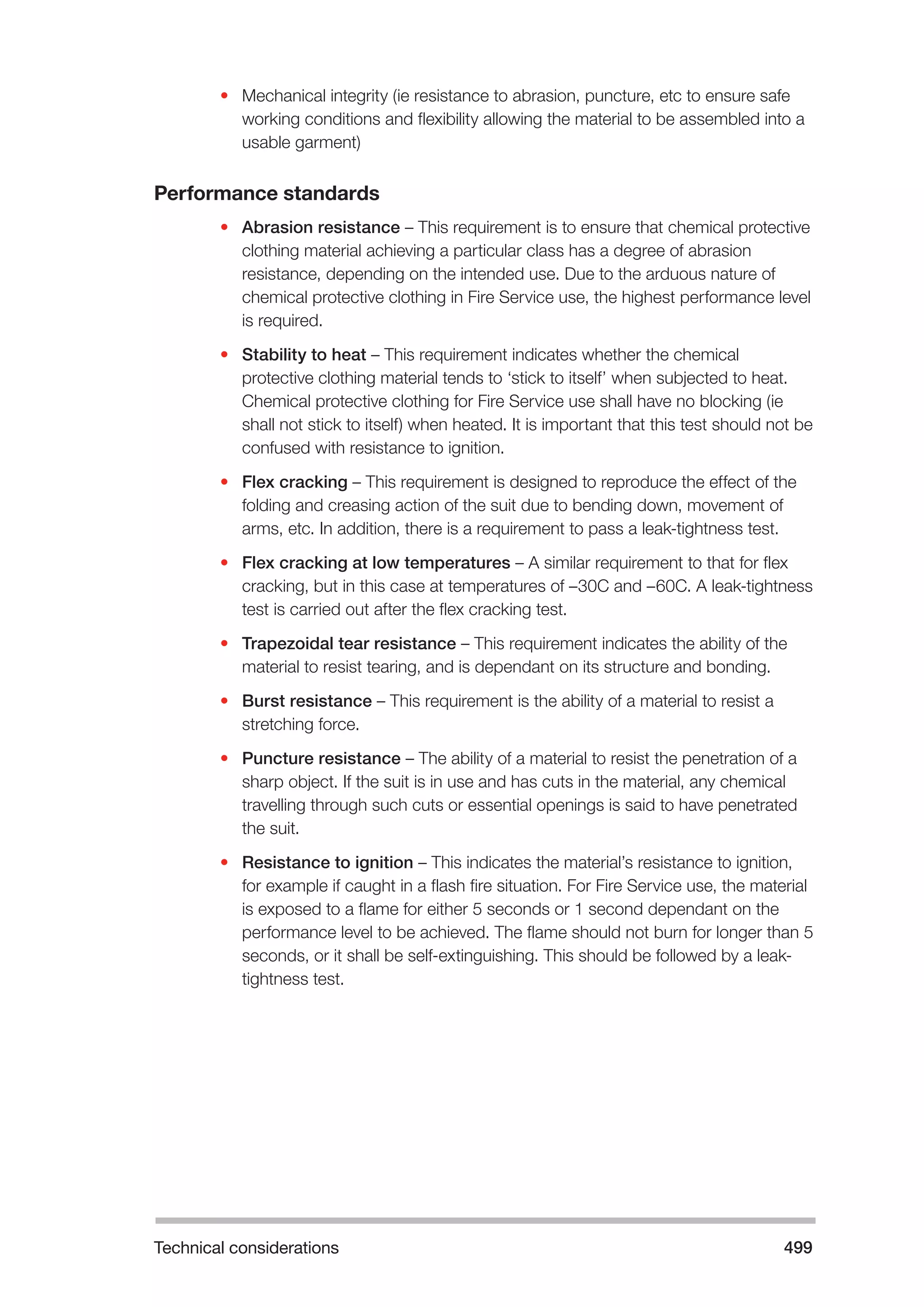 Technical considerations 499 
• Mechanical integrity (ie resistance to abrasion, puncture, etc to ensure safe 
working conditions and flexibility allowing the material to be assembled into a 
usable garment) 
Performance standards 
• Abrasion resistance – This requirement is to ensure that chemical protective 
clothing material achieving a particular class has a degree of abrasion 
resistance, depending on the intended use. Due to the arduous nature of 
chemical protective clothing in Fire Service use, the highest performance level 
is required. 
• Stability to heat – This requirement indicates whether the chemical 
protective clothing material tends to ‘stick to itself’ when subjected to heat. 
Chemical protective clothing for Fire Service use shall have no blocking (ie 
shall not stick to itself) when heated. It is important that this test should not be 
confused with resistance to ignition. 
• Flex cracking – This requirement is designed to reproduce the effect of the 
folding and creasing action of the suit due to bending down, movement of 
arms, etc. In addition, there is a requirement to pass a leak-tightness test. 
• Flex cracking at low temperatures – A similar requirement to that for flex 
cracking, but in this case at temperatures of –30C and –60C. A leak-tightness 
test is carried out after the flex cracking test. 
• Trapezoidal tear resistance – This requirement indicates the ability of the 
material to resist tearing, and is dependant on its structure and bonding. 
• Burst resistance – This requirement is the ability of a material to resist a 
stretching force. 
• Puncture resistance – The ability of a material to resist the penetration of a 
sharp object. If the suit is in use and has cuts in the material, any chemical 
travelling through such cuts or essential openings is said to have penetrated 
the suit. 
• Resistance to ignition – This indicates the material’s resistance to ignition, 
for example if caught in a flash fire situation. For Fire Service use, the material 
is exposed to a flame for either 5 seconds or 1 second dependant on the 
performance level to be achieved. The flame should not burn for longer than 5 
seconds, or it shall be self-extinguishing. This should be followed by a leak-tightness 
test. 
 