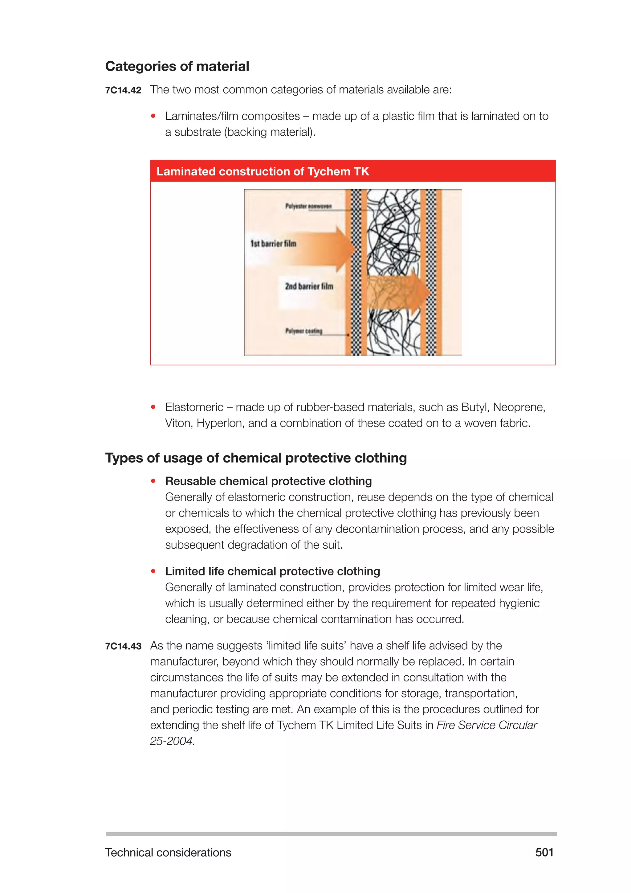 Technical considerations 501 
Categories of material 
7C14.42 The two most common categories of materials available are: 
• Laminates/film composites – made up of a plastic film that is laminated on to 
a substrate (backing material). 
Laminated construction of Tychem TK 
• Elastomeric – made up of rubber-based materials, such as Butyl, Neoprene, 
Viton, Hyperlon, and a combination of these coated on to a woven fabric. 
Types of usage of chemical protective clothing 
• Reusable chemical protective clothing 
Generally of elastomeric construction, reuse depends on the type of chemical 
or chemicals to which the chemical protective clothing has previously been 
exposed, the effectiveness of any decontamination process, and any possible 
subsequent degradation of the suit. 
• Limited life chemical protective clothing 
Generally of laminated construction, provides protection for limited wear life, 
which is usually determined either by the requirement for repeated hygienic 
cleaning, or because chemical contamination has occurred. 
7C14.43 As the name suggests ‘limited life suits’ have a shelf life advised by the 
manufacturer, beyond which they should normally be replaced. In certain 
circumstances the life of suits may be extended in consultation with the 
manufacturer providing appropriate conditions for storage, transportation, 
and periodic testing are met. An example of this is the procedures outlined for 
extending the shelf life of Tychem TK Limited Life Suits in Fire Service Circular 
25-2004. 
 