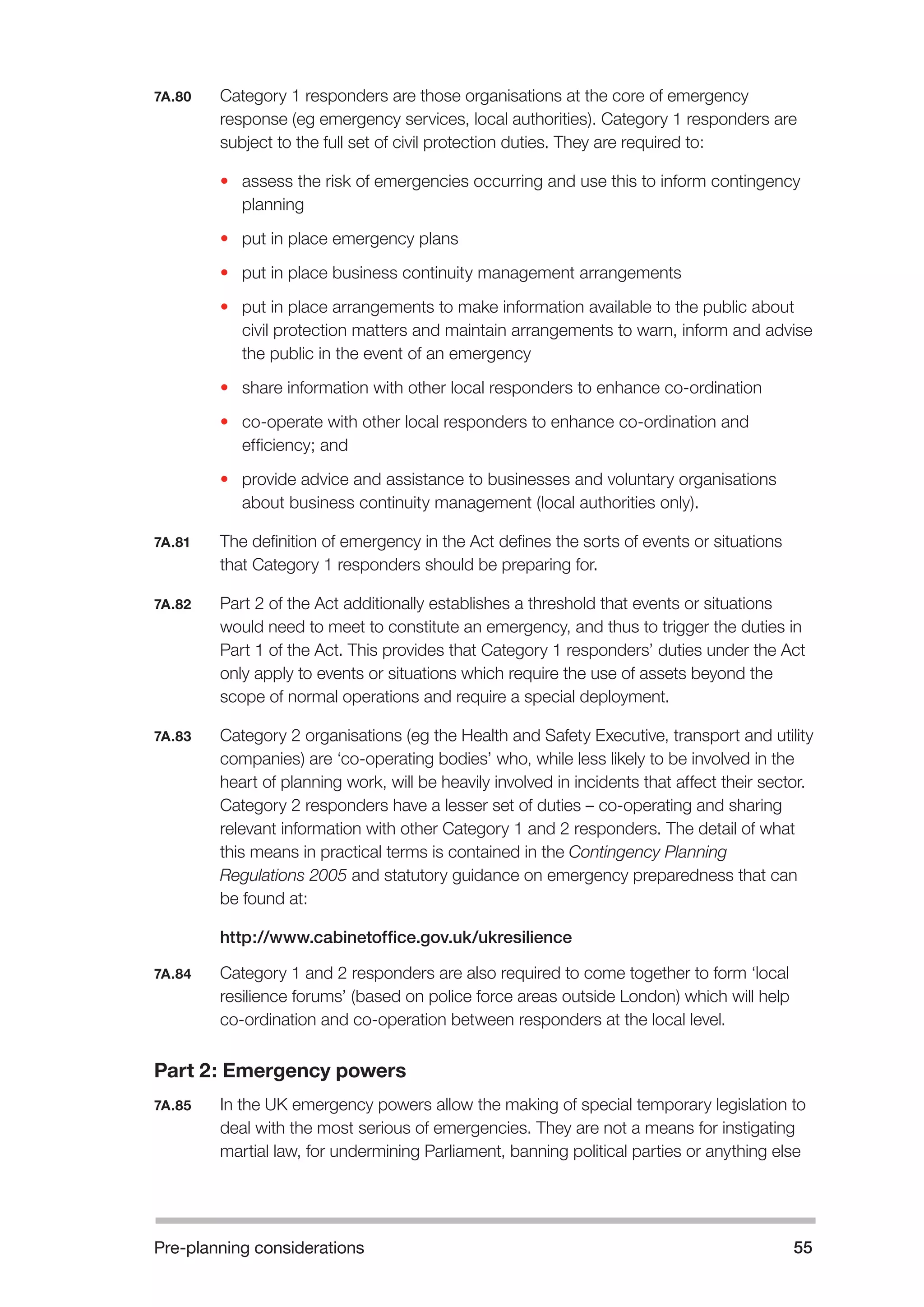 Pre-planning considerations 55 
7A.80 Category 1 responders are those organisations at the core of emergency 
response (eg emergency services, local authorities). Category 1 responders are 
subject to the full set of civil protection duties. They are required to: 
• assess the risk of emergencies occurring and use this to inform contingency 
planning 
• put in place emergency plans 
• put in place business continuity management arrangements 
• put in place arrangements to make information available to the public about 
civil protection matters and maintain arrangements to warn, inform and advise 
the public in the event of an emergency 
• share information with other local responders to enhance co-ordination 
• co-operate with other local responders to enhance co-ordination and 
efficiency; and 
• provide advice and assistance to businesses and voluntary organisations 
about business continuity management (local authorities only). 
7A.81 The definition of emergency in the Act defines the sorts of events or situations 
that Category 1 responders should be preparing for. 
7A.82 Part 2 of the Act additionally establishes a threshold that events or situations 
would need to meet to constitute an emergency, and thus to trigger the duties in 
Part 1 of the Act. This provides that Category 1 responders’ duties under the Act 
only apply to events or situations which require the use of assets beyond the 
scope of normal operations and require a special deployment. 
7A.83 Category 2 organisations (eg the Health and Safety Executive, transport and utility 
companies) are ‘co-operating bodies’ who, while less likely to be involved in the 
heart of planning work, will be heavily involved in incidents that affect their sector. 
Category 2 responders have a lesser set of duties – co-operating and sharing 
relevant information with other Category 1 and 2 responders. The detail of what 
this means in practical terms is contained in the Contingency Planning 
Regulations 2005 and statutory guidance on emergency preparedness that can 
be found at: 
http://www.cabinetoffice.gov.uk/ukresilience 
7A.84 Category 1 and 2 responders are also required to come together to form ‘local 
resilience forums’ (based on police force areas outside London) which will help 
co-ordination and co-operation between responders at the local level. 
Part 2: Emergency powers 
7A.85 In the UK emergency powers allow the making of special temporary legislation to 
deal with the most serious of emergencies. They are not a means for instigating 
martial law, for undermining Parliament, banning political parties or anything else 
 