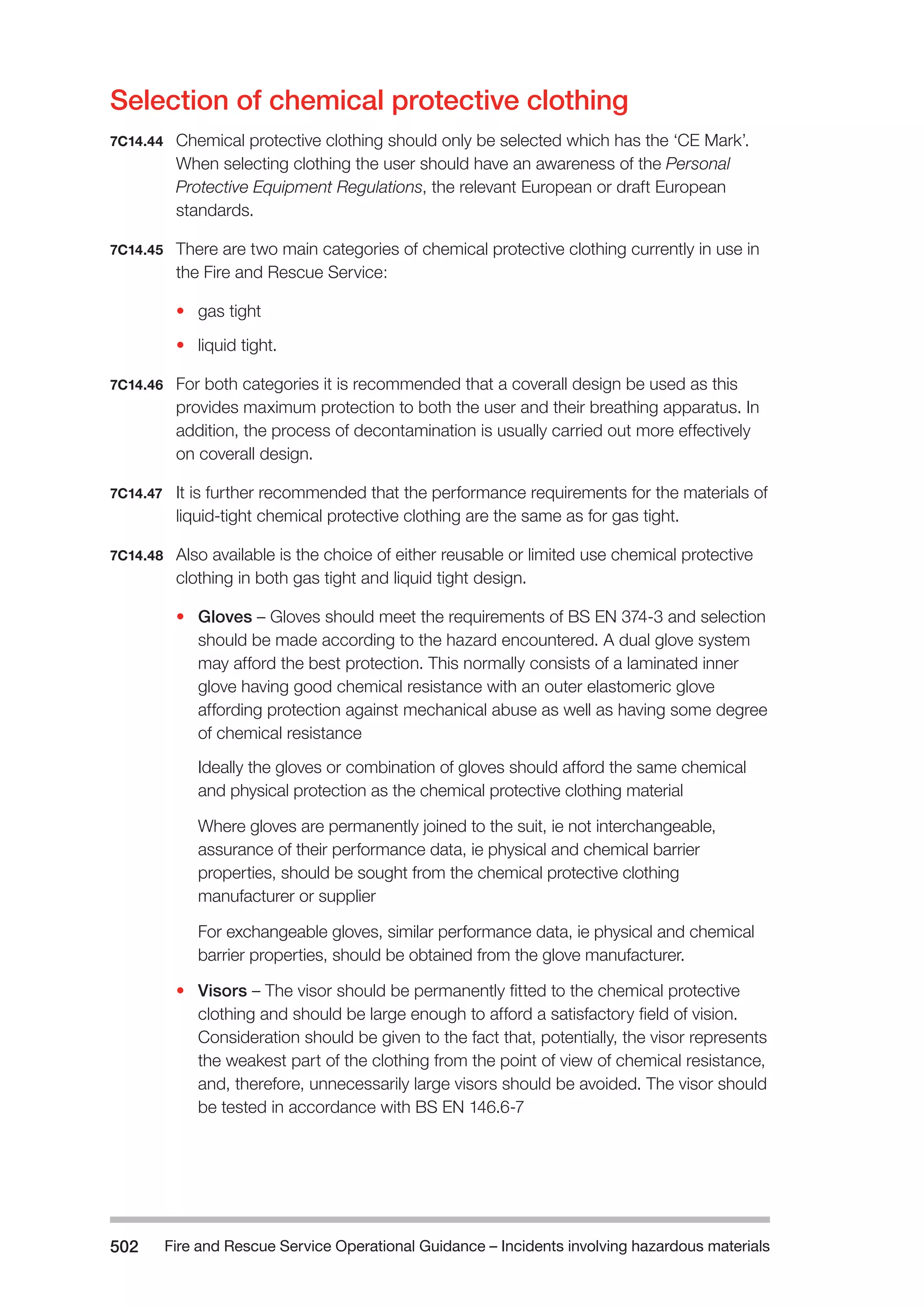 Fire and Rescue Service Operational Guidance – Incidents 502 involving hazardous materials 
Selection of chemical protective clothing 
7C14.44 Chemical protective clothing should only be selected which has the ‘CE Mark’. 
When selecting clothing the user should have an awareness of the Personal 
Protective Equipment Regulations, the relevant European or draft European 
standards. 
7C14.45 There are two main categories of chemical protective clothing currently in use in 
the Fire and Rescue Service: 
• gas tight 
• liquid tight. 
7C14.46 For both categories it is recommended that a coverall design be used as this 
provides maximum protection to both the user and their breathing apparatus. In 
addition, the process of decontamination is usually carried out more effectively 
on coverall design. 
7C14.47 It is further recommended that the performance requirements for the materials of 
liquid-tight chemical protective clothing are the same as for gas tight. 
7C14.48 Also available is the choice of either reusable or limited use chemical protective 
clothing in both gas tight and liquid tight design. 
• Gloves – Gloves should meet the requirements of BS EN 374-3 and selection 
should be made according to the hazard encountered. A dual glove system 
may afford the best protection. This normally consists of a laminated inner 
glove having good chemical resistance with an outer elastomeric glove 
affording protection against mechanical abuse as well as having some degree 
of chemical resistance 
Ideally the gloves or combination of gloves should afford the same chemical 
and physical protection as the chemical protective clothing material 
Where gloves are permanently joined to the suit, ie not interchangeable, 
assurance of their performance data, ie physical and chemical barrier 
properties, should be sought from the chemical protective clothing 
manufacturer or supplier 
For exchangeable gloves, similar performance data, ie physical and chemical 
barrier properties, should be obtained from the glove manufacturer. 
• Visors – The visor should be permanently fitted to the chemical protective 
clothing and should be large enough to afford a satisfactory field of vision. 
Consideration should be given to the fact that, potentially, the visor represents 
the weakest part of the clothing from the point of view of chemical resistance, 
and, therefore, unnecessarily large visors should be avoided. The visor should 
be tested in accordance with BS EN 146.6-7 
 