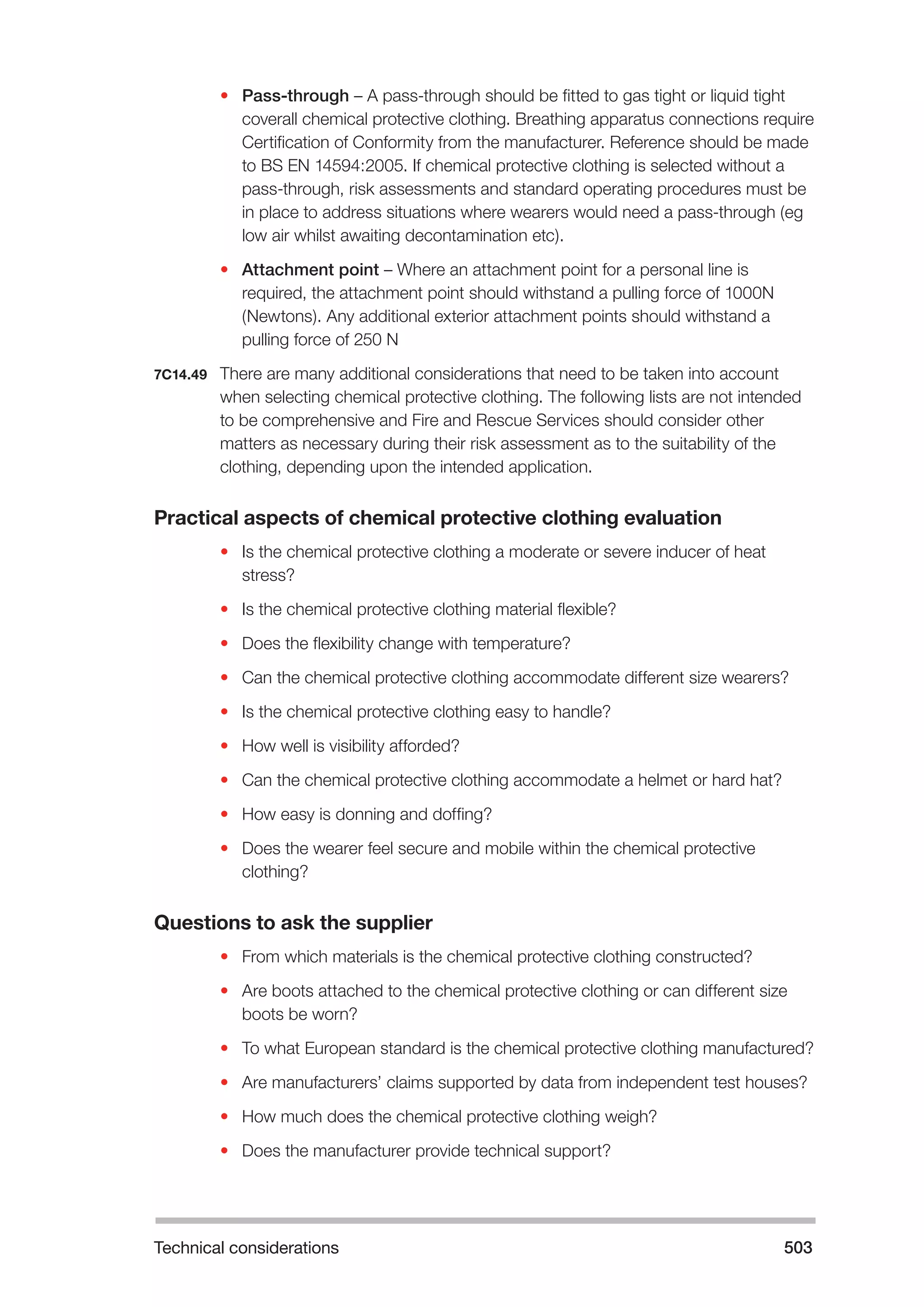 Technical considerations 503 
• Pass-through – A pass-through should be fitted to gas tight or liquid tight 
coverall chemical protective clothing. Breathing apparatus connections require 
Certification of Conformity from the manufacturer. Reference should be made 
to BS EN 14594:2005. If chemical protective clothing is selected without a 
pass-through, risk assessments and standard operating procedures must be 
in place to address situations where wearers would need a pass-through (eg 
low air whilst awaiting decontamination etc). 
• Attachment point – Where an attachment point for a personal line is 
required, the attachment point should withstand a pulling force of 1000N 
(Newtons). Any additional exterior attachment points should withstand a 
pulling force of 250 N 
7C14.49 There are many additional considerations that need to be taken into account 
when selecting chemical protective clothing. The following lists are not intended 
to be comprehensive and Fire and Rescue Services should consider other 
matters as necessary during their risk assessment as to the suitability of the 
clothing, depending upon the intended application. 
Practical aspects of chemical protective clothing evaluation 
• Is the chemical protective clothing a moderate or severe inducer of heat 
stress? 
• Is the chemical protective clothing material flexible? 
• Does the flexibility change with temperature? 
• Can the chemical protective clothing accommodate different size wearers? 
• Is the chemical protective clothing easy to handle? 
• How well is visibility afforded? 
• Can the chemical protective clothing accommodate a helmet or hard hat? 
• How easy is donning and doffing? 
• Does the wearer feel secure and mobile within the chemical protective 
clothing? 
Questions to ask the supplier 
• From which materials is the chemical protective clothing constructed? 
• Are boots attached to the chemical protective clothing or can different size 
boots be worn? 
• To what European standard is the chemical protective clothing manufactured? 
• Are manufacturers’ claims supported by data from independent test houses? 
• How much does the chemical protective clothing weigh? 
• Does the manufacturer provide technical support? 
 