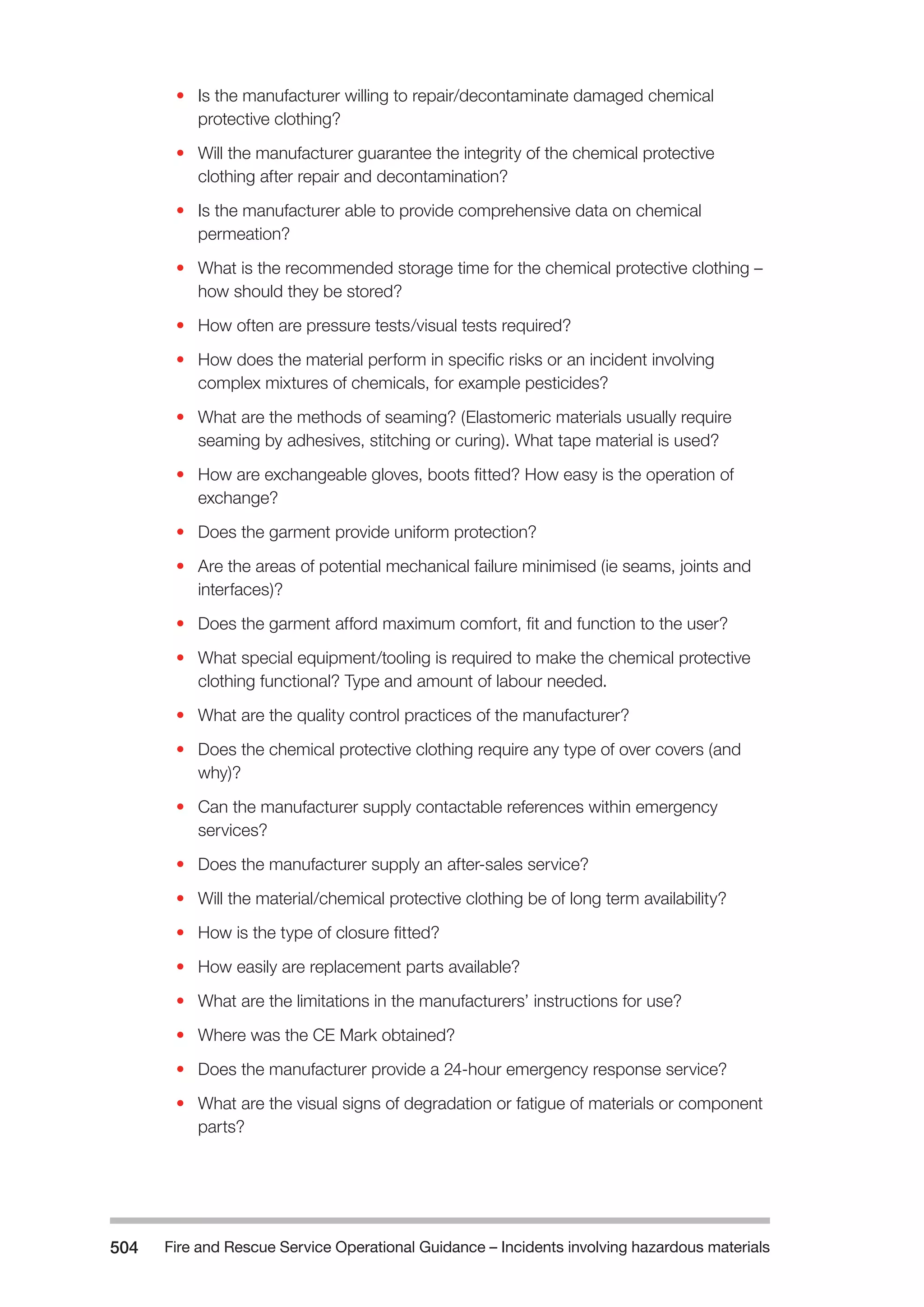 Fire and Rescue Service Operational Guidance – Incidents 504 involving hazardous materials 
• Is the manufacturer willing to repair/decontaminate damaged chemical 
protective clothing? 
• Will the manufacturer guarantee the integrity of the chemical protective 
clothing after repair and decontamination? 
• Is the manufacturer able to provide comprehensive data on chemical 
permeation? 
• What is the recommended storage time for the chemical protective clothing – 
how should they be stored? 
• How often are pressure tests/visual tests required? 
• How does the material perform in specific risks or an incident involving 
complex mixtures of chemicals, for example pesticides? 
• What are the methods of seaming? (Elastomeric materials usually require 
seaming by adhesives, stitching or curing). What tape material is used? 
• How are exchangeable gloves, boots fitted? How easy is the operation of 
exchange? 
• Does the garment provide uniform protection? 
• Are the areas of potential mechanical failure minimised (ie seams, joints and 
interfaces)? 
• Does the garment afford maximum comfort, fit and function to the user? 
• What special equipment/tooling is required to make the chemical protective 
clothing functional? Type and amount of labour needed. 
• What are the quality control practices of the manufacturer? 
• Does the chemical protective clothing require any type of over covers (and 
why)? 
• Can the manufacturer supply contactable references within emergency 
services? 
• Does the manufacturer supply an after-sales service? 
• Will the material/chemical protective clothing be of long term availability? 
• How is the type of closure fitted? 
• How easily are replacement parts available? 
• What are the limitations in the manufacturers’ instructions for use? 
• Where was the CE Mark obtained? 
• Does the manufacturer provide a 24-hour emergency response service? 
• What are the visual signs of degradation or fatigue of materials or component 
parts? 
 