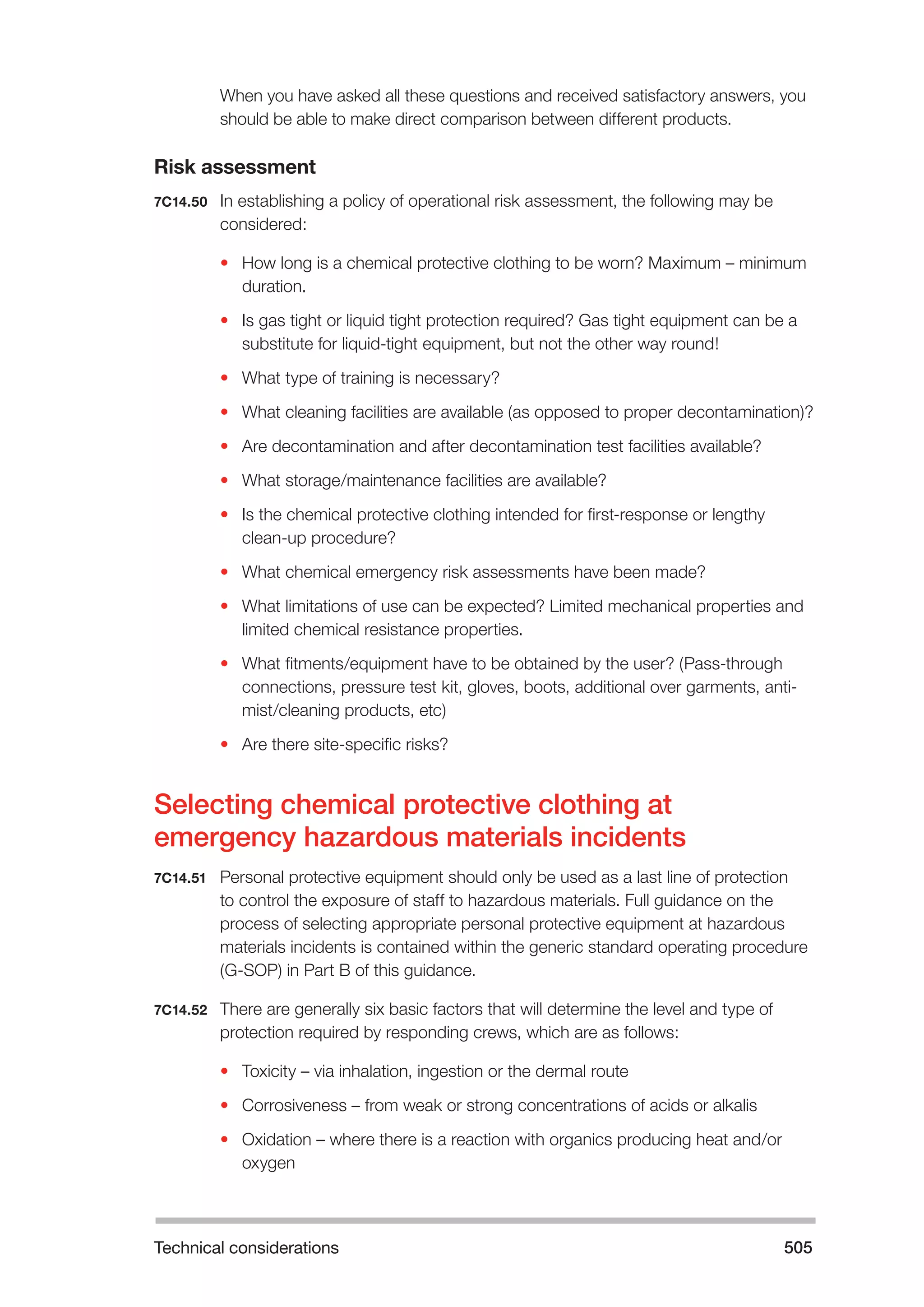 Technical considerations 505 
When you have asked all these questions and received satisfactory answers, you 
should be able to make direct comparison between different products. 
Risk assessment 
7C14.50 In establishing a policy of operational risk assessment, the following may be 
considered: 
• How long is a chemical protective clothing to be worn? Maximum – minimum 
duration. 
• Is gas tight or liquid tight protection required? Gas tight equipment can be a 
substitute for liquid-tight equipment, but not the other way round! 
• What type of training is necessary? 
• What cleaning facilities are available (as opposed to proper decontamination)? 
• Are decontamination and after decontamination test facilities available? 
• What storage/maintenance facilities are available? 
• Is the chemical protective clothing intended for first-response or lengthy 
clean-up procedure? 
• What chemical emergency risk assessments have been made? 
• What limitations of use can be expected? Limited mechanical properties and 
limited chemical resistance properties. 
• What fitments/equipment have to be obtained by the user? (Pass-through 
connections, pressure test kit, gloves, boots, additional over garments, anti-mist/ 
cleaning products, etc) 
• Are there site-specific risks? 
Selecting chemical protective clothing at 
emergency hazardous materials incidents 
7C14.51 Personal protective equipment should only be used as a last line of protection 
to control the exposure of staff to hazardous materials. Full guidance on the 
process of selecting appropriate personal protective equipment at hazardous 
materials incidents is contained within the generic standard operating procedure 
(G-SOP) in Part B of this guidance. 
7C14.52 There are generally six basic factors that will determine the level and type of 
protection required by responding crews, which are as follows: 
• Toxicity – via inhalation, ingestion or the dermal route 
• Corrosiveness – from weak or strong concentrations of acids or alkalis 
• Oxidation – where there is a reaction with organics producing heat and/or 
oxygen 
 