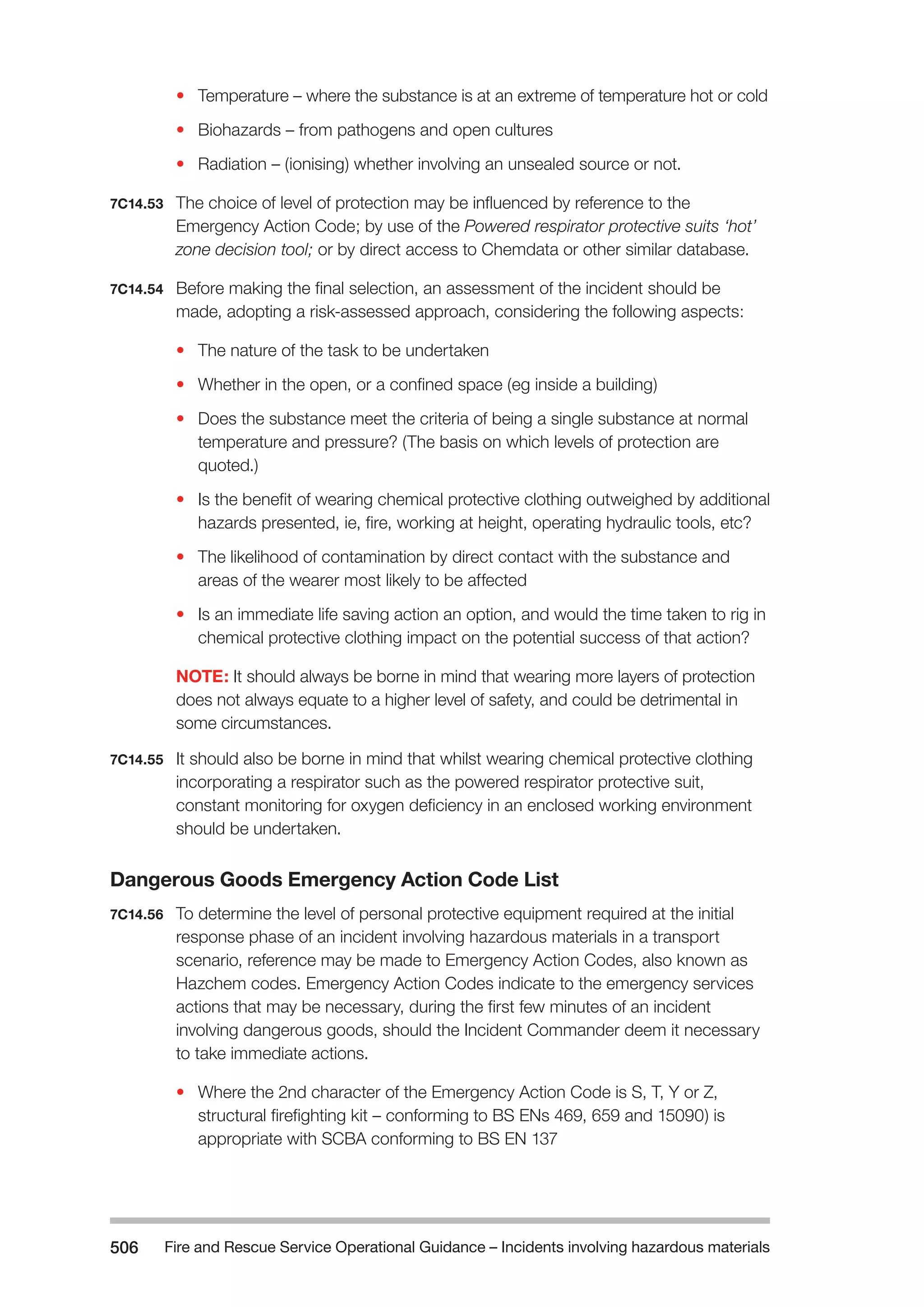 Fire and Rescue Service Operational Guidance – Incidents 506 involving hazardous materials 
• Temperature – where the substance is at an extreme of temperature hot or cold 
• Biohazards – from pathogens and open cultures 
• Radiation – (ionising) whether involving an unsealed source or not. 
7C14.53 The choice of level of protection may be influenced by reference to the 
Emergency Action Code; by use of the Powered respirator protective suits ‘hot’ 
zone decision tool; or by direct access to Chemdata or other similar database. 
7C14.54 Before making the final selection, an assessment of the incident should be 
made, adopting a risk-assessed approach, considering the following aspects: 
• The nature of the task to be undertaken 
• Whether in the open, or a confined space (eg inside a building) 
• Does the substance meet the criteria of being a single substance at normal 
temperature and pressure? (The basis on which levels of protection are 
quoted.) 
• Is the benefit of wearing chemical protective clothing outweighed by additional 
hazards presented, ie, fire, working at height, operating hydraulic tools, etc? 
• The likelihood of contamination by direct contact with the substance and 
areas of the wearer most likely to be affected 
• Is an immediate life saving action an option, and would the time taken to rig in 
chemical protective clothing impact on the potential success of that action? 
NOTE: It should always be borne in mind that wearing more layers of protection 
does not always equate to a higher level of safety, and could be detrimental in 
some circumstances. 
7C14.55 It should also be borne in mind that whilst wearing chemical protective clothing 
incorporating a respirator such as the powered respirator protective suit, 
constant monitoring for oxygen deficiency in an enclosed working environment 
should be undertaken. 
Dangerous Goods Emergency Action Code List 
7C14.56 To determine the level of personal protective equipment required at the initial 
response phase of an incident involving hazardous materials in a transport 
scenario, reference may be made to Emergency Action Codes, also known as 
Hazchem codes. Emergency Action Codes indicate to the emergency services 
actions that may be necessary, during the first few minutes of an incident 
involving dangerous goods, should the Incident Commander deem it necessary 
to take immediate actions. 
• Where the 2nd character of the Emergency Action Code is S, T, Y or Z, 
structural firefighting kit – conforming to BS ENs 469, 659 and 15090) is 
appropriate with SCBA conforming to BS EN 137 
 