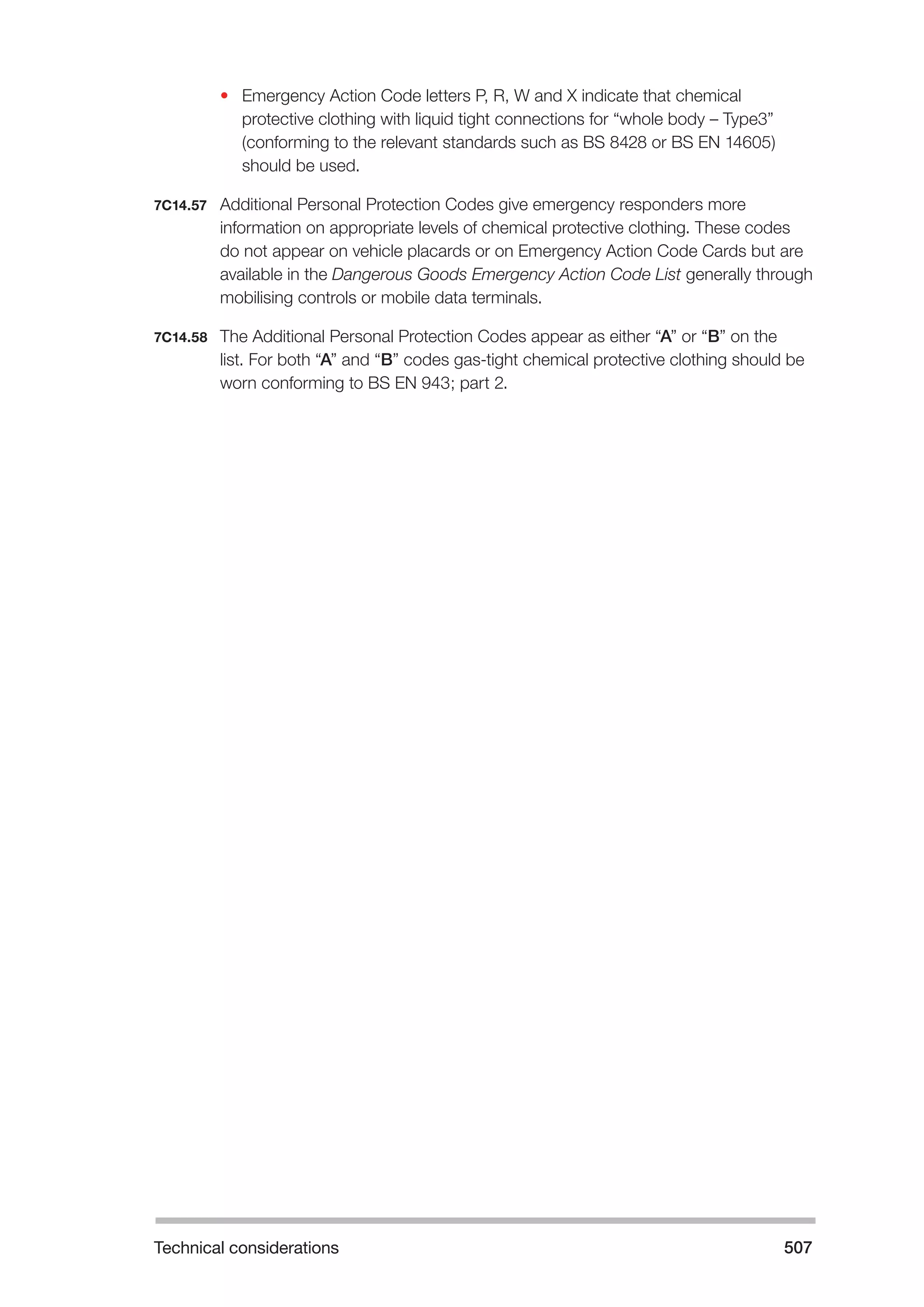 Technical considerations 507 
• Emergency Action Code letters P, R, W and X indicate that chemical 
protective clothing with liquid tight connections for “whole body – Type3” 
(conforming to the relevant standards such as BS 8428 or BS EN 14605) 
should be used. 
7C14.57 Additional Personal Protection Codes give emergency responders more 
information on appropriate levels of chemical protective clothing. These codes 
do not appear on vehicle placards or on Emergency Action Code Cards but are 
available in the Dangerous Goods Emergency Action Code List generally through 
mobilising controls or mobile data terminals. 
7C14.58 The Additional Personal Protection Codes appear as either “A” or “B” on the 
list. For both “A” and “B” codes gas-tight chemical protective clothing should be 
worn conforming to BS EN 943; part 2. 
 