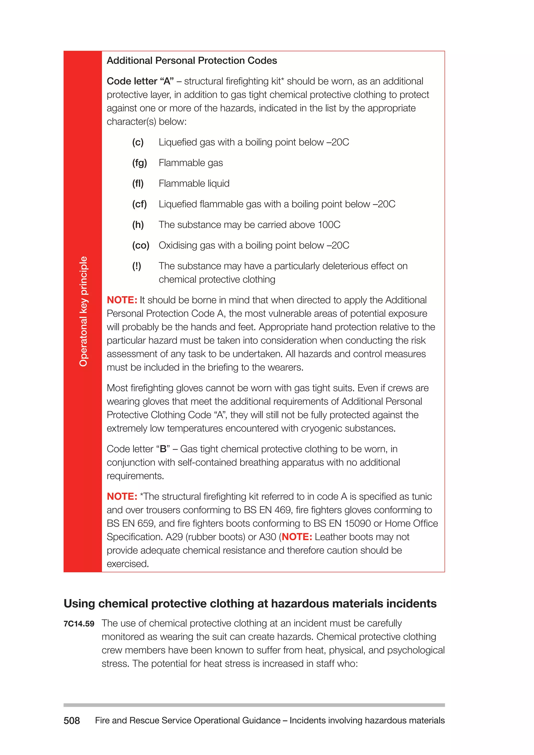 Fire and Rescue Service Operational Guidance – Incidents 508 involving hazardous materials 
Operatonal key principle 
Additional Personal Protection Codes 
Code letter “A” – structural firefighting kit* should be worn, as an additional 
protective layer, in addition to gas tight chemical protective clothing to protect 
against one or more of the hazards, indicated in the list by the appropriate 
character(s) below: 
(c) Liquefied gas with a boiling point below –20C 
(fg) Flammable gas 
(fl) Flammable liquid 
(cf) Liquefied flammable gas with a boiling point below –20C 
(h) The substance may be carried above 100C 
(co) Oxidising gas with a boiling point below –20C 
(!) The substance may have a particularly deleterious effect on 
chemical protective clothing 
NOTE: It should be borne in mind that when directed to apply the Additional 
Personal Protection Code A, the most vulnerable areas of potential exposure 
will probably be the hands and feet. Appropriate hand protection relative to the 
particular hazard must be taken into consideration when conducting the risk 
assessment of any task to be undertaken. All hazards and control measures 
must be included in the briefing to the wearers. 
Most firefighting gloves cannot be worn with gas tight suits. Even if crews are 
wearing gloves that meet the additional requirements of Additional Personal 
Protective Clothing Code “A”, they will still not be fully protected against the 
extremely low temperatures encountered with cryogenic substances. 
Code letter “B” – Gas tight chemical protective clothing to be worn, in 
conjunction with self-contained breathing apparatus with no additional 
requirements. 
NOTE: *The structural firefighting kit referred to in code A is specified as tunic 
and over trousers conforming to BS EN 469, fire fighters gloves conforming to 
BS EN 659, and fire fighters boots conforming to BS EN 15090 or Home Office 
Specification. A29 (rubber boots) or A30 (NOTE: Leather boots may not 
provide adequate chemical resistance and therefore caution should be 
exercised. 
Using chemical protective clothing at hazardous materials incidents 
7C14.59 The use of chemical protective clothing at an incident must be carefully 
monitored as wearing the suit can create hazards. Chemical protective clothing 
crew members have been known to suffer from heat, physical, and psychological 
stress. The potential for heat stress is increased in staff who: 
 