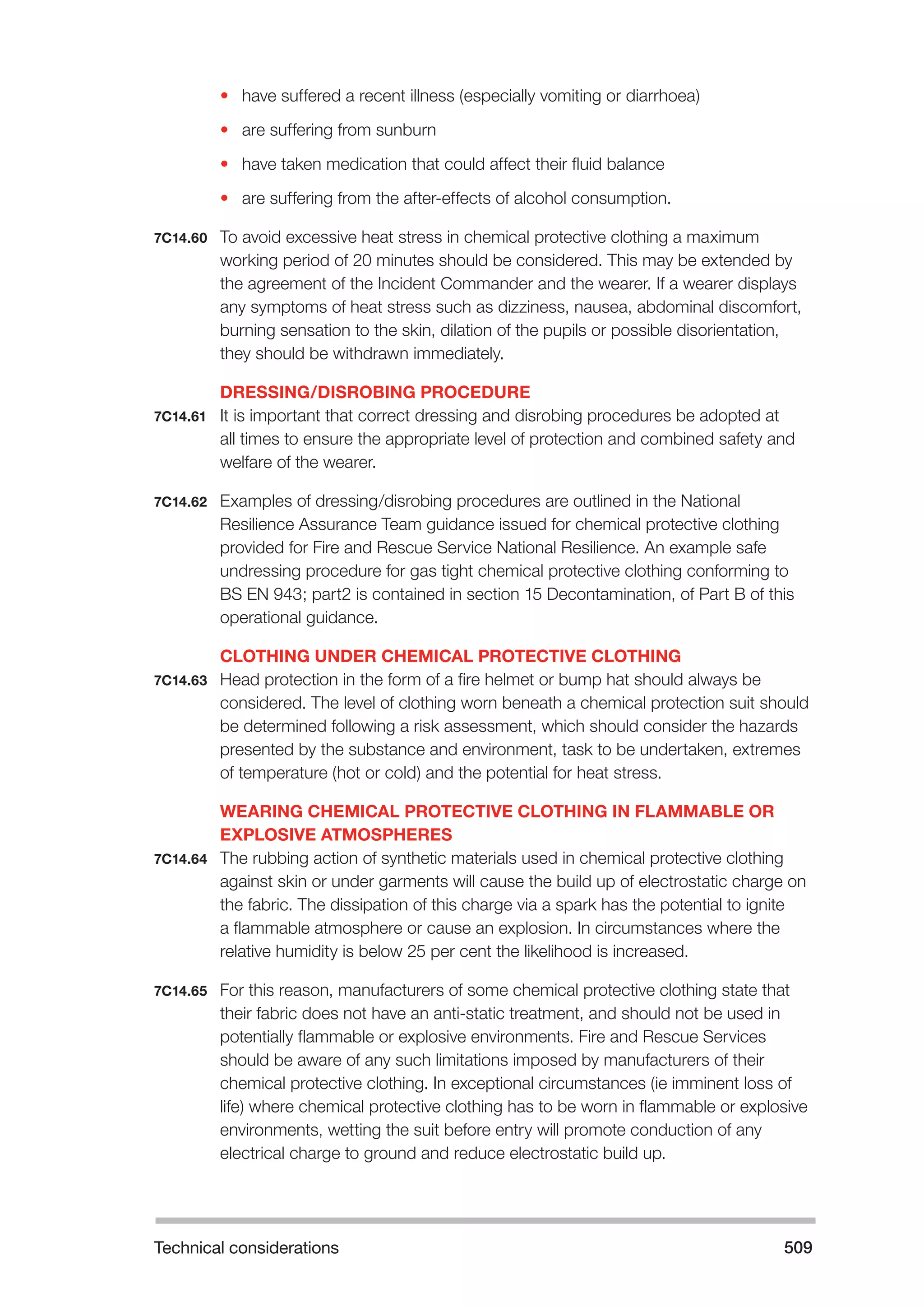 Technical considerations 509 
• have suffered a recent illness (especially vomiting or diarrhoea) 
• are suffering from sunburn 
• have taken medication that could affect their fluid balance 
• are suffering from the after-effects of alcohol consumption. 
7C14.60 To avoid excessive heat stress in chemical protective clothing a maximum 
working period of 20 minutes should be considered. This may be extended by 
the agreement of the Incident Commander and the wearer. If a wearer displays 
any symptoms of heat stress such as dizziness, nausea, abdominal discomfort, 
burning sensation to the skin, dilation of the pupils or possible disorientation, 
they should be withdrawn immediately. 
DRESSING/DISROBING PROCEDURE 
7C14.61 It is important that correct dressing and disrobing procedures be adopted at 
all times to ensure the appropriate level of protection and combined safety and 
welfare of the wearer. 
7C14.62 Examples of dressing/disrobing procedures are outlined in the National 
Resilience Assurance Team guidance issued for chemical protective clothing 
provided for Fire and Rescue Service National Resilience. An example safe 
undressing procedure for gas tight chemical protective clothing conforming to 
BS EN 943; part2 is contained in section 15 Decontamination, of Part B of this 
operational guidance. 
CLOTHING UNDER CHEMICAL PROTECTIVE CLOTHING 
7C14.63 Head protection in the form of a fire helmet or bump hat should always be 
considered. The level of clothing worn beneath a chemical protection suit should 
be determined following a risk assessment, which should consider the hazards 
presented by the substance and environment, task to be undertaken, extremes 
of temperature (hot or cold) and the potential for heat stress. 
WEARING CHEMICAL PROTECTIVE CLOTHING IN FLAMMABLE OR 
EXPLOSIVE ATMOSPHERES 
7C14.64 The rubbing action of synthetic materials used in chemical protective clothing 
against skin or under garments will cause the build up of electrostatic charge on 
the fabric. The dissipation of this charge via a spark has the potential to ignite 
a flammable atmosphere or cause an explosion. In circumstances where the 
relative humidity is below 25 per cent the likelihood is increased. 
7C14.65 For this reason, manufacturers of some chemical protective clothing state that 
their fabric does not have an anti-static treatment, and should not be used in 
potentially flammable or explosive environments. Fire and Rescue Services 
should be aware of any such limitations imposed by manufacturers of their 
chemical protective clothing. In exceptional circumstances (ie imminent loss of 
life) where chemical protective clothing has to be worn in flammable or explosive 
environments, wetting the suit before entry will promote conduction of any 
electrical charge to ground and reduce electrostatic build up. 
 