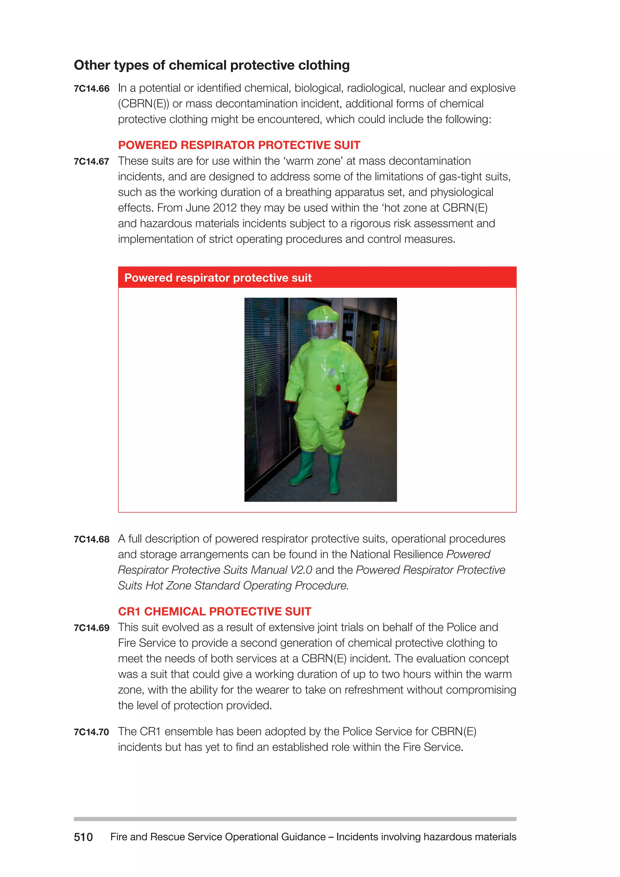 Fire and Rescue Service Operational Guidance – Incidents 510 involving hazardous materials 
Other types of chemical protective clothing 
7C14.66 In a potential or identified chemical, biological, radiological, nuclear and explosive 
(CBRN(E)) or mass decontamination incident, additional forms of chemical 
protective clothing might be encountered, which could include the following: 
POWERED RESPIRATOR PROTECTIVE SUIT 
7C14.67 These suits are for use within the ‘warm zone’ at mass decontamination 
incidents, and are designed to address some of the limitations of gas-tight suits, 
such as the working duration of a breathing apparatus set, and physiological 
effects. From June 2012 they may be used within the ‘hot zone at CBRN(E) 
and hazardous materials incidents subject to a rigorous risk assessment and 
implementation of strict operating procedures and control measures. 
Powered respirator protective suit 
7C14.68 A full description of powered respirator protective suits, operational procedures 
and storage arrangements can be found in the National Resilience Powered 
Respirator Protective Suits Manual V2.0 and the Powered Respirator Protective 
Suits Hot Zone Standard Operating Procedure. 
CR1 CHEMICAL PROTECTIVE SUIT 
7C14.69 This suit evolved as a result of extensive joint trials on behalf of the Police and 
Fire Service to provide a second generation of chemical protective clothing to 
meet the needs of both services at a CBRN(E) incident. The evaluation concept 
was a suit that could give a working duration of up to two hours within the warm 
zone, with the ability for the wearer to take on refreshment without compromising 
the level of protection provided. 
7C14.70 The CR1 ensemble has been adopted by the Police Service for CBRN(E) 
incidents but has yet to find an established role within the Fire Service. 
 