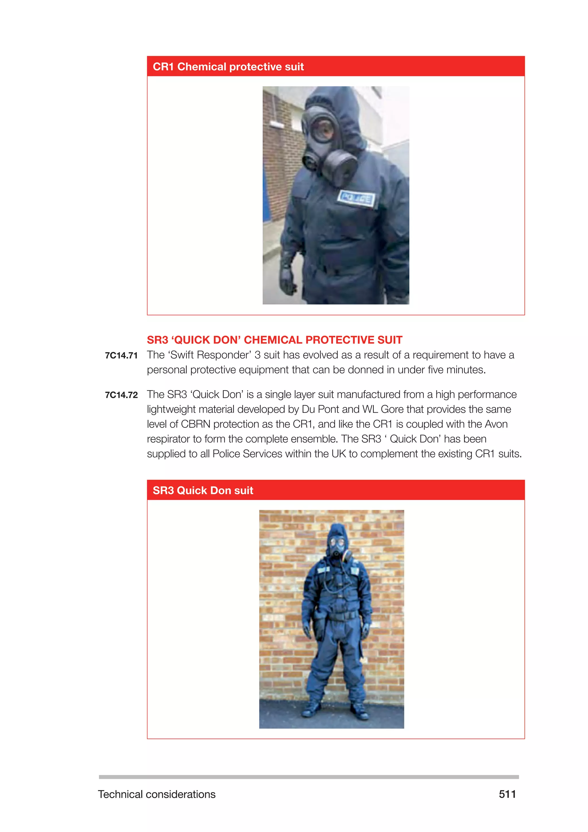 Technical considerations 511 
CR1 Chemical protective suit 
SR3 ‘QUICK DON’ CHEMICAL PROTECTIVE SUIT 
7C14.71 The ‘Swift Responder’ 3 suit has evolved as a result of a requirement to have a 
personal protective equipment that can be donned in under five minutes. 
7C14.72 The SR3 ‘Quick Don’ is a single layer suit manufactured from a high performance 
lightweight material developed by Du Pont and WL Gore that provides the same 
level of CBRN protection as the CR1, and like the CR1 is coupled with the Avon 
respirator to form the complete ensemble. The SR3 ‘ Quick Don’ has been 
supplied to all Police Services within the UK to complement the existing CR1 suits. 
SR3 Quick Don suit 
 