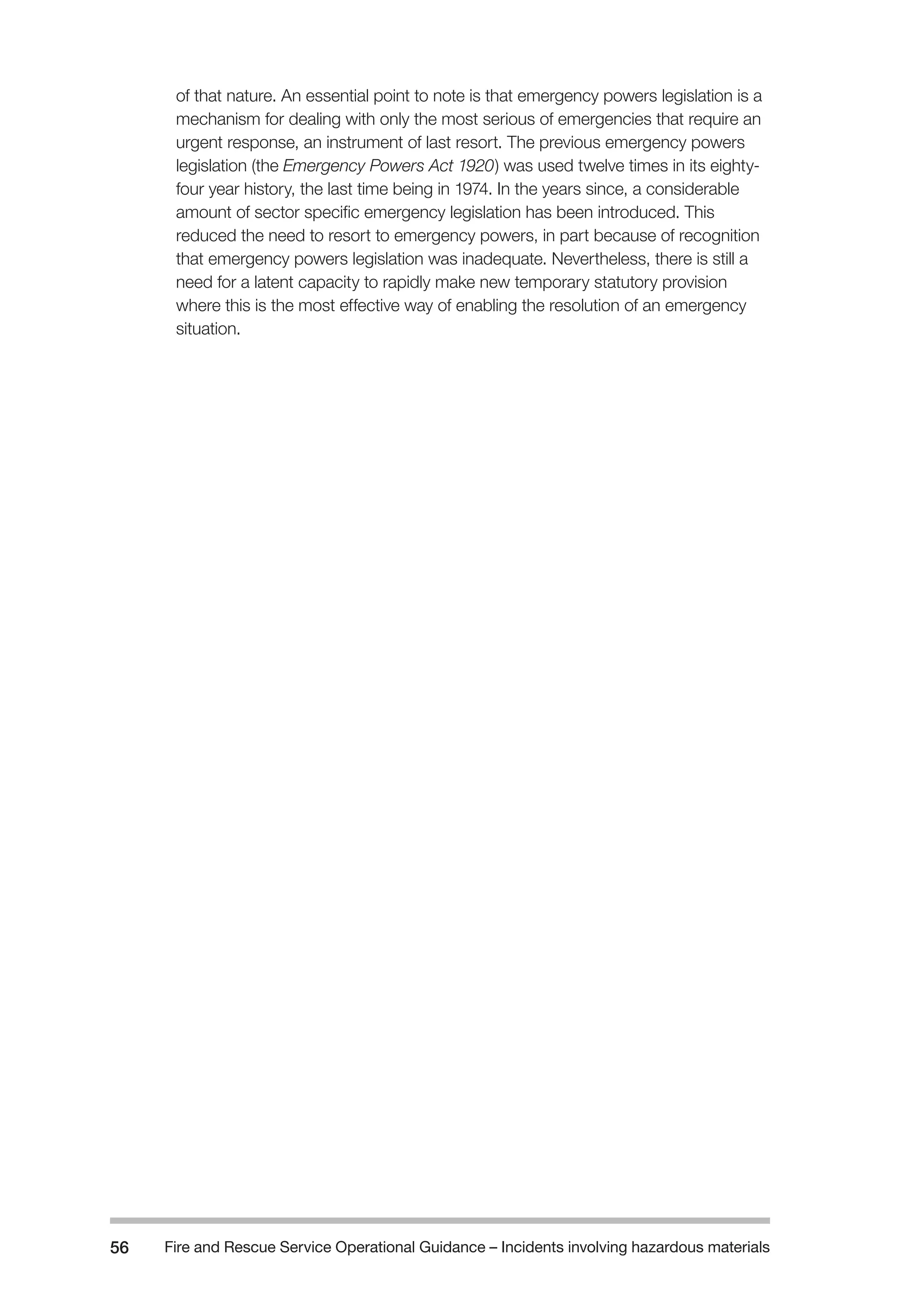 Fire and Rescue Service Operational Guidance – Incidents 56 involving hazardous materials 
of that nature. An essential point to note is that emergency powers legislation is a 
mechanism for dealing with only the most serious of emergencies that require an 
urgent response, an instrument of last resort. The previous emergency powers 
legislation (the Emergency Powers Act 1920) was used twelve times in its eighty-four 
year history, the last time being in 1974. In the years since, a considerable 
amount of sector specific emergency legislation has been introduced. This 
reduced the need to resort to emergency powers, in part because of recognition 
that emergency powers legislation was inadequate. Nevertheless, there is still a 
need for a latent capacity to rapidly make new temporary statutory provision 
where this is the most effective way of enabling the resolution of an emergency 
situation. 
 