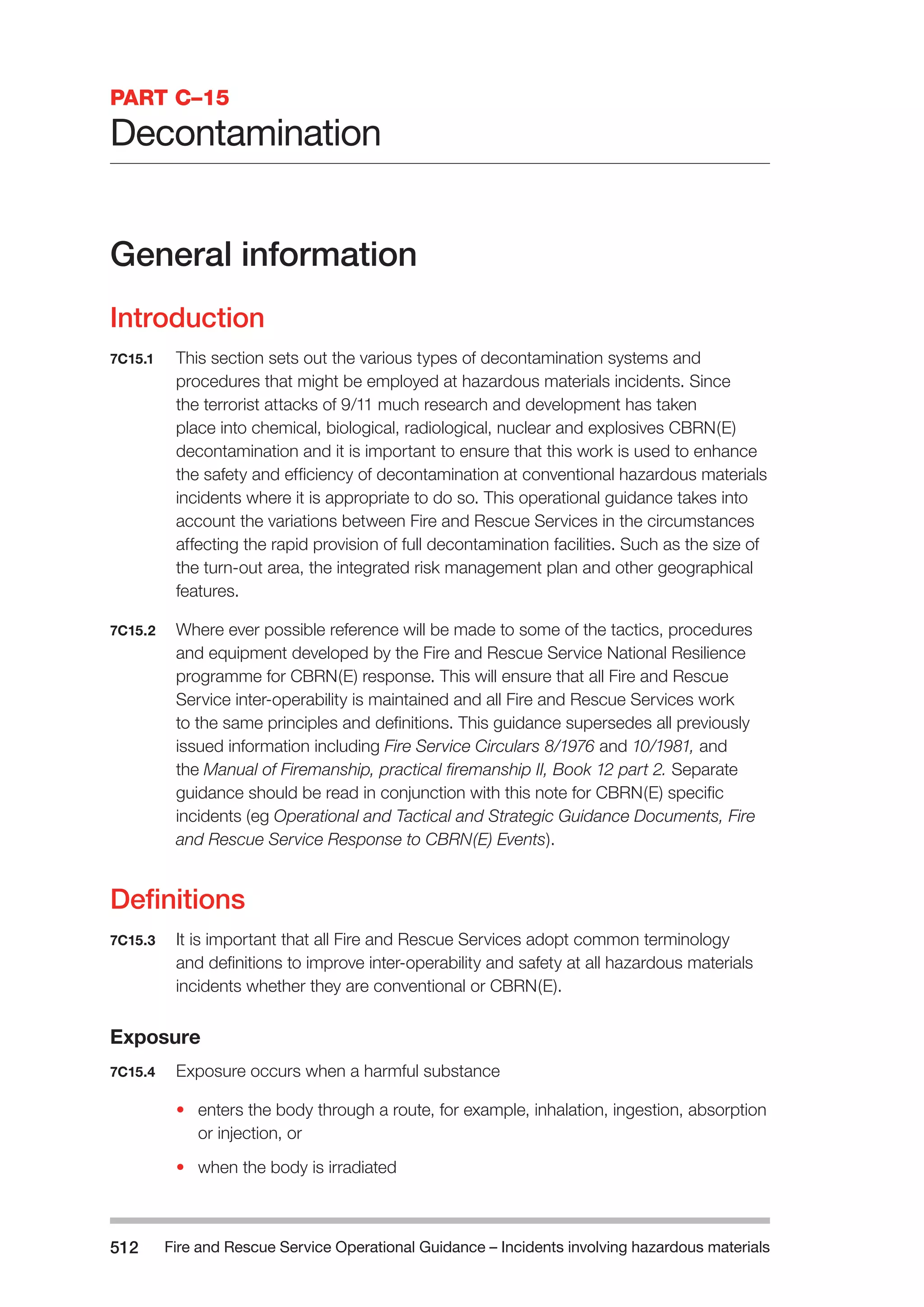 Fire and Rescue Service Operational Guidance – Incidents 512 involving hazardous materials 
PART C–15 
Decontamination 
General information 
Introduction 
7C15.1 This section sets out the various types of decontamination systems and 
procedures that might be employed at hazardous materials incidents. Since 
the terrorist attacks of 9/11 much research and development has taken 
place into chemical, biological, radiological, nuclear and explosives CBRN(E) 
decontamination and it is important to ensure that this work is used to enhance 
the safety and efficiency of decontamination at conventional hazardous materials 
incidents where it is appropriate to do so. This operational guidance takes into 
account the variations between Fire and Rescue Services in the circumstances 
affecting the rapid provision of full decontamination facilities. Such as the size of 
the turn-out area, the integrated risk management plan and other geographical 
features. 
7C15.2 Where ever possible reference will be made to some of the tactics, procedures 
and equipment developed by the Fire and Rescue Service National Resilience 
programme for CBRN(E) response. This will ensure that all Fire and Rescue 
Service inter-operability is maintained and all Fire and Rescue Services work 
to the same principles and definitions. This guidance supersedes all previously 
issued information including Fire Service Circulars 8/1976 and 10/1981, and 
the Manual of Firemanship, practical firemanship II, Book 12 part 2. Separate 
guidance should be read in conjunction with this note for CBRN(E) specific 
incidents (eg Operational and Tactical and Strategic Guidance Documents, Fire 
and Rescue Service Response to CBRN(E) Events). 
Definitions 
7C15.3 It is important that all Fire and Rescue Services adopt common terminology 
and definitions to improve inter-operability and safety at all hazardous materials 
incidents whether they are conventional or CBRN(E). 
Exposure 
7C15.4 Exposure occurs when a harmful substance 
• enters the body through a route, for example, inhalation, ingestion, absorption 
or injection, or 
• when the body is irradiated 
 