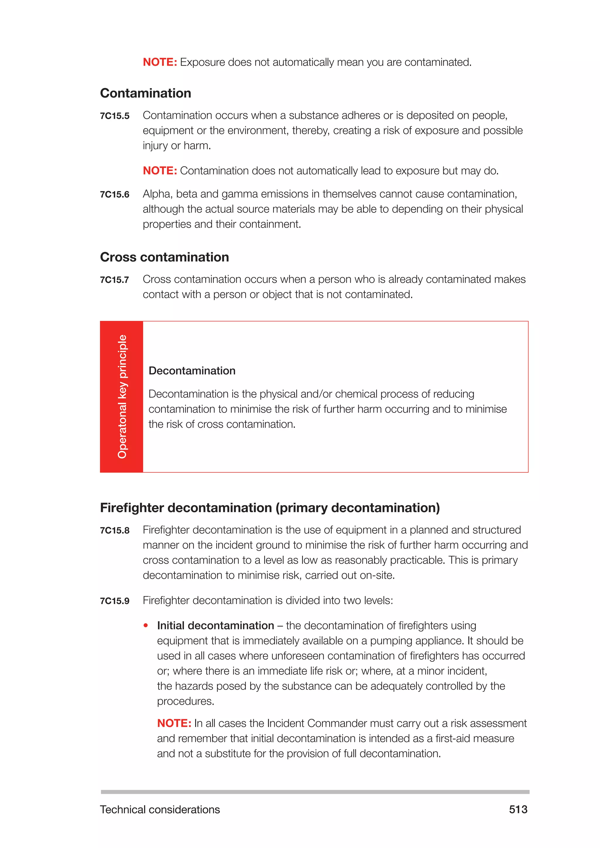 Technical considerations 513 
NOTE: Exposure does not automatically mean you are contaminated. 
Contamination 
7C15.5 Contamination occurs when a substance adheres or is deposited on people, 
equipment or the environment, thereby, creating a risk of exposure and possible 
injury or harm. 
NOTE: Contamination does not automatically lead to exposure but may do. 
7C15.6 Alpha, beta and gamma emissions in themselves cannot cause contamination, 
although the actual source materials may be able to depending on their physical 
properties and their containment. 
Cross contamination 
7C15.7 Cross contamination occurs when a person who is already contaminated makes 
contact with a person or object that is not contaminated. 
Operatonal key principle 
Decontamination 
Decontamination is the physical and/or chemical process of reducing 
contamination to minimise the risk of further harm occurring and to minimise 
the risk of cross contamination. 
Firefighter decontamination (primary decontamination) 
7C15.8 Firefighter decontamination is the use of equipment in a planned and structured 
manner on the incident ground to minimise the risk of further harm occurring and 
cross contamination to a level as low as reasonably practicable. This is primary 
decontamination to minimise risk, carried out on-site. 
7C15.9 Firefighter decontamination is divided into two levels: 
• Initial decontamination – the decontamination of firefighters using 
equipment that is immediately available on a pumping appliance. It should be 
used in all cases where unforeseen contamination of firefighters has occurred 
or; where there is an immediate life risk or; where, at a minor incident, 
the hazards posed by the substance can be adequately controlled by the 
procedures. 
NOTE: In all cases the Incident Commander must carry out a risk assessment 
and remember that initial decontamination is intended as a first-aid measure 
and not a substitute for the provision of full decontamination. 
 