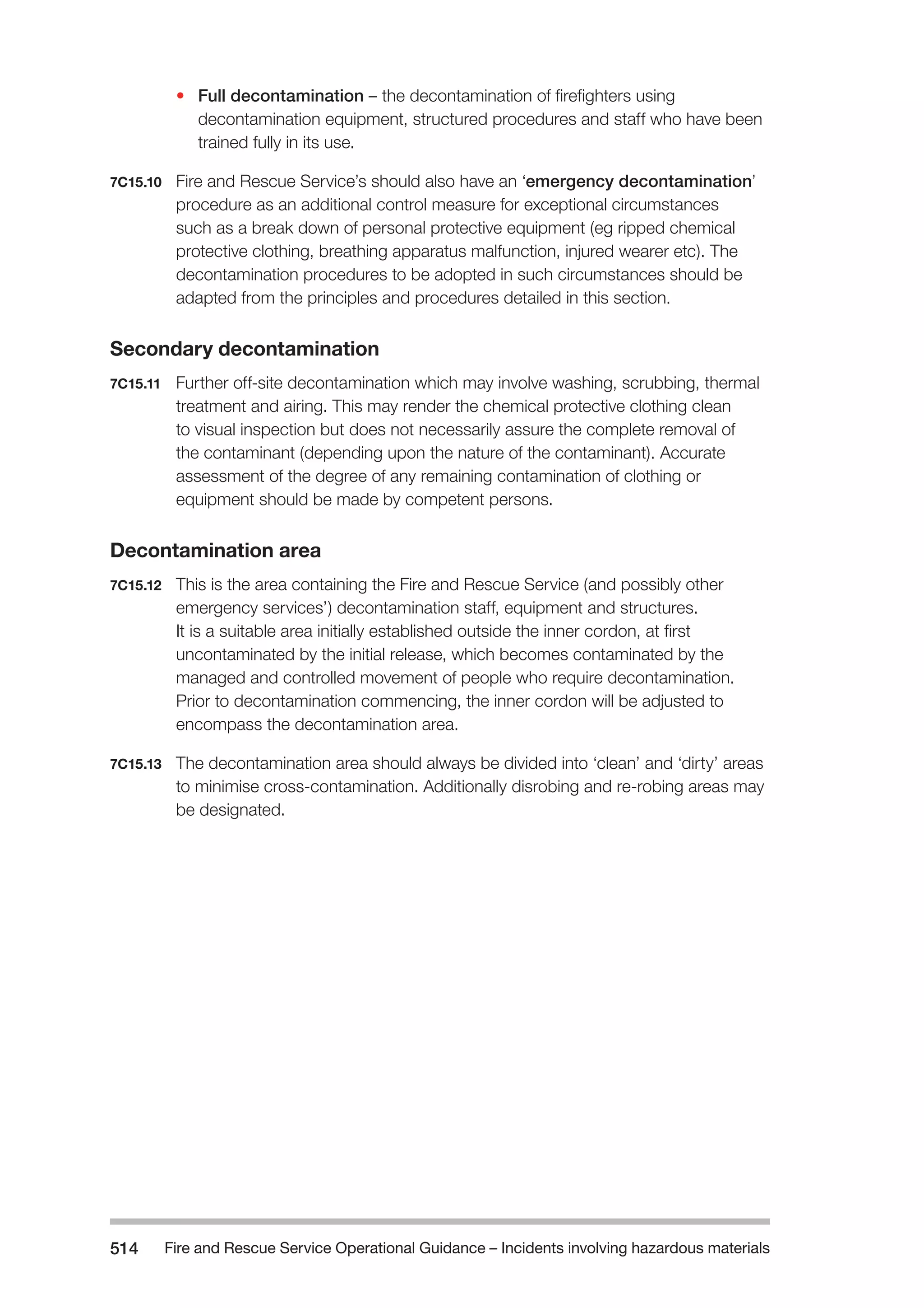 Fire and Rescue Service Operational Guidance – Incidents 514 involving hazardous materials 
• Full decontamination – the decontamination of firefighters using 
decontamination equipment, structured procedures and staff who have been 
trained fully in its use. 
7C15.10 Fire and Rescue Service’s should also have an ‘emergency decontamination’ 
procedure as an additional control measure for exceptional circumstances 
such as a break down of personal protective equipment (eg ripped chemical 
protective clothing, breathing apparatus malfunction, injured wearer etc). The 
decontamination procedures to be adopted in such circumstances should be 
adapted from the principles and procedures detailed in this section. 
Secondary decontamination 
7C15.11 Further off-site decontamination which may involve washing, scrubbing, thermal 
treatment and airing. This may render the chemical protective clothing clean 
to visual inspection but does not necessarily assure the complete removal of 
the contaminant (depending upon the nature of the contaminant). Accurate 
assessment of the degree of any remaining contamination of clothing or 
equipment should be made by competent persons. 
Decontamination area 
7C15.12 This is the area containing the Fire and Rescue Service (and possibly other 
emergency services’) decontamination staff, equipment and structures. 
It is a suitable area initially established outside the inner cordon, at first 
uncontaminated by the initial release, which becomes contaminated by the 
managed and controlled movement of people who require decontamination. 
Prior to decontamination commencing, the inner cordon will be adjusted to 
encompass the decontamination area. 
7C15.13 The decontamination area should always be divided into ‘clean’ and ‘dirty’ areas 
to minimise cross-contamination. Additionally disrobing and re-robing areas may 
be designated. 
 