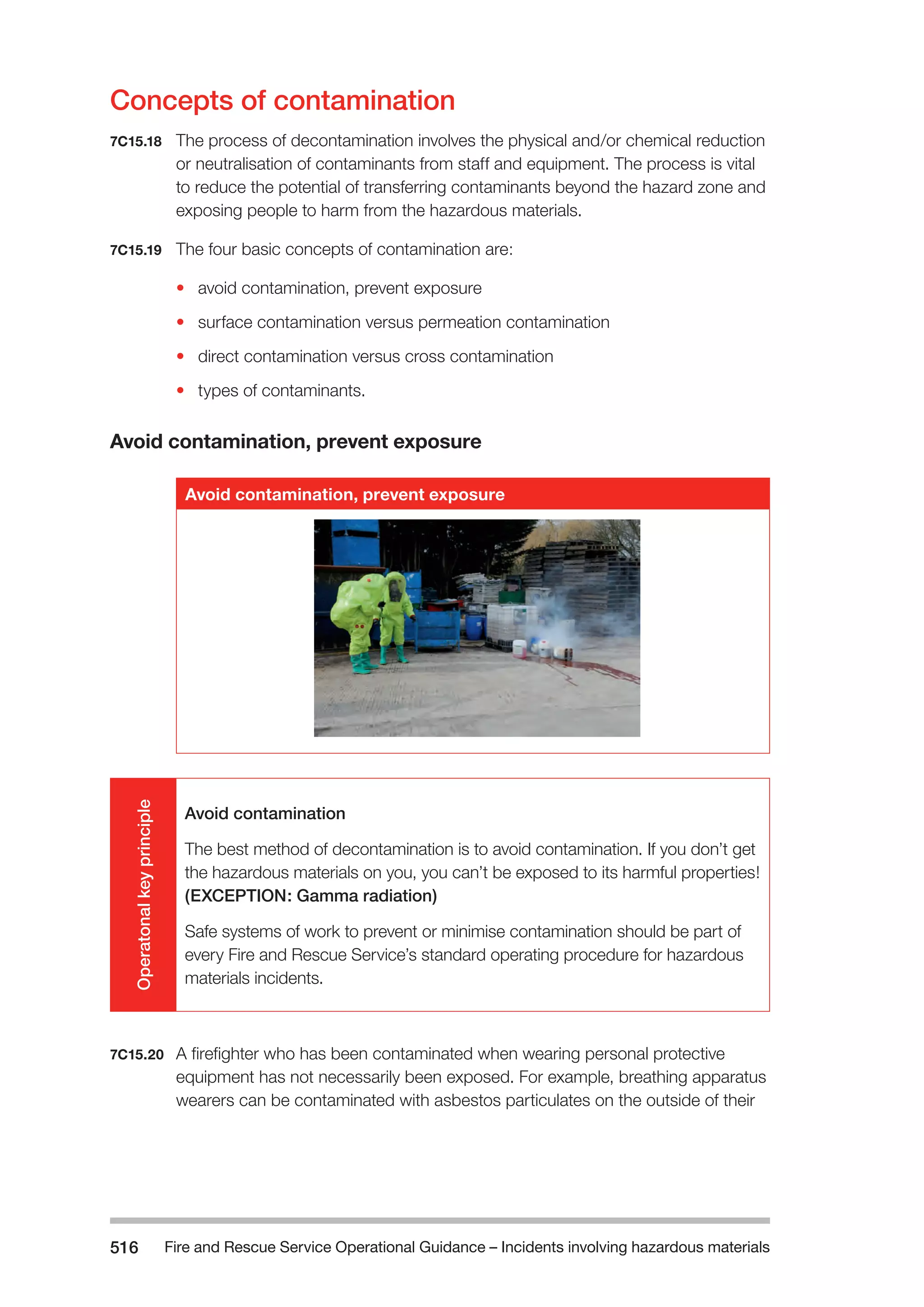 Fire and Rescue Service Operational Guidance – Incidents 516 involving hazardous materials 
Concepts of contamination 
7C15.18 The process of decontamination involves the physical and/or chemical reduction 
or neutralisation of contaminants from staff and equipment. The process is vital 
to reduce the potential of transferring contaminants beyond the hazard zone and 
exposing people to harm from the hazardous materials. 
7C15.19 The four basic concepts of contamination are: 
• avoid contamination, prevent exposure 
• surface contamination versus permeation contamination 
• direct contamination versus cross contamination 
• types of contaminants. 
Avoid contamination, prevent exposure 
Avoid contamination, prevent exposure 
Operatonal key principle 
Avoid contamination 
The best method of decontamination is to avoid contamination. If you don’t get 
the hazardous materials on you, you can’t be exposed to its harmful properties! 
(EXCEPTION: Gamma radiation) 
Safe systems of work to prevent or minimise contamination should be part of 
every Fire and Rescue Service’s standard operating procedure for hazardous 
materials incidents. 
7C15.20 A firefighter who has been contaminated when wearing personal protective 
equipment has not necessarily been exposed. For example, breathing apparatus 
wearers can be contaminated with asbestos particulates on the outside of their 
 