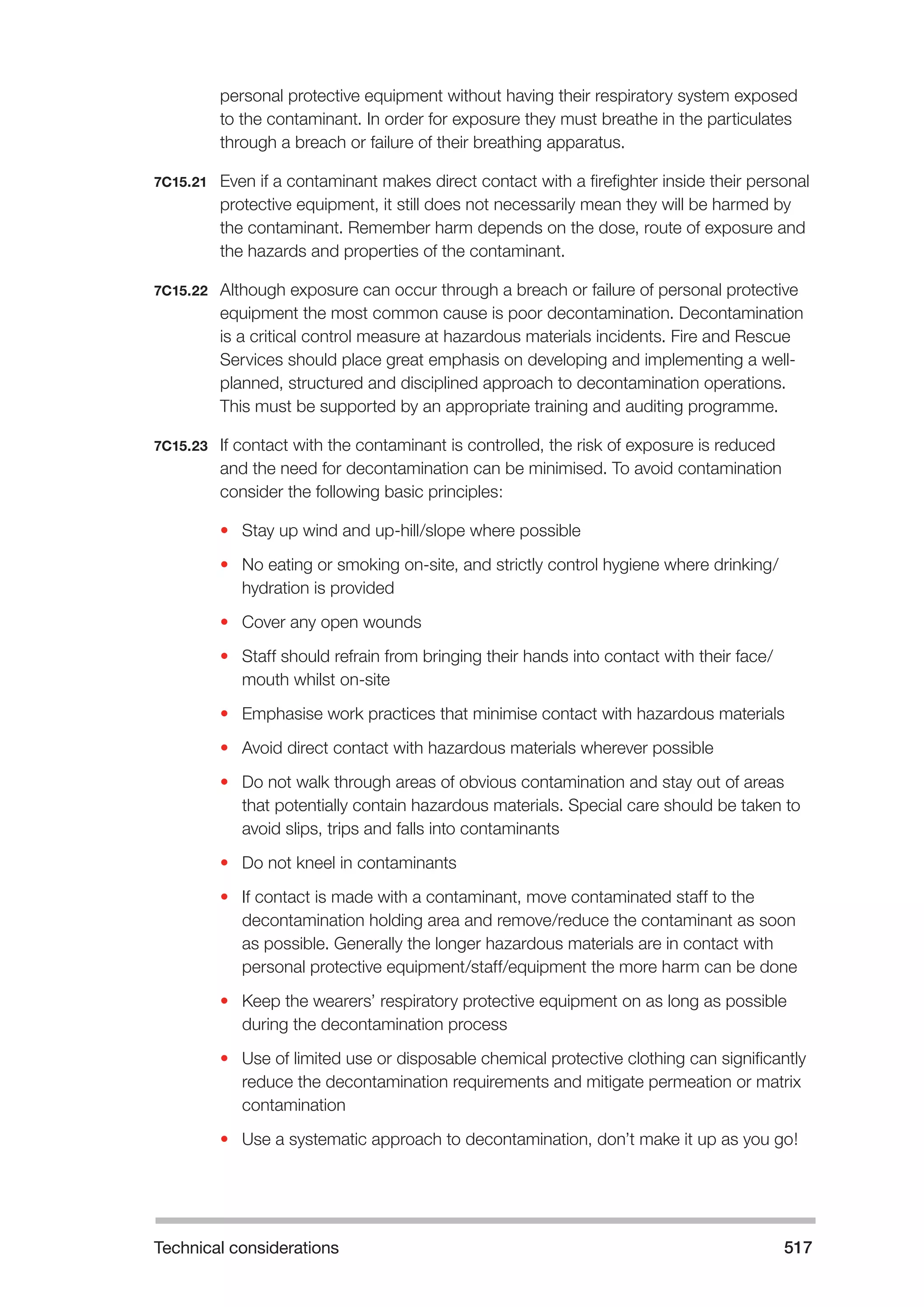 Technical considerations 517 
personal protective equipment without having their respiratory system exposed 
to the contaminant. In order for exposure they must breathe in the particulates 
through a breach or failure of their breathing apparatus. 
7C15.21 Even if a contaminant makes direct contact with a firefighter inside their personal 
protective equipment, it still does not necessarily mean they will be harmed by 
the contaminant. Remember harm depends on the dose, route of exposure and 
the hazards and properties of the contaminant. 
7C15.22 Although exposure can occur through a breach or failure of personal protective 
equipment the most common cause is poor decontamination. Decontamination 
is a critical control measure at hazardous materials incidents. Fire and Rescue 
Services should place great emphasis on developing and implementing a well-planned, 
structured and disciplined approach to decontamination operations. 
This must be supported by an appropriate training and auditing programme. 
7C15.23 If contact with the contaminant is controlled, the risk of exposure is reduced 
and the need for decontamination can be minimised. To avoid contamination 
consider the following basic principles: 
• Stay up wind and up-hill/slope where possible 
• No eating or smoking on-site, and strictly control hygiene where drinking/ 
hydration is provided 
• Cover any open wounds 
• Staff should refrain from bringing their hands into contact with their face/ 
mouth whilst on-site 
• Emphasise work practices that minimise contact with hazardous materials 
• Avoid direct contact with hazardous materials wherever possible 
• Do not walk through areas of obvious contamination and stay out of areas 
that potentially contain hazardous materials. Special care should be taken to 
avoid slips, trips and falls into contaminants 
• Do not kneel in contaminants 
• If contact is made with a contaminant, move contaminated staff to the 
decontamination holding area and remove/reduce the contaminant as soon 
as possible. Generally the longer hazardous materials are in contact with 
personal protective equipment/staff/equipment the more harm can be done 
• Keep the wearers’ respiratory protective equipment on as long as possible 
during the decontamination process 
• Use of limited use or disposable chemical protective clothing can significantly 
reduce the decontamination requirements and mitigate permeation or matrix 
contamination 
• Use a systematic approach to decontamination, don’t make it up as you go! 
 