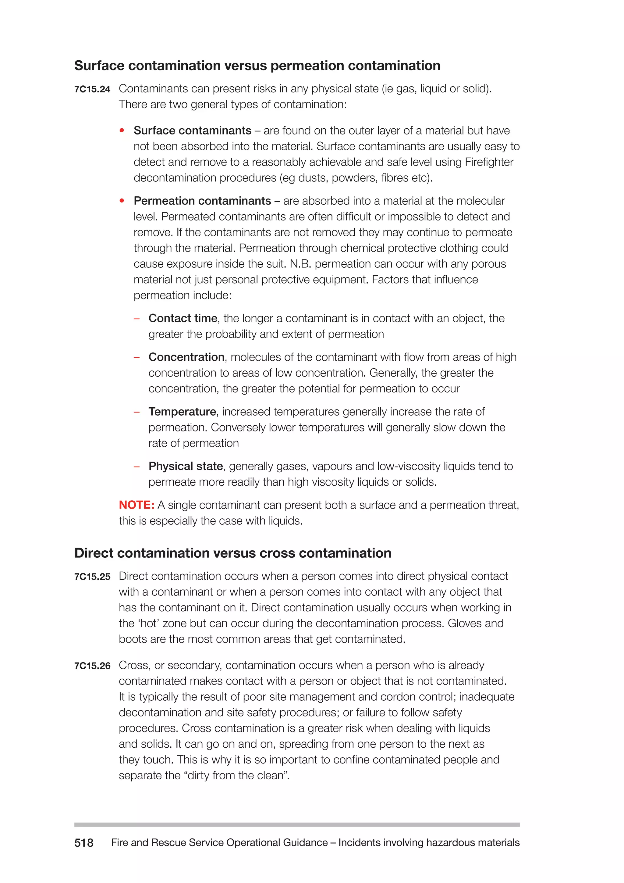 Fire and Rescue Service Operational Guidance – Incidents 518 involving hazardous materials 
Surface contamination versus permeation contamination 
7C15.24 Contaminants can present risks in any physical state (ie gas, liquid or solid). 
There are two general types of contamination: 
• Surface contaminants – are found on the outer layer of a material but have 
not been absorbed into the material. Surface contaminants are usually easy to 
detect and remove to a reasonably achievable and safe level using Firefighter 
decontamination procedures (eg dusts, powders, fibres etc). 
• Permeation contaminants – are absorbed into a material at the molecular 
level. Permeated contaminants are often difficult or impossible to detect and 
remove. If the contaminants are not removed they may continue to permeate 
through the material. Permeation through chemical protective clothing could 
cause exposure inside the suit. N.B. permeation can occur with any porous 
material not just personal protective equipment. Factors that influence 
permeation include: 
–– Contact time, the longer a contaminant is in contact with an object, the 
greater the probability and extent of permeation 
–– Concentration, molecules of the contaminant with flow from areas of high 
concentration to areas of low concentration. Generally, the greater the 
concentration, the greater the potential for permeation to occur 
–– Temperature, increased temperatures generally increase the rate of 
permeation. Conversely lower temperatures will generally slow down the 
rate of permeation 
–– Physical state, generally gases, vapours and low-viscosity liquids tend to 
permeate more readily than high viscosity liquids or solids. 
NOTE: A single contaminant can present both a surface and a permeation threat, 
this is especially the case with liquids. 
Direct contamination versus cross contamination 
7C15.25 Direct contamination occurs when a person comes into direct physical contact 
with a contaminant or when a person comes into contact with any object that 
has the contaminant on it. Direct contamination usually occurs when working in 
the ‘hot’ zone but can occur during the decontamination process. Gloves and 
boots are the most common areas that get contaminated. 
7C15.26 Cross, or secondary, contamination occurs when a person who is already 
contaminated makes contact with a person or object that is not contaminated. 
It is typically the result of poor site management and cordon control; inadequate 
decontamination and site safety procedures; or failure to follow safety 
procedures. Cross contamination is a greater risk when dealing with liquids 
and solids. It can go on and on, spreading from one person to the next as 
they touch. This is why it is so important to confine contaminated people and 
separate the “dirty from the clean”. 
 