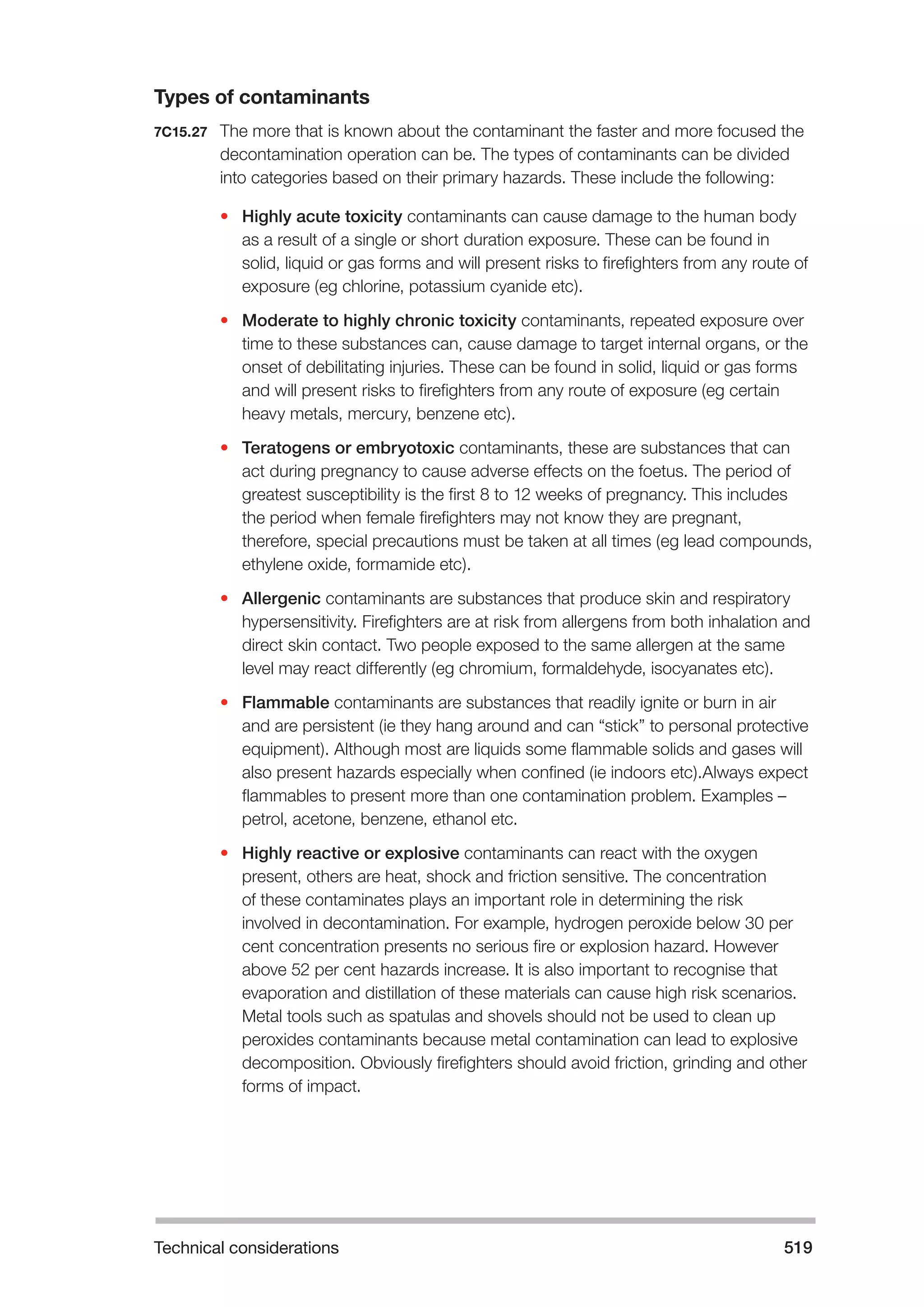 Technical considerations 519 
Types of contaminants 
7C15.27 The more that is known about the contaminant the faster and more focused the 
decontamination operation can be. The types of contaminants can be divided 
into categories based on their primary hazards. These include the following: 
• Highly acute toxicity contaminants can cause damage to the human body 
as a result of a single or short duration exposure. These can be found in 
solid, liquid or gas forms and will present risks to firefighters from any route of 
exposure (eg chlorine, potassium cyanide etc). 
• Moderate to highly chronic toxicity contaminants, repeated exposure over 
time to these substances can, cause damage to target internal organs, or the 
onset of debilitating injuries. These can be found in solid, liquid or gas forms 
and will present risks to firefighters from any route of exposure (eg certain 
heavy metals, mercury, benzene etc). 
• Teratogens or embryotoxic contaminants, these are substances that can 
act during pregnancy to cause adverse effects on the foetus. The period of 
greatest susceptibility is the first 8 to 12 weeks of pregnancy. This includes 
the period when female firefighters may not know they are pregnant, 
therefore, special precautions must be taken at all times (eg lead compounds, 
ethylene oxide, formamide etc). 
• Allergenic contaminants are substances that produce skin and respiratory 
hypersensitivity. Firefighters are at risk from allergens from both inhalation and 
direct skin contact. Two people exposed to the same allergen at the same 
level may react differently (eg chromium, formaldehyde, isocyanates etc). 
• Flammable contaminants are substances that readily ignite or burn in air 
and are persistent (ie they hang around and can “stick” to personal protective 
equipment). Although most are liquids some flammable solids and gases will 
also present hazards especially when confined (ie indoors etc).Always expect 
flammables to present more than one contamination problem. Examples – 
petrol, acetone, benzene, ethanol etc. 
• Highly reactive or explosive contaminants can react with the oxygen 
present, others are heat, shock and friction sensitive. The concentration 
of these contaminates plays an important role in determining the risk 
involved in decontamination. For example, hydrogen peroxide below 30 per 
cent concentration presents no serious fire or explosion hazard. However 
above 52 per cent hazards increase. It is also important to recognise that 
evaporation and distillation of these materials can cause high risk scenarios. 
Metal tools such as spatulas and shovels should not be used to clean up 
peroxides contaminants because metal contamination can lead to explosive 
decomposition. Obviously firefighters should avoid friction, grinding and other 
forms of impact. 
 