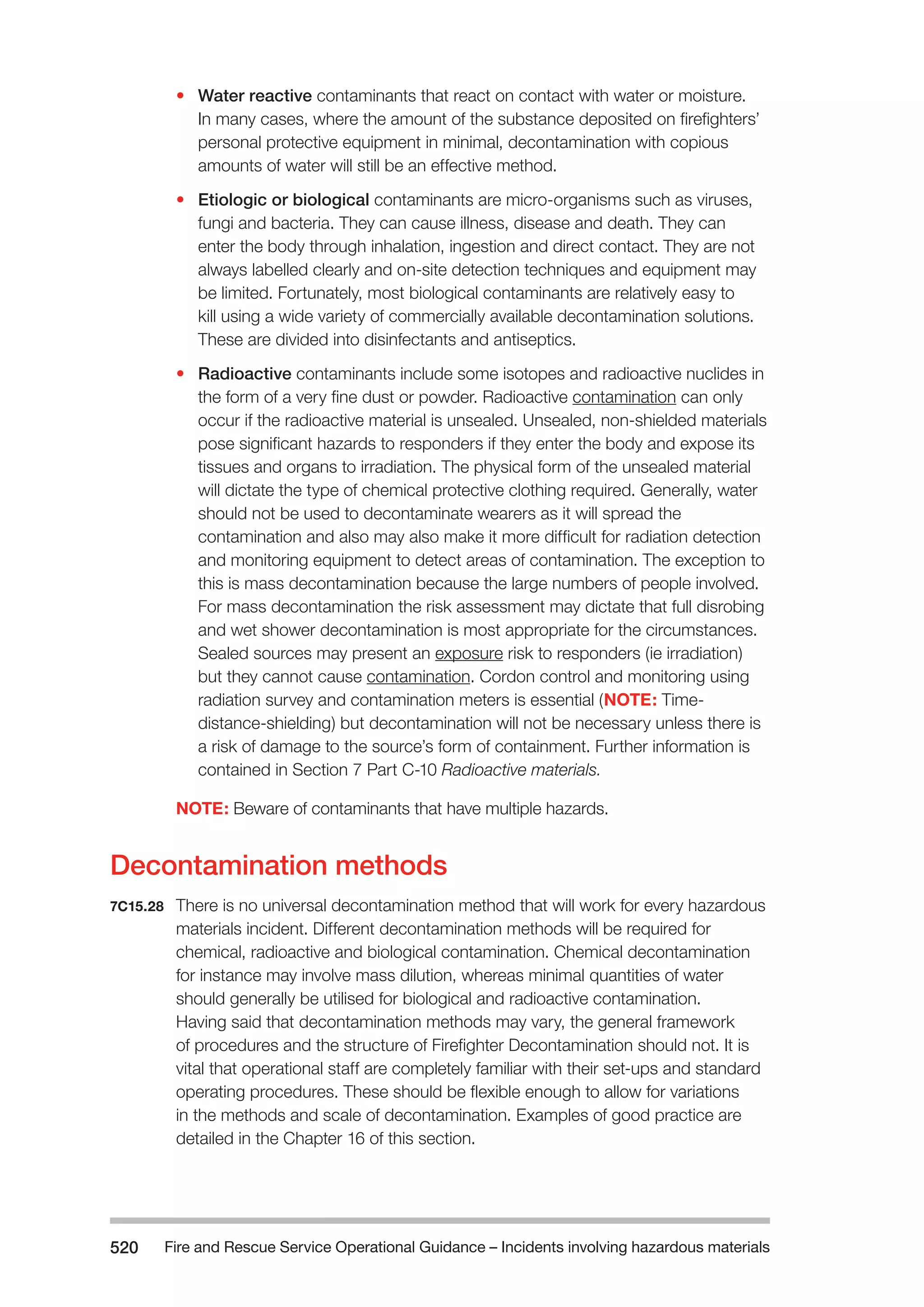 Fire and Rescue Service Operational Guidance – Incidents 520 involving hazardous materials 
• Water reactive contaminants that react on contact with water or moisture. 
In many cases, where the amount of the substance deposited on firefighters’ 
personal protective equipment in minimal, decontamination with copious 
amounts of water will still be an effective method. 
• Etiologic or biological contaminants are micro-organisms such as viruses, 
fungi and bacteria. They can cause illness, disease and death. They can 
enter the body through inhalation, ingestion and direct contact. They are not 
always labelled clearly and on-site detection techniques and equipment may 
be limited. Fortunately, most biological contaminants are relatively easy to 
kill using a wide variety of commercially available decontamination solutions. 
These are divided into disinfectants and antiseptics. 
• Radioactive contaminants include some isotopes and radioactive nuclides in 
the form of a very fine dust or powder. Radioactive contamination can only 
occur if the radioactive material is unsealed. Unsealed, non-shielded materials 
pose significant hazards to responders if they enter the body and expose its 
tissues and organs to irradiation. The physical form of the unsealed material 
will dictate the type of chemical protective clothing required. Generally, water 
should not be used to decontaminate wearers as it will spread the 
contamination and also may also make it more difficult for radiation detection 
and monitoring equipment to detect areas of contamination. The exception to 
this is mass decontamination because the large numbers of people involved. 
For mass decontamination the risk assessment may dictate that full disrobing 
and wet shower decontamination is most appropriate for the circumstances. 
Sealed sources may present an exposure risk to responders (ie irradiation) 
but they cannot cause contamination. Cordon control and monitoring using 
radiation survey and contamination meters is essential (NOTE: Time-distance- 
shielding) but decontamination will not be necessary unless there is 
a risk of damage to the source’s form of containment. Further information is 
contained in Section 7 Part C-10 Radioactive materials. 
NOTE: Beware of contaminants that have multiple hazards. 
Decontamination methods 
7C15.28 There is no universal decontamination method that will work for every hazardous 
materials incident. Different decontamination methods will be required for 
chemical, radioactive and biological contamination. Chemical decontamination 
for instance may involve mass dilution, whereas minimal quantities of water 
should generally be utilised for biological and radioactive contamination. 
Having said that decontamination methods may vary, the general framework 
of procedures and the structure of Firefighter Decontamination should not. It is 
vital that operational staff are completely familiar with their set-ups and standard 
operating procedures. These should be flexible enough to allow for variations 
in the methods and scale of decontamination. Examples of good practice are 
detailed in the Chapter 16 of this section. 
 