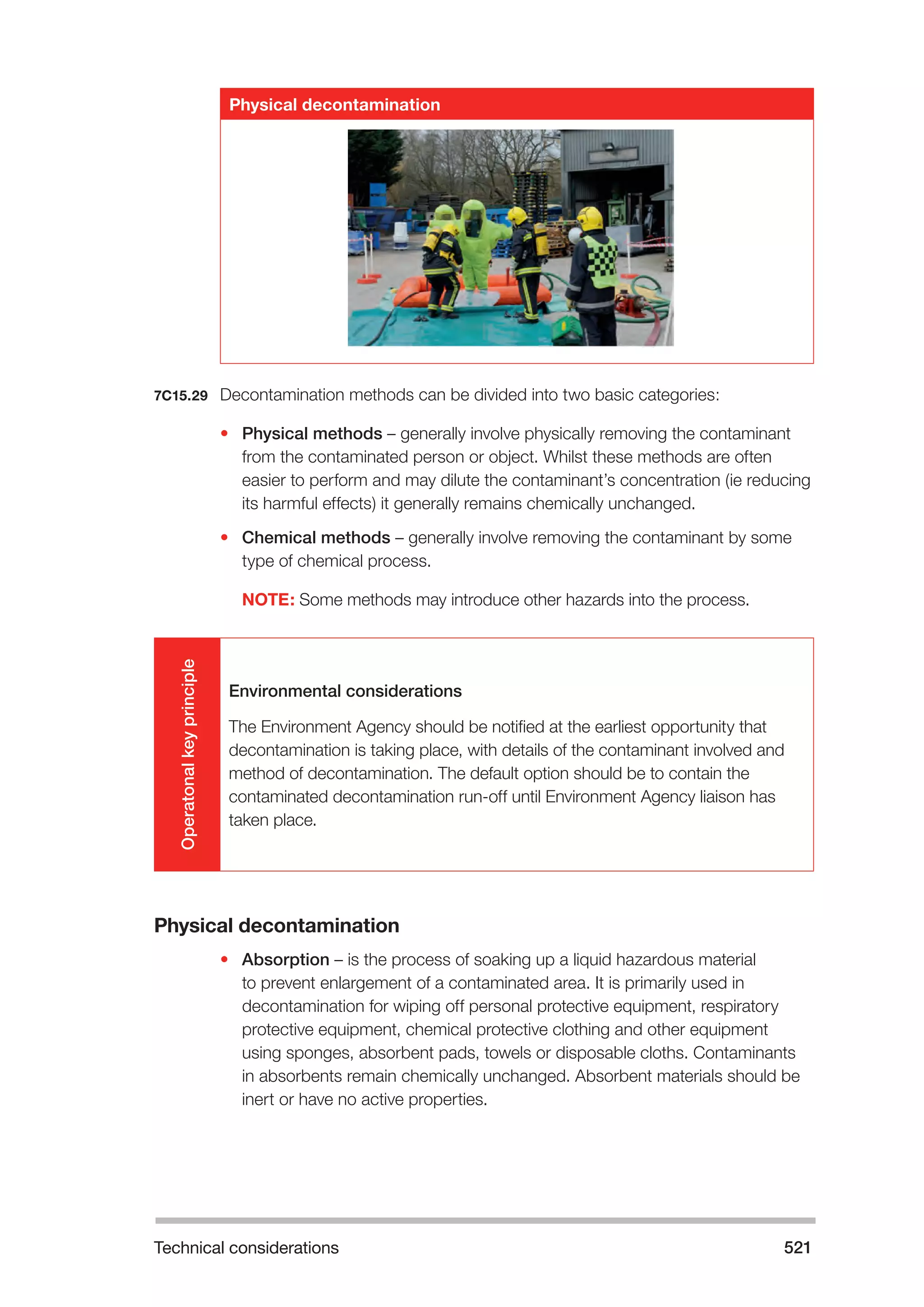 Technical considerations 521 
Physical decontamination 
7C15.29 Decontamination methods can be divided into two basic categories: 
• Physical methods – generally involve physically removing the contaminant 
from the contaminated person or object. Whilst these methods are often 
easier to perform and may dilute the contaminant’s concentration (ie reducing 
its harmful effects) it generally remains chemically unchanged. 
• Chemical methods – generally involve removing the contaminant by some 
type of chemical process. 
NOTE: Some methods may introduce other hazards into the process. 
Operatonal key principle 
Environmental considerations 
The Environment Agency should be notified at the earliest opportunity that 
decontamination is taking place, with details of the contaminant involved and 
method of decontamination. The default option should be to contain the 
contaminated decontamination run-off until Environment Agency liaison has 
taken place. 
Physical decontamination 
• Absorption – is the process of soaking up a liquid hazardous material 
to prevent enlargement of a contaminated area. It is primarily used in 
decontamination for wiping off personal protective equipment, respiratory 
protective equipment, chemical protective clothing and other equipment 
using sponges, absorbent pads, towels or disposable cloths. Contaminants 
in absorbents remain chemically unchanged. Absorbent materials should be 
inert or have no active properties. 
 
