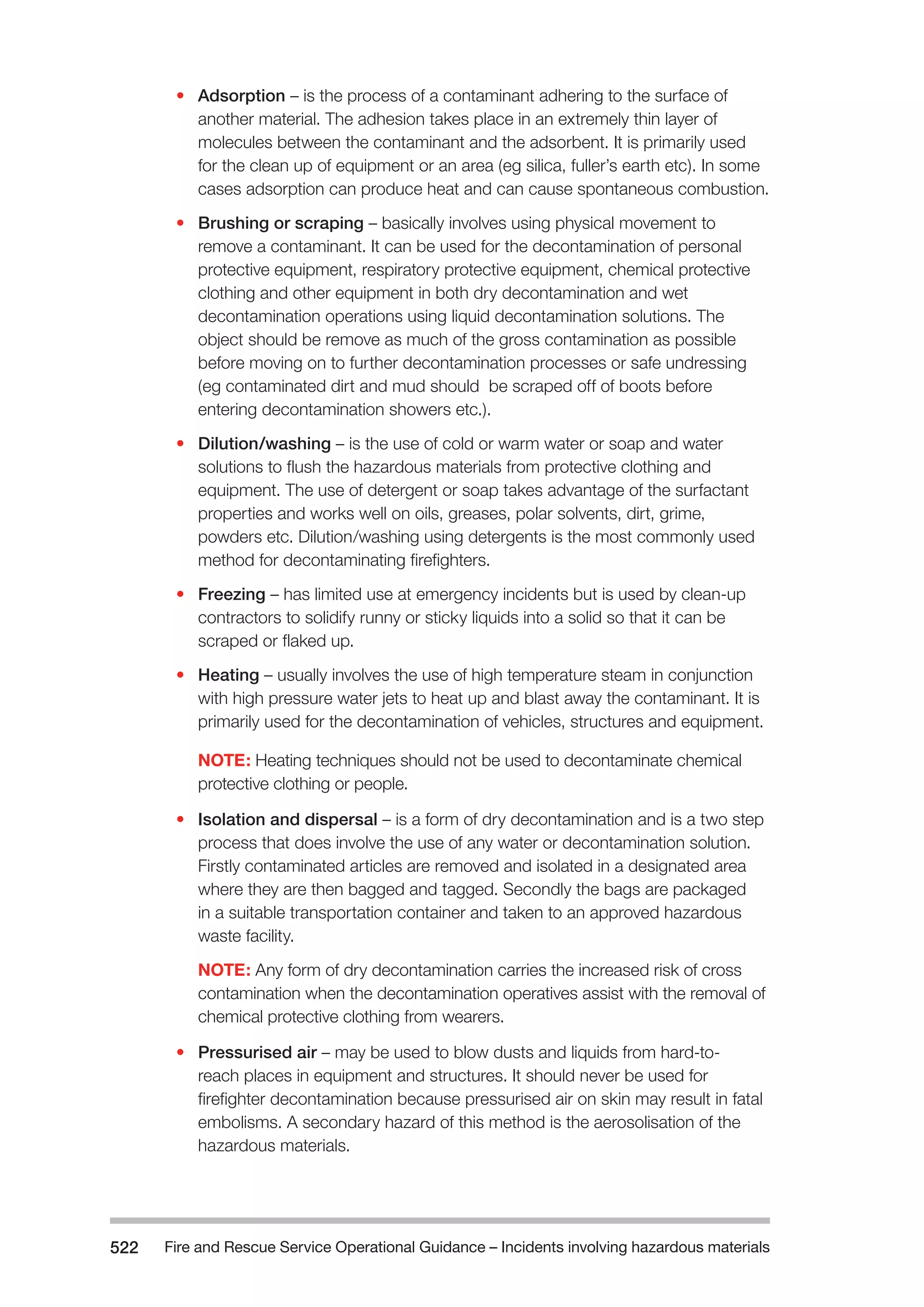 Fire and Rescue Service Operational Guidance – Incidents 522 involving hazardous materials 
• Adsorption – is the process of a contaminant adhering to the surface of 
another material. The adhesion takes place in an extremely thin layer of 
molecules between the contaminant and the adsorbent. It is primarily used 
for the clean up of equipment or an area (eg silica, fuller’s earth etc). In some 
cases adsorption can produce heat and can cause spontaneous combustion. 
• Brushing or scraping – basically involves using physical movement to 
remove a contaminant. It can be used for the decontamination of personal 
protective equipment, respiratory protective equipment, chemical protective 
clothing and other equipment in both dry decontamination and wet 
decontamination operations using liquid decontamination solutions. The 
object should be remove as much of the gross contamination as possible 
before moving on to further decontamination processes or safe undressing 
(eg contaminated dirt and mud should be scraped off of boots before 
entering decontamination showers etc.). 
• Dilution/washing – is the use of cold or warm water or soap and water 
solutions to flush the hazardous materials from protective clothing and 
equipment. The use of detergent or soap takes advantage of the surfactant 
properties and works well on oils, greases, polar solvents, dirt, grime, 
powders etc. Dilution/washing using detergents is the most commonly used 
method for decontaminating firefighters. 
• Freezing – has limited use at emergency incidents but is used by clean-up 
contractors to solidify runny or sticky liquids into a solid so that it can be 
scraped or flaked up. 
• Heating – usually involves the use of high temperature steam in conjunction 
with high pressure water jets to heat up and blast away the contaminant. It is 
primarily used for the decontamination of vehicles, structures and equipment. 
NOTE: Heating techniques should not be used to decontaminate chemical 
protective clothing or people. 
• Isolation and dispersal – is a form of dry decontamination and is a two step 
process that does involve the use of any water or decontamination solution. 
Firstly contaminated articles are removed and isolated in a designated area 
where they are then bagged and tagged. Secondly the bags are packaged 
in a suitable transportation container and taken to an approved hazardous 
waste facility. 
NOTE: Any form of dry decontamination carries the increased risk of cross 
contamination when the decontamination operatives assist with the removal of 
chemical protective clothing from wearers. 
• Pressurised air – may be used to blow dusts and liquids from hard-to-reach 
places in equipment and structures. It should never be used for 
firefighter decontamination because pressurised air on skin may result in fatal 
embolisms. A secondary hazard of this method is the aerosolisation of the 
hazardous materials. 
 