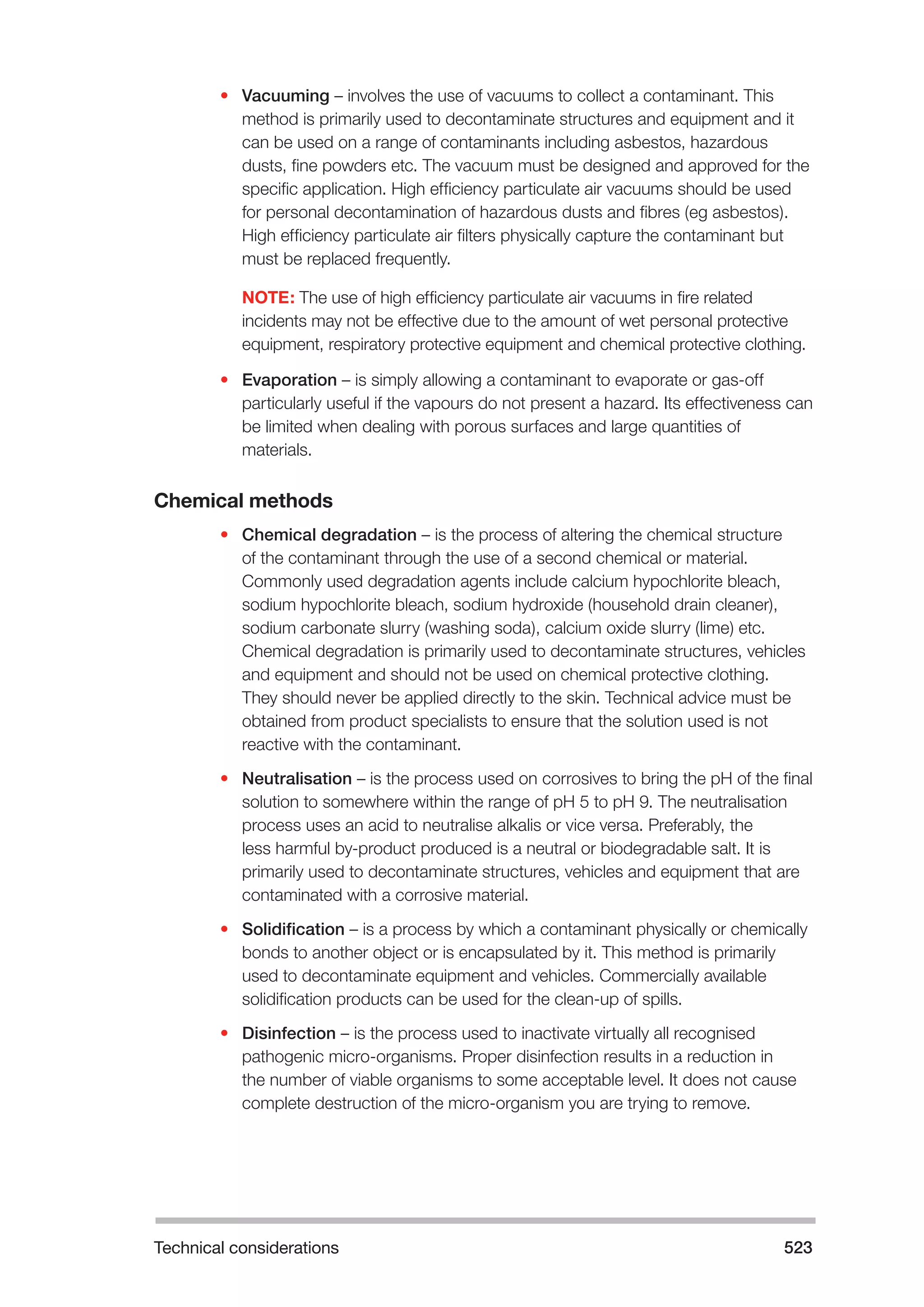 Technical considerations 523 
• Vacuuming – involves the use of vacuums to collect a contaminant. This 
method is primarily used to decontaminate structures and equipment and it 
can be used on a range of contaminants including asbestos, hazardous 
dusts, fine powders etc. The vacuum must be designed and approved for the 
specific application. High efficiency particulate air vacuums should be used 
for personal decontamination of hazardous dusts and fibres (eg asbestos). 
High efficiency particulate air filters physically capture the contaminant but 
must be replaced frequently. 
NOTE: The use of high efficiency particulate air vacuums in fire related 
incidents may not be effective due to the amount of wet personal protective 
equipment, respiratory protective equipment and chemical protective clothing. 
• Evaporation – is simply allowing a contaminant to evaporate or gas-off 
particularly useful if the vapours do not present a hazard. Its effectiveness can 
be limited when dealing with porous surfaces and large quantities of 
materials. 
Chemical methods 
• Chemical degradation – is the process of altering the chemical structure 
of the contaminant through the use of a second chemical or material. 
Commonly used degradation agents include calcium hypochlorite bleach, 
sodium hypochlorite bleach, sodium hydroxide (household drain cleaner), 
sodium carbonate slurry (washing soda), calcium oxide slurry (lime) etc. 
Chemical degradation is primarily used to decontaminate structures, vehicles 
and equipment and should not be used on chemical protective clothing. 
They should never be applied directly to the skin. Technical advice must be 
obtained from product specialists to ensure that the solution used is not 
reactive with the contaminant. 
• Neutralisation – is the process used on corrosives to bring the pH of the final 
solution to somewhere within the range of pH 5 to pH 9. The neutralisation 
process uses an acid to neutralise alkalis or vice versa. Preferably, the 
less harmful by-product produced is a neutral or biodegradable salt. It is 
primarily used to decontaminate structures, vehicles and equipment that are 
contaminated with a corrosive material. 
• Solidification – is a process by which a contaminant physically or chemically 
bonds to another object or is encapsulated by it. This method is primarily 
used to decontaminate equipment and vehicles. Commercially available 
solidification products can be used for the clean-up of spills. 
• Disinfection – is the process used to inactivate virtually all recognised 
pathogenic micro-organisms. Proper disinfection results in a reduction in 
the number of viable organisms to some acceptable level. It does not cause 
complete destruction of the micro-organism you are trying to remove. 
 