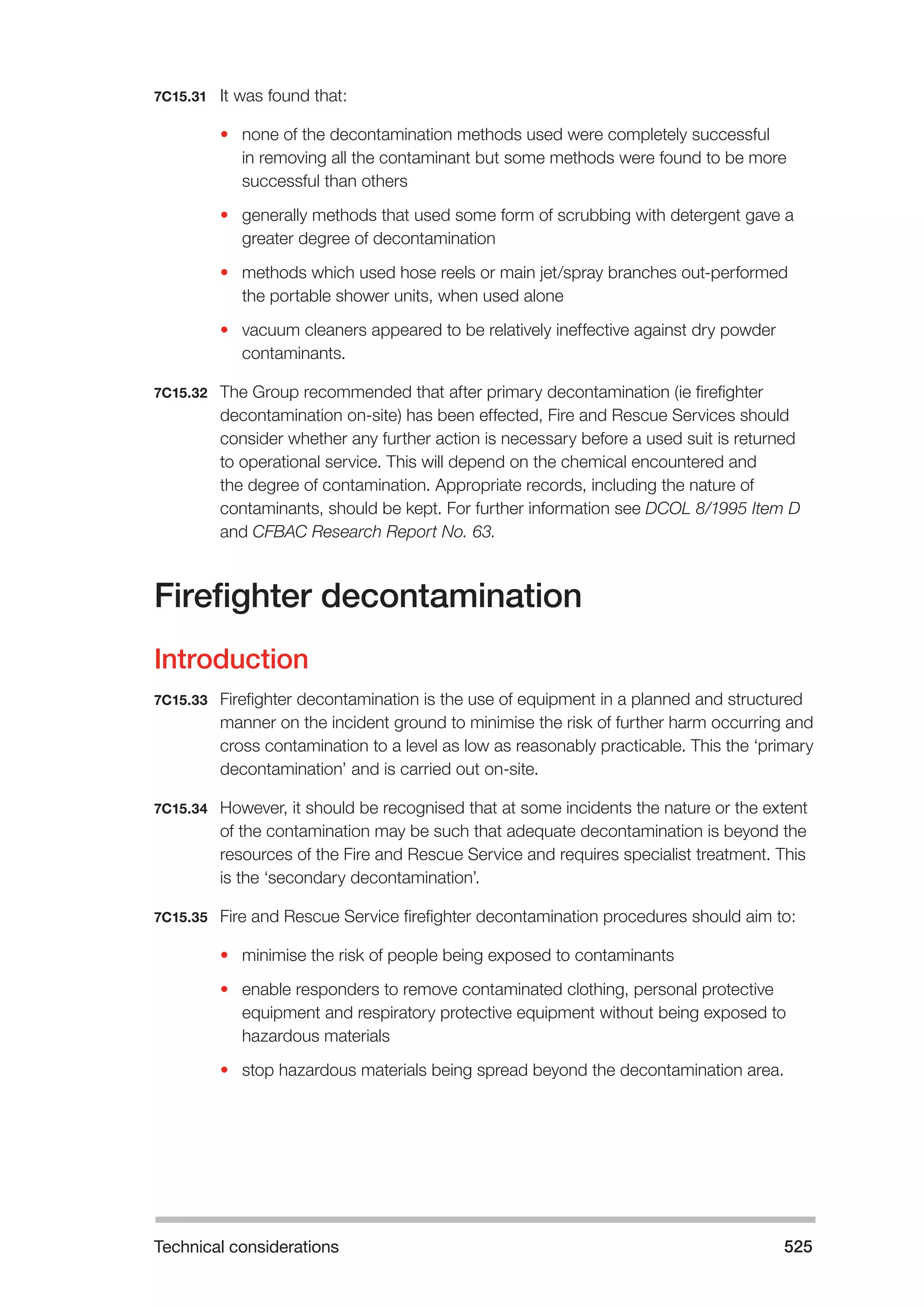 Technical considerations 525 
7C15.31 It was found that: 
• none of the decontamination methods used were completely successful 
in removing all the contaminant but some methods were found to be more 
successful than others 
• generally methods that used some form of scrubbing with detergent gave a 
greater degree of decontamination 
• methods which used hose reels or main jet/spray branches out-performed 
the portable shower units, when used alone 
• vacuum cleaners appeared to be relatively ineffective against dry powder 
contaminants. 
7C15.32 The Group recommended that after primary decontamination (ie firefighter 
decontamination on-site) has been effected, Fire and Rescue Services should 
consider whether any further action is necessary before a used suit is returned 
to operational service. This will depend on the chemical encountered and 
the degree of contamination. Appropriate records, including the nature of 
contaminants, should be kept. For further information see DCOL 8/1995 Item D 
and CFBAC Research Report No. 63. 
Firefighter decontamination 
Introduction 
7C15.33 Firefighter decontamination is the use of equipment in a planned and structured 
manner on the incident ground to minimise the risk of further harm occurring and 
cross contamination to a level as low as reasonably practicable. This the ‘primary 
decontamination’ and is carried out on-site. 
7C15.34 However, it should be recognised that at some incidents the nature or the extent 
of the contamination may be such that adequate decontamination is beyond the 
resources of the Fire and Rescue Service and requires specialist treatment. This 
is the ‘secondary decontamination’. 
7C15.35 Fire and Rescue Service firefighter decontamination procedures should aim to: 
• minimise the risk of people being exposed to contaminants 
• enable responders to remove contaminated clothing, personal protective 
equipment and respiratory protective equipment without being exposed to 
hazardous materials 
• stop hazardous materials being spread beyond the decontamination area. 
 