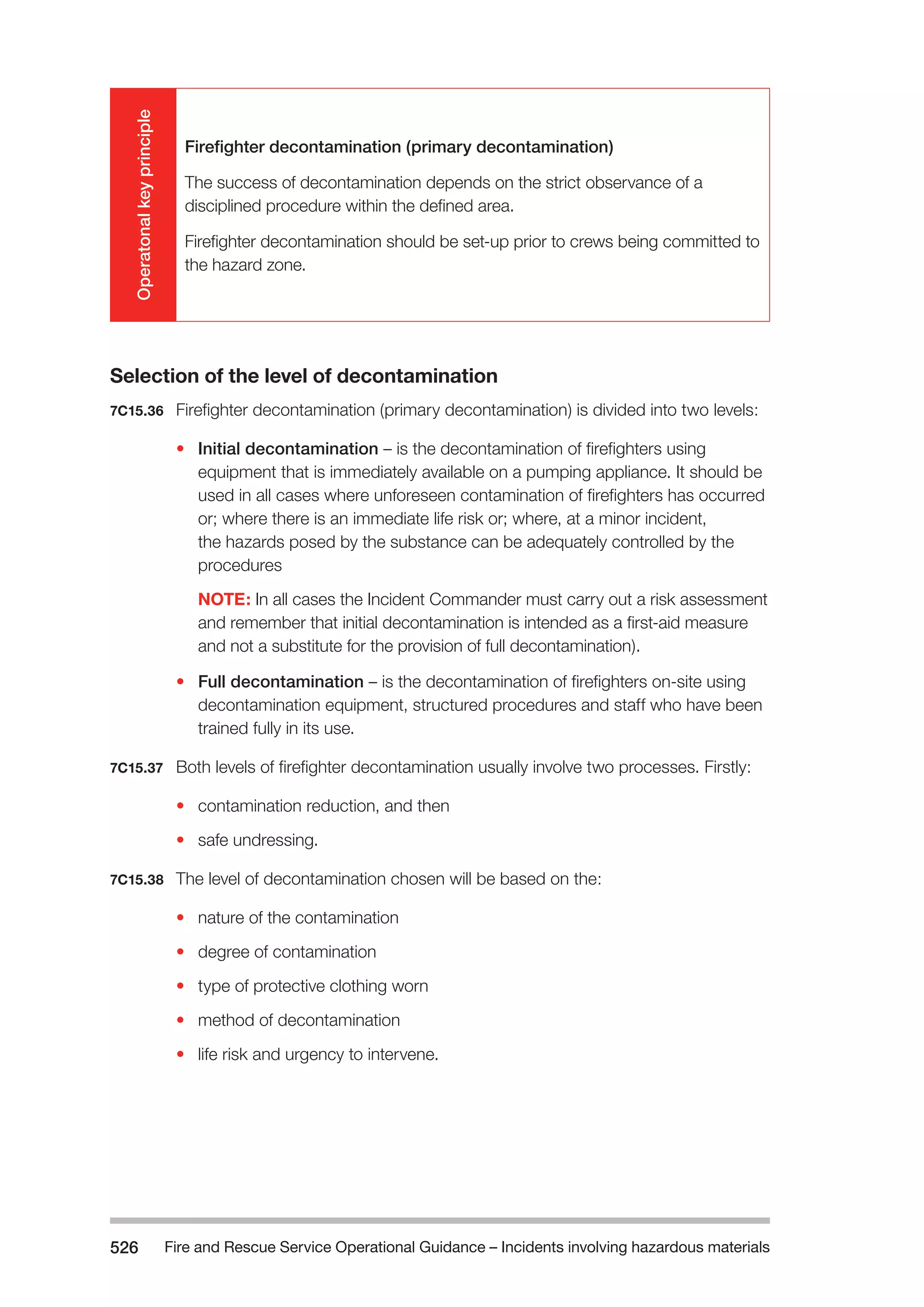 Fire and Rescue Service Operational Guidance – Incidents 526 involving hazardous materials 
Operatonal key principle 
Firefighter decontamination (primary decontamination) 
The success of decontamination depends on the strict observance of a 
disciplined procedure within the defined area. 
Firefighter decontamination should be set-up prior to crews being committed to 
the hazard zone. 
Selection of the level of decontamination 
7C15.36 Firefighter decontamination (primary decontamination) is divided into two levels: 
• Initial decontamination – is the decontamination of firefighters using 
equipment that is immediately available on a pumping appliance. It should be 
used in all cases where unforeseen contamination of firefighters has occurred 
or; where there is an immediate life risk or; where, at a minor incident, 
the hazards posed by the substance can be adequately controlled by the 
procedures 
NOTE: In all cases the Incident Commander must carry out a risk assessment 
and remember that initial decontamination is intended as a first-aid measure 
and not a substitute for the provision of full decontamination). 
• Full decontamination – is the decontamination of firefighters on-site using 
decontamination equipment, structured procedures and staff who have been 
trained fully in its use. 
7C15.37 Both levels of firefighter decontamination usually involve two processes. Firstly: 
• contamination reduction, and then 
• safe undressing. 
7C15.38 The level of decontamination chosen will be based on the: 
• nature of the contamination 
• degree of contamination 
• type of protective clothing worn 
• method of decontamination 
• life risk and urgency to intervene. 
 