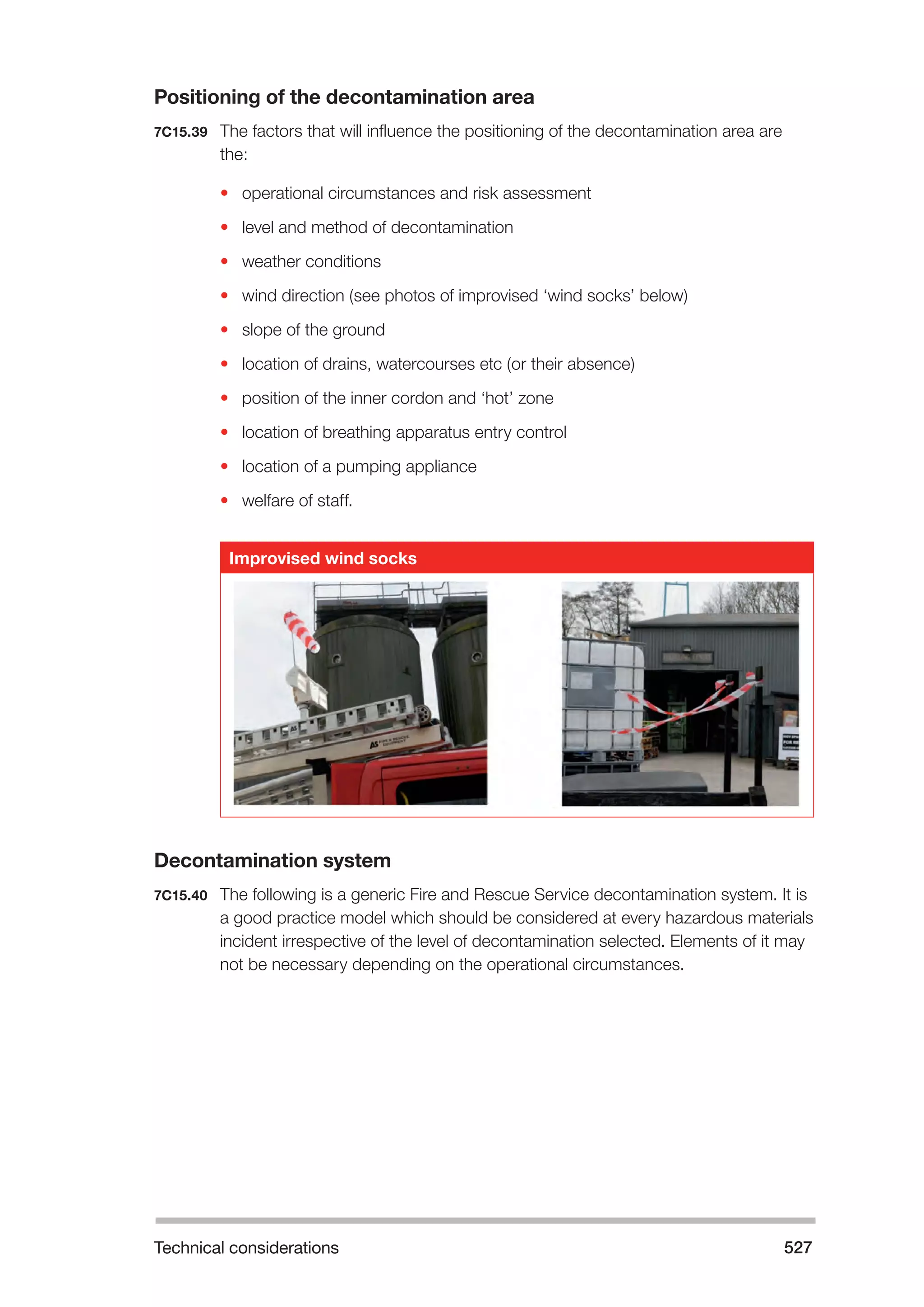 Technical considerations 527 
Positioning of the decontamination area 
7C15.39 The factors that will influence the positioning of the decontamination area are 
the: 
• operational circumstances and risk assessment 
• level and method of decontamination 
• weather conditions 
• wind direction (see photos of improvised ‘wind socks’ below) 
• slope of the ground 
• location of drains, watercourses etc (or their absence) 
• position of the inner cordon and ‘hot’ zone 
• location of breathing apparatus entry control 
• location of a pumping appliance 
• welfare of staff. 
Improvised wind socks 
Decontamination system 
7C15.40 The following is a generic Fire and Rescue Service decontamination system. It is 
a good practice model which should be considered at every hazardous materials 
incident irrespective of the level of decontamination selected. Elements of it may 
not be necessary depending on the operational circumstances. 
 