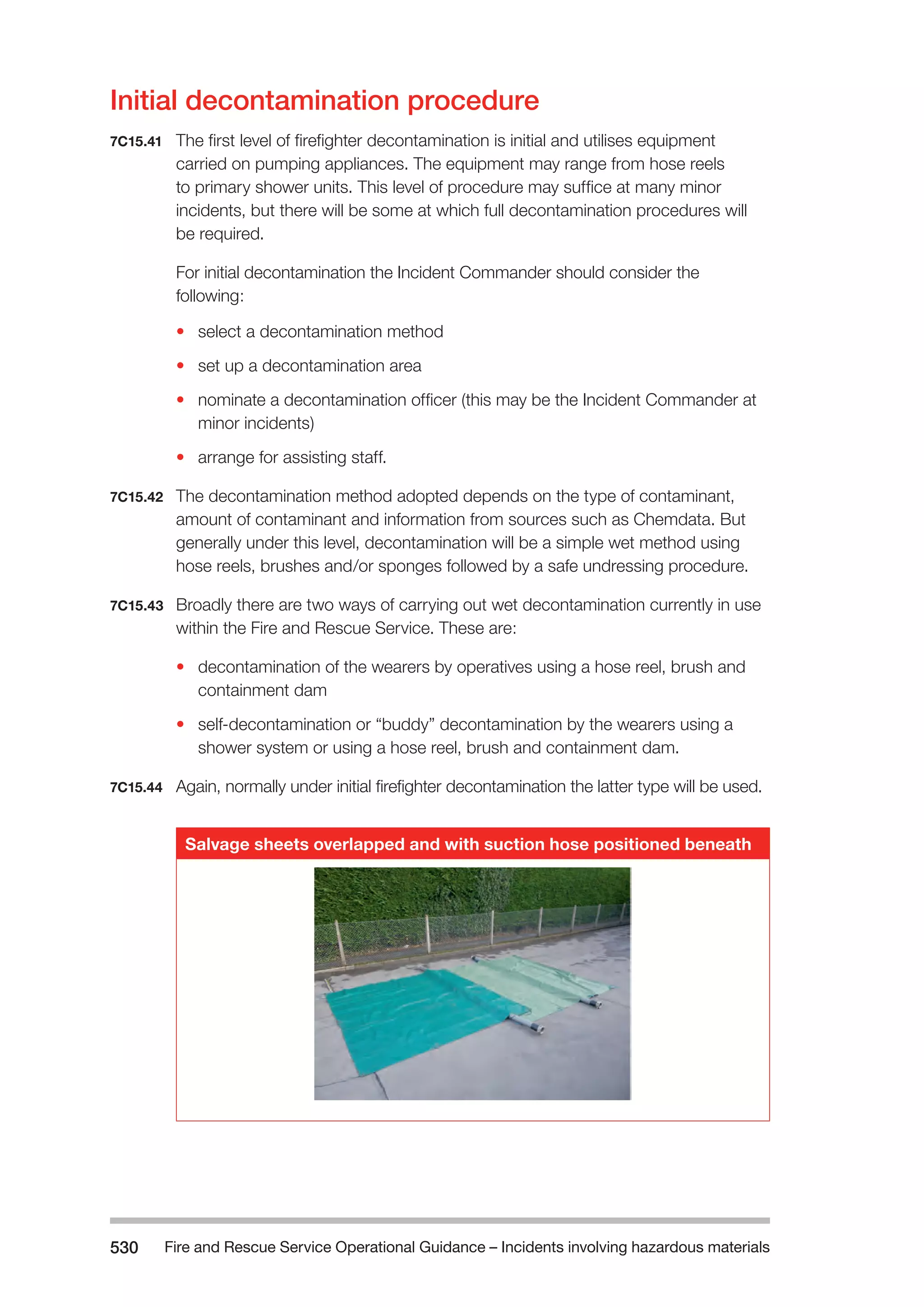 Fire and Rescue Service Operational Guidance – Incidents 530 involving hazardous materials 
Initial decontamination procedure 
7C15.41 The first level of firefighter decontamination is initial and utilises equipment 
carried on pumping appliances. The equipment may range from hose reels 
to primary shower units. This level of procedure may suffice at many minor 
incidents, but there will be some at which full decontamination procedures will 
be required. 
For initial decontamination the Incident Commander should consider the 
following: 
• select a decontamination method 
• set up a decontamination area 
• nominate a decontamination officer (this may be the Incident Commander at 
minor incidents) 
• arrange for assisting staff. 
7C15.42 The decontamination method adopted depends on the type of contaminant, 
amount of contaminant and information from sources such as Chemdata. But 
generally under this level, decontamination will be a simple wet method using 
hose reels, brushes and/or sponges followed by a safe undressing procedure. 
7C15.43 Broadly there are two ways of carrying out wet decontamination currently in use 
within the Fire and Rescue Service. These are: 
• decontamination of the wearers by operatives using a hose reel, brush and 
containment dam 
• self-decontamination or “buddy” decontamination by the wearers using a 
shower system or using a hose reel, brush and containment dam. 
7C15.44 Again, normally under initial firefighter decontamination the latter type will be used. 
Salvage sheets overlapped and with suction hose positioned beneath 
 
