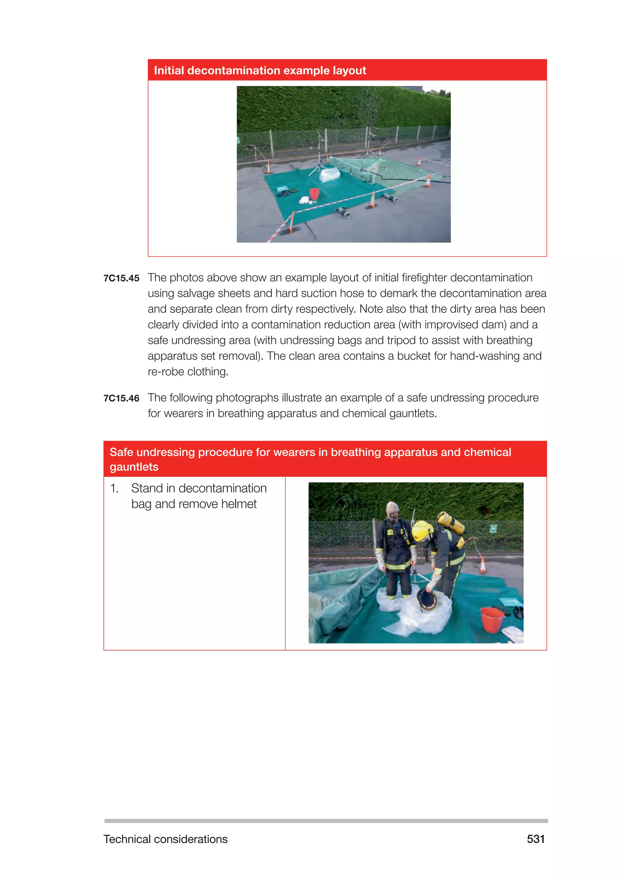 Technical considerations 531 
Initial decontamination example layout 
7C15.45 The photos above show an example layout of initial firefighter decontamination 
using salvage sheets and hard suction hose to demark the decontamination area 
and separate clean from dirty respectively. Note also that the dirty area has been 
clearly divided into a contamination reduction area (with improvised dam) and a 
safe undressing area (with undressing bags and tripod to assist with breathing 
apparatus set removal). The clean area contains a bucket for hand-washing and 
re-robe clothing. 
7C15.46 The following photographs illustrate an example of a safe undressing procedure 
for wearers in breathing apparatus and chemical gauntlets. 
Safe undressing procedure for wearers in breathing apparatus and chemical 
gauntlets 
1. Stand in decontamination 
bag and remove helmet 
 