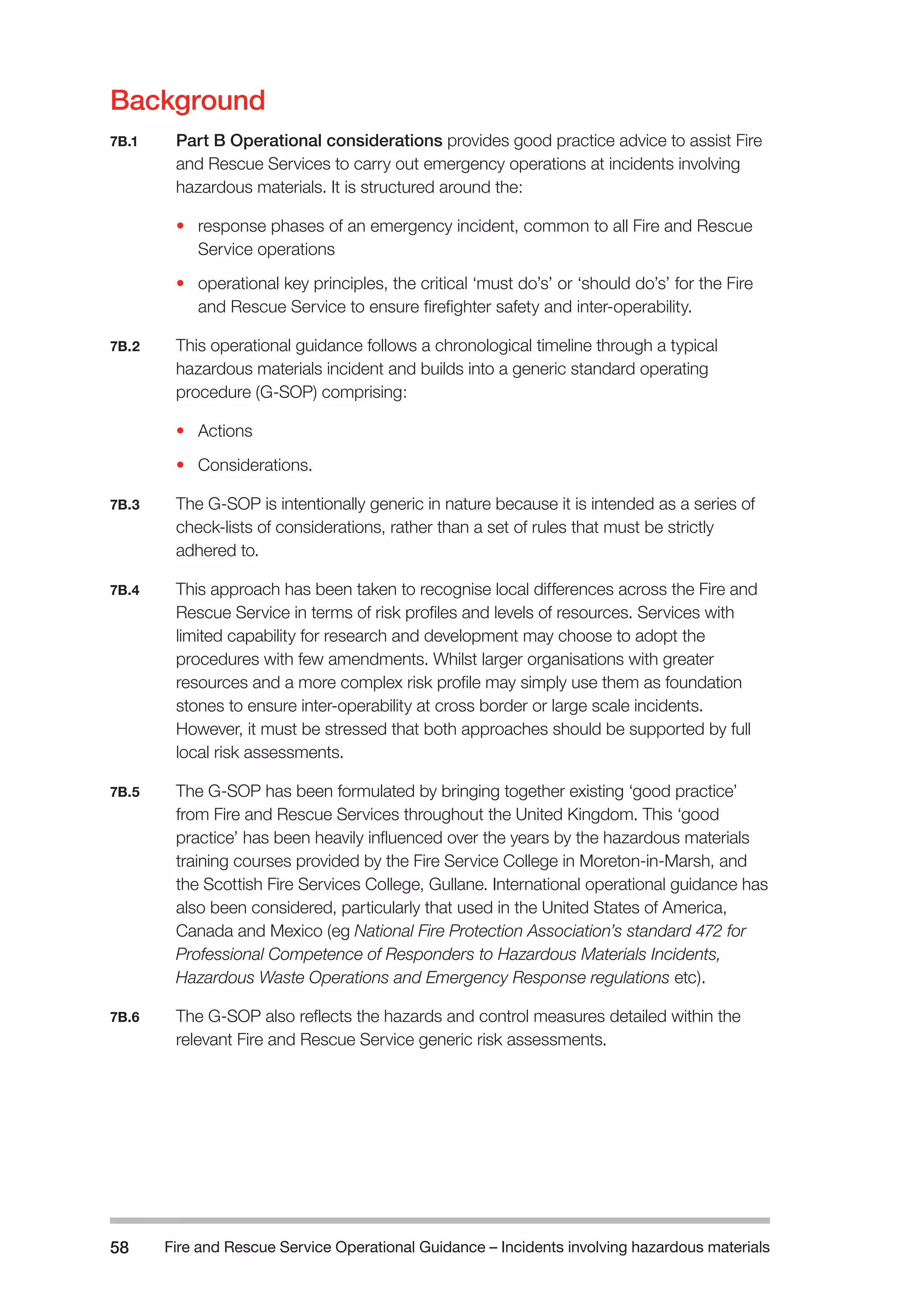 Fire and Rescue Service Operational Guidance – Incidents 58 involving hazardous materials 
Background 
7B.1 Part B Operational considerations provides good practice advice to assist Fire 
and Rescue Services to carry out emergency operations at incidents involving 
hazardous materials. It is structured around the: 
• response phases of an emergency incident, common to all Fire and Rescue 
Service operations 
• operational key principles, the critical ‘must do’s’ or ‘should do’s’ for the Fire 
and Rescue Service to ensure firefighter safety and inter-operability. 
7B.2 This operational guidance follows a chronological timeline through a typical 
hazardous materials incident and builds into a generic standard operating 
procedure (G-SOP) comprising: 
• Actions 
• Considerations. 
7B.3 The G-SOP is intentionally generic in nature because it is intended as a series of 
check-lists of considerations, rather than a set of rules that must be strictly 
adhered to. 
7B.4 This approach has been taken to recognise local differences across the Fire and 
Rescue Service in terms of risk profiles and levels of resources. Services with 
limited capability for research and development may choose to adopt the 
procedures with few amendments. Whilst larger organisations with greater 
resources and a more complex risk profile may simply use them as foundation 
stones to ensure inter-operability at cross border or large scale incidents. 
However, it must be stressed that both approaches should be supported by full 
local risk assessments. 
7B.5 The G-SOP has been formulated by bringing together existing ‘good practice’ 
from Fire and Rescue Services throughout the United Kingdom. This ‘good 
practice’ has been heavily influenced over the years by the hazardous materials 
training courses provided by the Fire Service College in Moreton-in-Marsh, and 
the Scottish Fire Services College, Gullane. International operational guidance has 
also been considered, particularly that used in the United States of America, 
Canada and Mexico (eg National Fire Protection Association’s standard 472 for 
Professional Competence of Responders to Hazardous Materials Incidents, 
Hazardous Waste Operations and Emergency Response regulations etc). 
7B.6 The G-SOP also reflects the hazards and control measures detailed within the 
relevant Fire and Rescue Service generic risk assessments. 
 