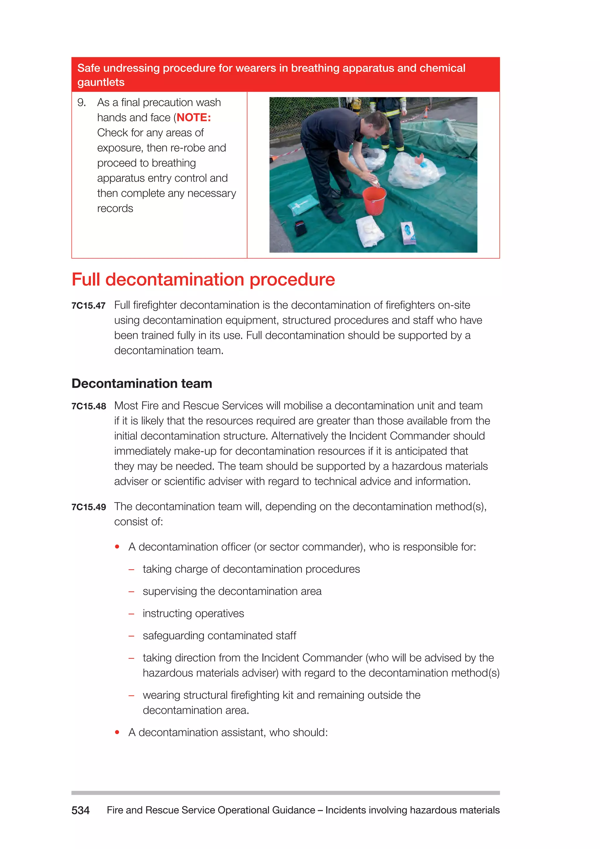 Fire and Rescue Service Operational Guidance – Incidents 534 involving hazardous materials 
Safe undressing procedure for wearers in breathing apparatus and chemical 
gauntlets 
9. As a final precaution wash 
hands and face (NOTE: 
Check for any areas of 
exposure, then re-robe and 
proceed to breathing 
apparatus entry control and 
then complete any necessary 
records 
Full decontamination procedure 
7C15.47 Full firefighter decontamination is the decontamination of firefighters on-site 
using decontamination equipment, structured procedures and staff who have 
been trained fully in its use. Full decontamination should be supported by a 
decontamination team. 
Decontamination team 
7C15.48 Most Fire and Rescue Services will mobilise a decontamination unit and team 
if it is likely that the resources required are greater than those available from the 
initial decontamination structure. Alternatively the Incident Commander should 
immediately make-up for decontamination resources if it is anticipated that 
they may be needed. The team should be supported by a hazardous materials 
adviser or scientific adviser with regard to technical advice and information. 
7C15.49 The decontamination team will, depending on the decontamination method(s), 
consist of: 
• A decontamination officer (or sector commander), who is responsible for: 
–– taking charge of decontamination procedures 
–– supervising the decontamination area 
–– instructing operatives 
–– safeguarding contaminated staff 
–– taking direction from the Incident Commander (who will be advised by the 
hazardous materials adviser) with regard to the decontamination method(s) 
–– wearing structural firefighting kit and remaining outside the 
decontamination area. 
• A decontamination assistant, who should: 
 