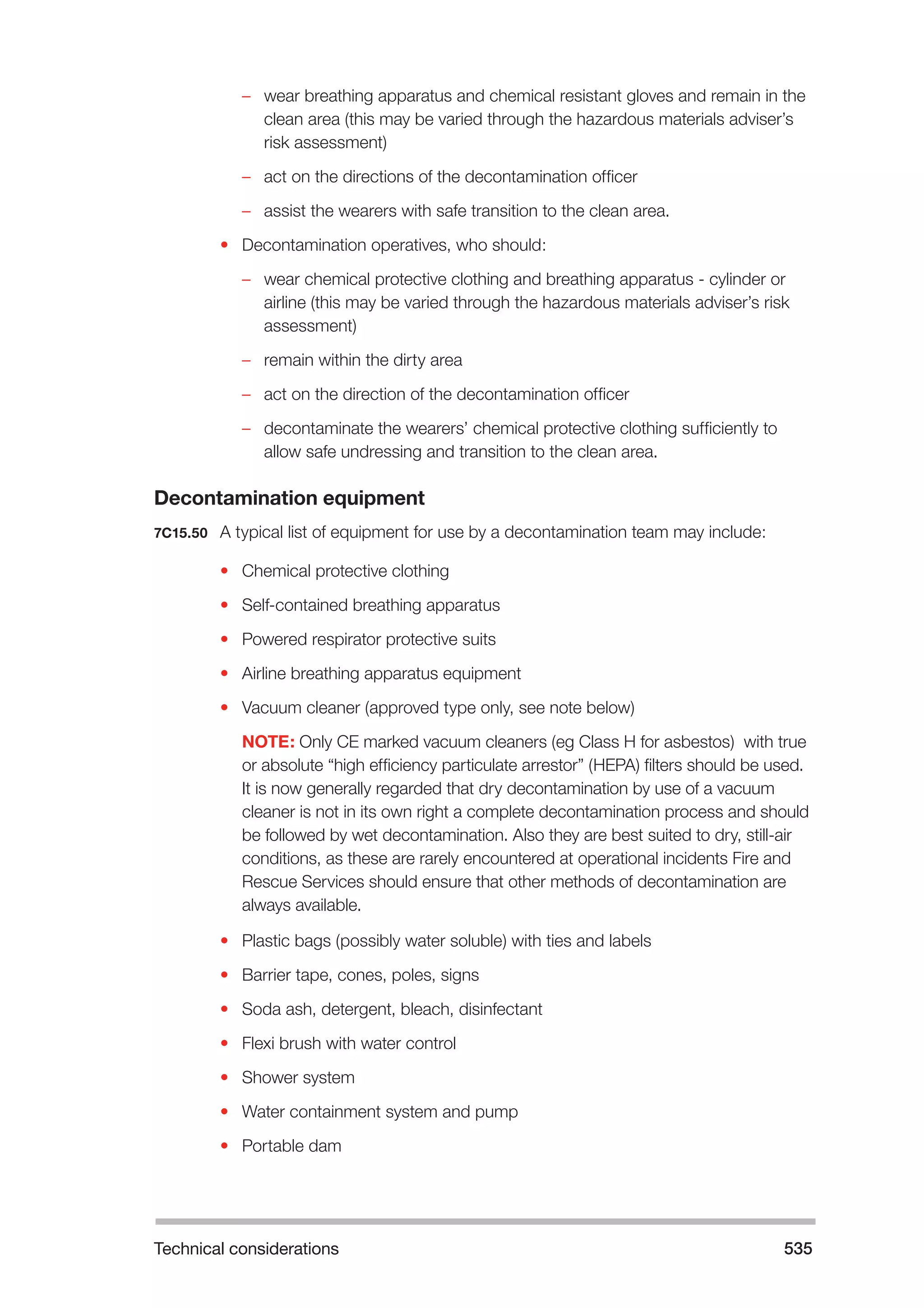 Technical considerations 535 
–– wear breathing apparatus and chemical resistant gloves and remain in the 
clean area (this may be varied through the hazardous materials adviser’s 
risk assessment) 
–– act on the directions of the decontamination officer 
–– assist the wearers with safe transition to the clean area. 
• Decontamination operatives, who should: 
–– wear chemical protective clothing and breathing apparatus - cylinder or 
airline (this may be varied through the hazardous materials adviser’s risk 
assessment) 
–– remain within the dirty area 
–– act on the direction of the decontamination officer 
–– decontaminate the wearers’ chemical protective clothing sufficiently to 
allow safe undressing and transition to the clean area. 
Decontamination equipment 
7C15.50 A typical list of equipment for use by a decontamination team may include: 
• Chemical protective clothing 
• Self-contained breathing apparatus 
• Powered respirator protective suits 
• Airline breathing apparatus equipment 
• Vacuum cleaner (approved type only, see note below) 
NOTE: Only CE marked vacuum cleaners (eg Class H for asbestos) with true 
or absolute “high efficiency particulate arrestor” (HEPA) filters should be used. 
It is now generally regarded that dry decontamination by use of a vacuum 
cleaner is not in its own right a complete decontamination process and should 
be followed by wet decontamination. Also they are best suited to dry, still-air 
conditions, as these are rarely encountered at operational incidents Fire and 
Rescue Services should ensure that other methods of decontamination are 
always available. 
• Plastic bags (possibly water soluble) with ties and labels 
• Barrier tape, cones, poles, signs 
• Soda ash, detergent, bleach, disinfectant 
• Flexi brush with water control 
• Shower system 
• Water containment system and pump 
• Portable dam 
 