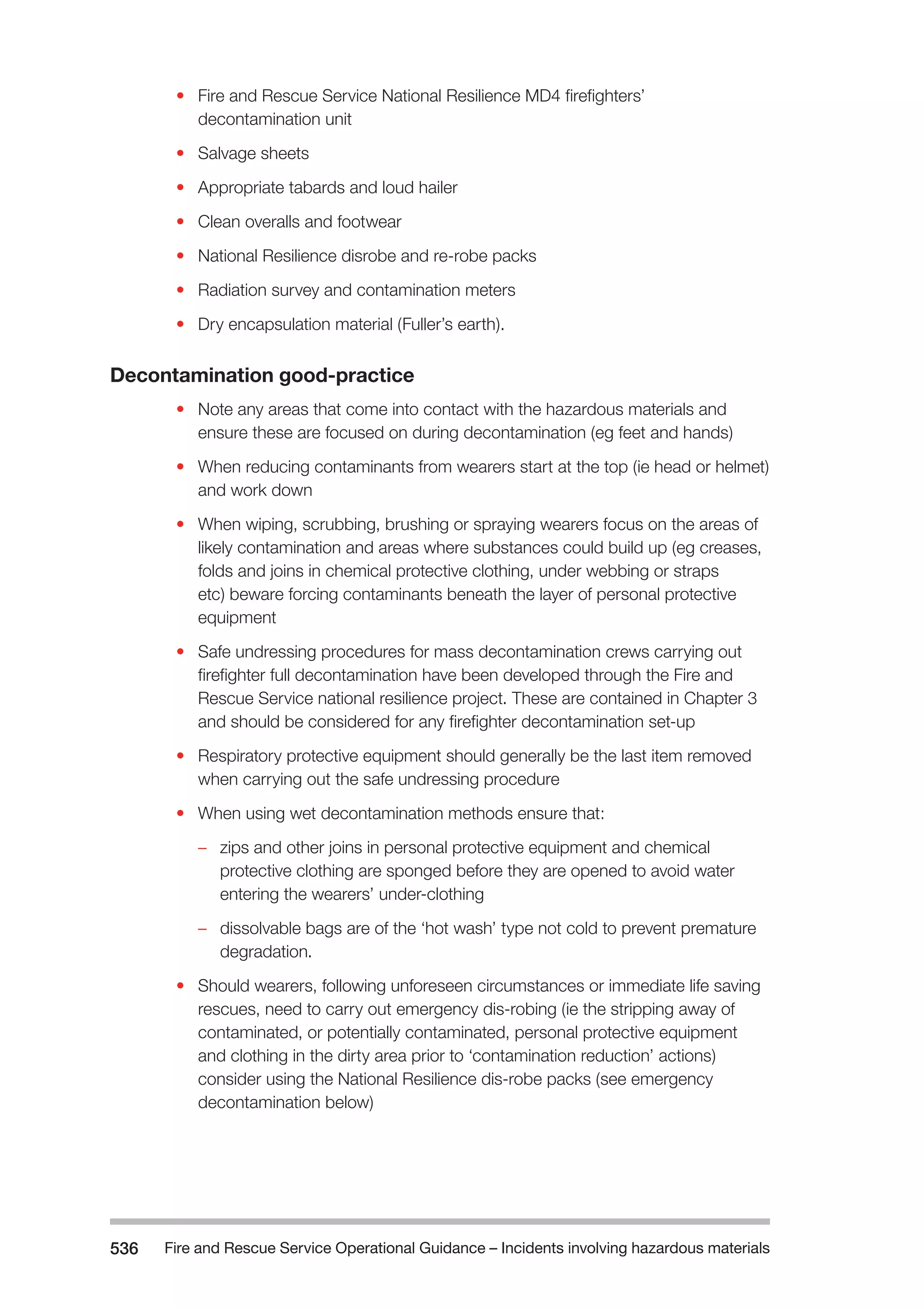 Fire and Rescue Service Operational Guidance – Incidents 536 involving hazardous materials 
• Fire and Rescue Service National Resilience MD4 firefighters’ 
decontamination unit 
• Salvage sheets 
• Appropriate tabards and loud hailer 
• Clean overalls and footwear 
• National Resilience disrobe and re-robe packs 
• Radiation survey and contamination meters 
• Dry encapsulation material (Fuller’s earth). 
Decontamination good-practice 
• Note any areas that come into contact with the hazardous materials and 
ensure these are focused on during decontamination (eg feet and hands) 
• When reducing contaminants from wearers start at the top (ie head or helmet) 
and work down 
• When wiping, scrubbing, brushing or spraying wearers focus on the areas of 
likely contamination and areas where substances could build up (eg creases, 
folds and joins in chemical protective clothing, under webbing or straps 
etc) beware forcing contaminants beneath the layer of personal protective 
equipment 
• Safe undressing procedures for mass decontamination crews carrying out 
firefighter full decontamination have been developed through the Fire and 
Rescue Service national resilience project. These are contained in Chapter 3 
and should be considered for any firefighter decontamination set-up 
• Respiratory protective equipment should generally be the last item removed 
when carrying out the safe undressing procedure 
• When using wet decontamination methods ensure that: 
–– zips and other joins in personal protective equipment and chemical 
protective clothing are sponged before they are opened to avoid water 
entering the wearers’ under-clothing 
–– dissolvable bags are of the ‘hot wash’ type not cold to prevent premature 
degradation. 
• Should wearers, following unforeseen circumstances or immediate life saving 
rescues, need to carry out emergency dis-robing (ie the stripping away of 
contaminated, or potentially contaminated, personal protective equipment 
and clothing in the dirty area prior to ‘contamination reduction’ actions) 
consider using the National Resilience dis-robe packs (see emergency 
decontamination below) 
 